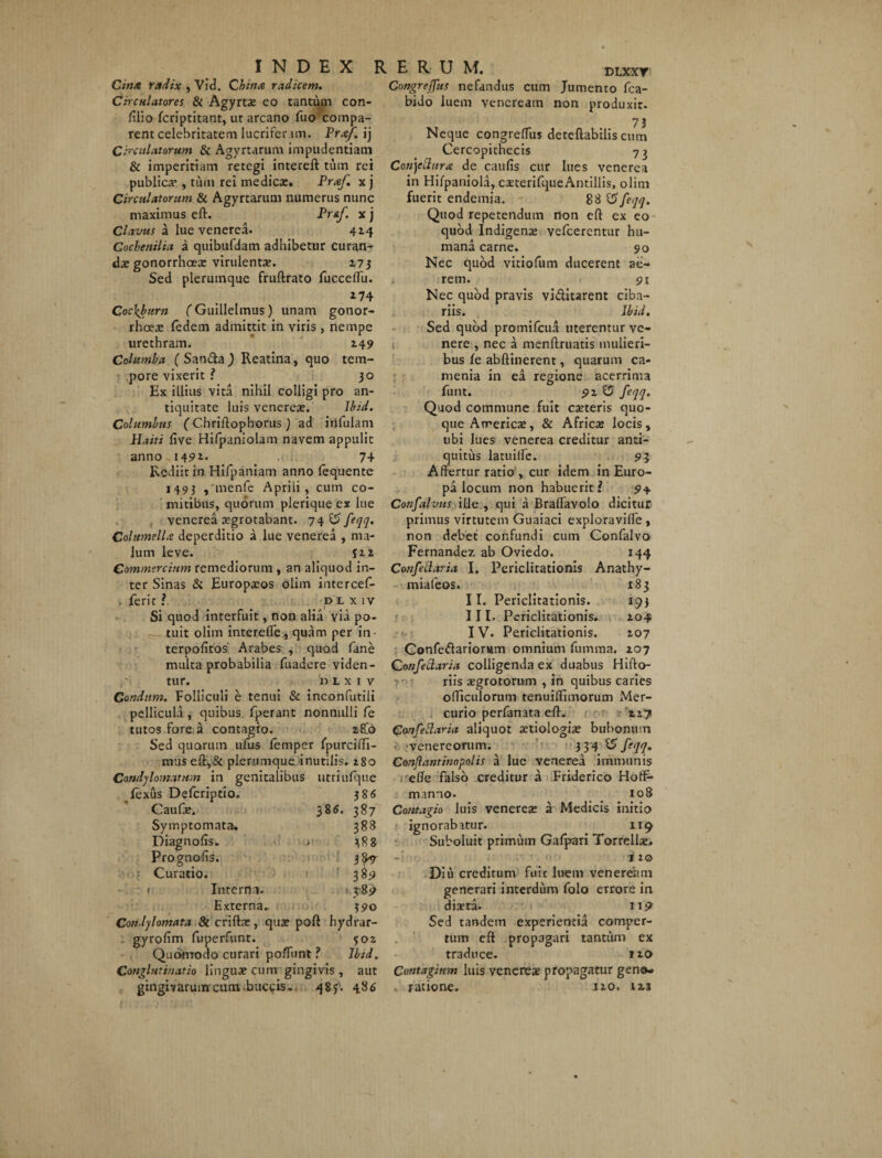 Gin/Z radix , Vid. Cbina radicem. Circulatores & Agyrta? eo tantum con- ftlio fcriptitant, ut arcano fuo compa¬ rent celebritatem lucrifer un. Prxf. ij Circulatorum & Agyrtarum impudentiam & imperitiam retegi intereft tum rei publica*, tum rei medicae. Prcef. x j Circulatorum & Agyrtarum numerus nunc maximus eft. PrAf x j Clavus a lue venerea. 414 Cochenilia a quibufdam adhibetur curan¬ dae gonorrhoex virulentae. 273 Sed plerumque fruftrato fucceffu. 174 Coc\burn fGuillelmus) unam gonor¬ rhoeae fedem admittit in viris , nempe urethram. 149 Columba (San&aJ Reatina, quo tem¬ pore vixerit 3° Ex illius vita nihil colligi pro an¬ tiquitate luis venereae. Ibid. Columbus (Chriftophorus) ad infulam Haiti Cive Hifpaniolam navem appulit anno-i45»i- _ ..-k 74 Rediit in Hifpaniam anno fequente 1493 ,'menfe Aprili, cum co¬ mitibus, quorum plerique ex lue venerea argrotabant. 74 & feqq. ColumelU deperditio a lue venerea , ma¬ lum leve. fi2 Commercium remediorum , an aliquod in¬ ter Sinas & Europaeos olim intercef- . ferit ? dlxiv Si quod interfuit, non alia via po¬ tuit olim interefle:, quam per in terpolitos' Arabes , quod fane multa probabilia fuadere viden¬ tur. DLXIV Condtim. Folliculi e tenui & inconfutiii pellicula , quibus fperant nonnulli fe tutos fore, a contagio. 28.0 Sed quorum ufus femper fpurciffi- mus eft,& plerumque inutilis. 280 Condylomatum in genitalibus utriufque fexus Defcriptio. 38 6 Caufje. 385. 387 Symptomata. 388 Diagnolis. .> 388 Prognofis. 38^ Curatio. 389 ( Interna. 389 Externa. 390 Condylomata & crifta?, qua? poft hydrar- gyrofim fuperfunt. 302 Quonrodo curari poffunt f Ibid. Conglutinatio lingua? cum gingivis , aut gingivarum cum buccis-. 483. 486 Congrejfus nefandus cum Jumento fca- bido luem venereatn non produxit. 73 Neque congreffus deteflabilis cum Cercopithecis 73 Conytturx de caulis cur lues venerea in Hilpaniola, caeterifqucAntillis, olim fuerit endemia. 88 ‘tffeqq. Quod repetendum non eft ex eo quod Indigenas vefcerentur hu¬ mana carne. 90 Nec quod vitiofum ducerent ae¬ rem. 91 Nec quod pravis vi&itarent ciba¬ riis. Ibid. Sed quod promifeua uterentur ve¬ nere , nec a naenftruatis mulieri¬ bus fe abftinerent, quarum ca- menia in ea regione acerrima funt. 92 £5 feqq. Quod commune fuit casteris quo¬ que America», & Africae locis, ubi lues venerea creditur anti¬ quitus latuiifc. 93 Affertur ratio , cur idem in Euro¬ pa locum non habuerit f 94. Confalvus ille , qui a Braflavolo dicitur primus virtutem Guaiaci exploraviffe , non debet confundi cum Confalvo Fernandez ab Oviedo. 144 Confetlaria I. Periclitationis Anathy- miafeos. 183 II. Periclitationis. 193 III. Periclitationis. 204 IV. Periclitationis. 207 Confedarionim omnium fumma. 207 ConfeClaria colligenda ex duabus Hifto- riis aegrotorum , in quibus caries officulorum tenuiffimorum Mer¬ curio perfanata eft. 227 Confettaria aliquot aetiologiae bubonum a venereorum. 3 34 ^ /?yy. Conflantmopolis a lue venerea immunis effe falso creditur a Friderico HotF- manno. 108 Contagio luis venerea? a Medicis initio ignorabatur. 119 Suboluit primum Gafpari Torrella?. 120 Diu creditum fuit luem venereimi generari interdum folo errore in diaeta. 11? Sed tandem experientia comper¬ tum eft propagari tantum ex traduce. 110 Contagium luis venerea? propagatur geno- «. ratione. 120. 123