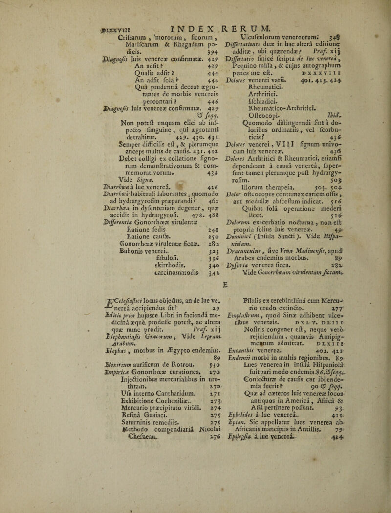 Criftarum , 'mororum , ficorum , Ma;ifcarum & Rhagadum po¬ dicis. 394 Diagnojis luis venerese confirmata. 4*9 An adfit i ±19 Qualis adfit i 444 An adfit fola * 444 Qua prudentia deceat segro- tantes de morbis venereis percontari? 44 6 $)iagnoJis luis venerese confirmata». 419 & feqq. Non poteft unquam elici ab infi- pe&o fanguine , qui aegrotanti detrahitur. 4*9. 430. 431 Semper difficilis eft , & plerumque anceps multis de caufis. 431. 4 42. Debet colligi ex collatione ligno¬ rum demonftrativorum & com- memorativorum» 432 Vide Signa. Diarrhoea a lue venerea. 416 Diarrhoea' habituali laborantes ; quomodo ad hydrargyrolim prseparandi ? 462 Diarrhoea in dyfcnteriam degener, qua: accidit in hydrargyrofi. 478. 488 Differentia Gonorrhoea: virulenta: Ratione ledis 245 Ratione caulse. 130 Gonorrhoeae virulenta: ficcae. 282 Bubonis venerei.. 323 fiftulofi. 3 3-6 skirrhodis. 340 carcinoinatodis 34 2 Ulcufeulorum Venereorum; 348 Differtcttiones duse in hac altera editione additae, ubi quaerendi/’ Praf. xij Differt atio finice feripta de lue venerea , Pequino mifla » & cujus autographum, penes me eft. dxxxviii Dolores venerei varii, 401.413.414 Rheumatici. Arthritici. Ifchiadici. Rheumatico-Arthritici. Ofteocopi. Ilii* Quomodo diftinguendi fint a do¬ loribus ordinariis, vel fcorbu- ticis? 436 Dolores venerei, V111 lignum univo¬ cum luis venereae. 436 Dolores Arthritici & Rheumatici, etiamfi dependeant a causa venerea, fuper- funt tamen plerumque poft hydrargy¬ rofim. J05. Illorum therapeia. 303. 504 Dolor ofteocopus contumax cariem offis , aut medulla: abfcefium indicat. $16 Quibus fola operatione mederi licet. 51 £ Dolorum exacerbatio nodurna , non eft propria folius luis venereae. 491 Dominici (Infula San&i). Vide Hifpa¬ triotam. Dracunculus , five Vena Medinenfis^ apud Arabes endemius morbus. g9 Dyfuria venerea ficca. 282 Vide Gonorrhoeam virulentam ficcam* E ICCcleftaffici locus obje&us, an de lue ve. ■^nerea accipiendus fit? 29 Editioprior hujusce Libri in facienda me¬ dicina seque, prodefie poteft, ac altera quse nunc prodit. Prarf. xij Elephantiajis Gracorum, Vide Lepram Arabum. Elephas, morbus in Aigypto endemius. 89 JElixirium aurificum de Rotrou. jjo TEmpirica Gonorrhoea: curationes* 270 Injeftionibus mercuriahbus in ure¬ thram. 270 Ufn interno Cantharidum. 271 Exhibitione Gochtnilise.. 273 Mercurio praecipitato viridi. 274 Refina Guaiaci. 275 Saturninis remediis. 273 Methodo comp^endiaiia Nicolai Chefneau» 276 Pilulis ex terebinthina cum Mercu~ rio crudo extinfto. 277 Emplaflrum, quod Sinse adhibent ulce¬ ribus venereis. r> x l v. dlui Noftris congener eft, neque vero- rejiciendum , quamvis Auripig¬ mentum admittat. dlxiii Encanthis venerea. 402. 421 Endemii morbi in multis regionibus. 89 Lues venerea in infula Hilpaniola fuitpari modo endemia.% 6.S5feqq0. Goniedurse de caulis cur ibiende- mia fuerit 90 15 feqq. Quse ad eseteros luis venerea: focos antiquos in America , Africa & Alia pertinere polfunt. 9 3 Ephelides a lue venerea- 411. Epian. Sic appellatur lues venerea ah Africanis mancipiis in Antillis. 79 Epilepjia a lue venerei.. 424.