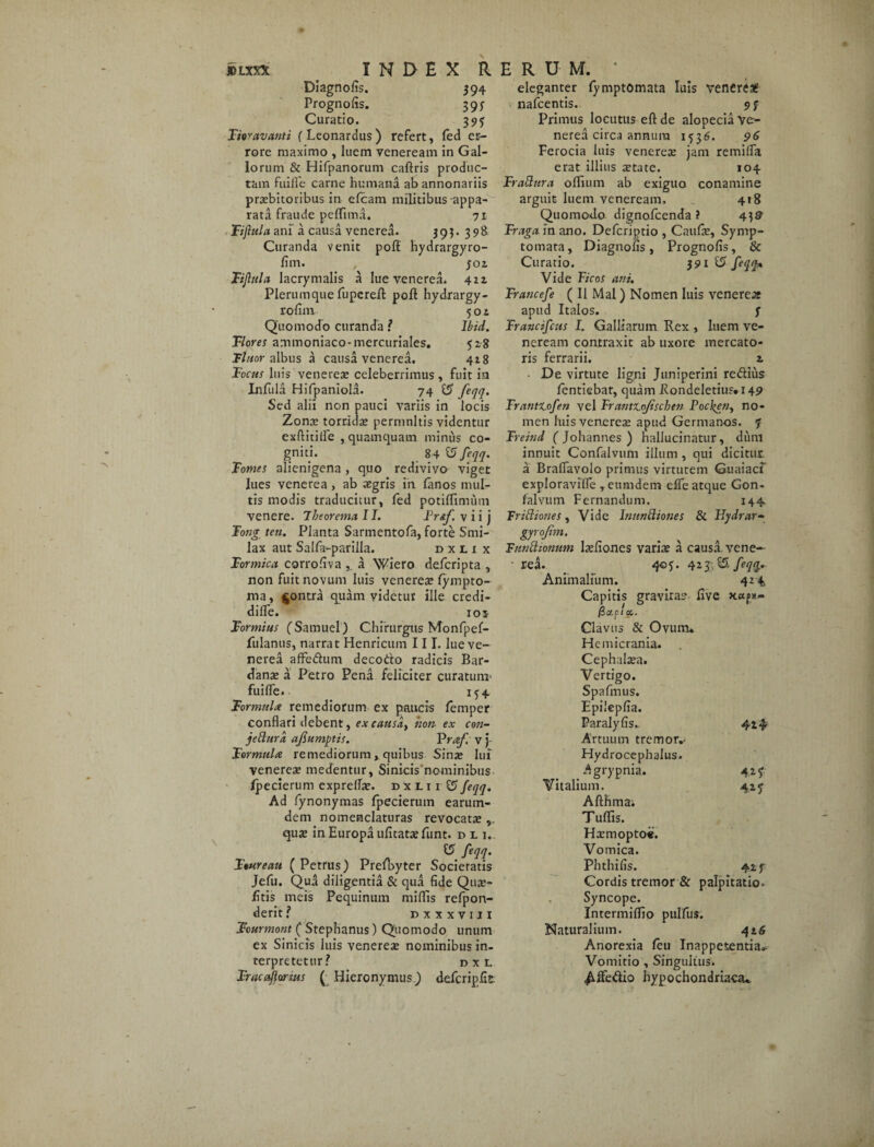 JBLXX* JNDEX RERUM, 1 Diagnofis. 394 eleganter fymptomata luis veneret Prognofis. 393 nafcentis. 93 Curatio. 393 Primus locutus eftde alopecia Ve- Fioravanti (Leonardus) refert, fed er- nerea circa annura 1536. 96 rore maximo , luem Veneream in Gal- Ferocia luis veneres jam remilfa lorum & Hifpanorum caftris produc- erat illius retate. 104 tam fuifle carne humana ab annonariis Fradura oflium ab exiguo conamine prsbitoribus in efcam militibus appa- arguit luem veneream, 418 rata fraude peffima. 71 Quomoxlo dignofeenda ? 4]9 Fijhtla ani a causa venerea. 395. 398 Traga in ano. Defcriptio , Caufs, Synip- Curanda venit pofl hydrargyro- tornata, Diagnofis, Prognofis, & fim. , foi Curatio. 391 & feqq. Fi fui a lacrymalis a lue venerea. 421 Vide Ficos ani. Plerumque fupereft poft hydrargy- Francefe ( II Mal) Nomen luis veneres rofim 504 apud Italos. f Quomodo curanda ? Ibid. Frttncifcus I. Galliarum Rex, luem ve- Flores ammoniaco-mercuriales. 528 Tlnor albus a causa venerea. 418 Focus luis venerea? celeberrimus , fuit in Infula Hifpaniola. 74 $S feqq. Sed alii non pauci variis in locis Zona? torrida? permnltis videntur exftitifle , quamquam minus co¬ gniti. 84 £5 feqq. Tomes alienigena , quo redivivo viget lues venerea , ab aegris in lanos mul¬ tis modis traducitur, fed potilfimum venere. Theorema 11. Fraf. v i i j Fong ten. Planta Sartnentofa, forte Smi¬ lax aut Salfa-parilla. dxlix Formica corrofiva a Wiero deferipta , non fuit novum luis veneres fympto- ma, $ontra quam videtur ille credi- difle. ioi Formias fSamuel) Chirurgus Monfpef- fulanus, narrat Henricum III. lue ve¬ nerea affedum deco&o radicis Bar- dans a Petro Pena feliciter curatum* fuilfe. 134 Formula remediorum ex paucis femper conflari debent, excausdt non ex con- jedura ajiumptis. Vraf. v )- Formula remediorum, quibus Sins lux veneres medentur, Sinicis nominibus Ipecierum exprefls. dxii 1 £5feqq. Ad fynonymas fpecierum earum- dem nomenclaturas revocats , qus in Europa ufitatsfunt. du. 15 feqq. Ftureau (Petrus) Prefbyter Societatis Jefu. Qua diligentia & qua fide Qus- /itis meis Pequinum miffis refpon- derit ? dxxxvih Fourmont ( Stephanus) Quomodo unum ex Sinicis luis veneres nominibus in¬ terpretetur? n x L Frucaflarsus ( Hieronymus) defcripfit neream contraxit ab uxore mercato¬ ris ferrarii. z ■ De virtute ligni Juniperini redius dentiebar, quam Rondeletius. 149 Franttofen vel FrantX.oJischtn Pocken, no¬ men luis veneres apud Germanos, ? Freittd ( Johannes ) hallucinatur, diiiu innuit Confalvum illum , qui dicitur a Braflavolo primus virtutem Guaiacf exploravifle ,eumdem elfe atque Gon- falvum Fernandum. 144. Tridiones, Vide hmndiones & Fdydrar- gyrojim. Tundionum lsfiones varis a causa, vene— • rea. 403. 42 $ $£ feqq. Animalium. 424 Capitis gravitas five 0a.pl a.. Clavus & Ovumu Hemicrania. Cephalaea. Vertigo. Spafinus. Epilepfia. Paralyfis.. 424 Artuum tremor.. Hydrocephalus. Agrypnia. 42 f Vitalium. 42 q Afthmai Tuffis. Hsmoptoe. Vomica. Phthifis. 42 f Cordis tremor & palpitatio. Syncope. Intermiflio pulfus. Naturalium. 416 Anorexia feu Inappetentia». Vomitio , Singultus. A de dio hypochondriaca^