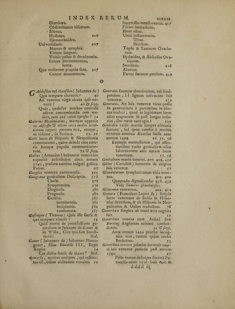 Diarrhoea. Obftru&iones vifcerum. • Ifterus. Hydrops. 416' Haemorrhoides. * Univerfalium. 4i7 Marcor & atrophia: Virium languor. Vultus pallor & decoloratio» Febres intermittentes, lenta;. Qua; mulierum propria; funt, 417 Cancer mammarum. Suppreflio mcdftruorum. 417 Fluxus immodicus. Fluor albus. Uteri inflammatio. Ulcus. Skirrhus. Tophi & Tumores Ovario¬ rum. Hydatides, & Abfcefliis Ova¬ riorum. Sterilitas. 418 Abortus. Partus factuum putrium, 429 CAddefden vel Gatifden ( Johannes de) Quo tempore claruerit ? 40 An venerea virgee ulcera ipfe no¬ verit ? 40 Quos , qualefve morbos contrahi alferat concumbendo curh mu¬ liere, cum qua coivit leprofus 3 1 Galerius Maximianus , mortem oppetiit ex abfcejfn U ulcere circa media occul¬ tiorum corporis partium loca, nempe , ut videtur , in Perineo. Vf. 36 Galli luem ab Hifpanis & Neapolitanis contraxerunt, quam, deinde cum ceete- ris Europae populis communicave¬ runt. 79 Z5 feqq. Gallus ( Antonius ) bubonem venereum exprefse deferibebat circa annum 1 <40 , prolato nomine vulgari gallico P h litti. 97 Ganglia venerea contumacia. 515 Gaugrana genitalium Defcriptio. 378 Caufae. 378 Symptomata. 37 9 Diagnolis. 380 Prognofis. 380 Curatio* 381 imminentis. 381 incipientis. 381 confirmata;. 383 Gafcoigne ( Thomas) Quis ille fuerit & quo tempore vixerit ? 34 Quid narret de putrefa&Ione ge¬ nitalium in Johanne de Gaunt & in Willo , Cive quodam Londi- nenfi ? Ibid. Catint { Johannes de) Johannes Planta- genet, filius Eduardi III, Regis Angli». 54 Cur.didus fuerit de Gaunt ? Ibid. Gsmrtrfa , morbus antiquus , qui reftinc- fcuseit,etiam obliterato nomine. jo> Generatio foetuum abortivorum, vel femi- putrium >11 fignum univocum luis venerea;. 433 Generatio. An luis venerea; virus poflit in generatione a parentibus in libe¬ ros traduci , quod in legirimam luem olim erupturum fit poft longas indu- eias, fine novo contagio l ut- Genitalia■ variis morbis femper obnoxia fuerunt , fed quos confiat a morbis- venereis omnino diverfos fuifle ante annum 1494. 16. 33. 56 Exempla nonnullorum , qui affec¬ tionibus variis genitalium olim laboraverunt ante notam luem veneream. 53. ]$. Genitalium morbi venerei. 400 408. 4051 Gilini (Coradirii) fententia de origine luis venerea;. 47 Glandularum lymphaticarum vitia vene¬ rea. 402. 420 Quopiodo dignofcendai' 438. 439- Vide Tumores glandulosos. Glaucoma venereum. 402. 422. Gomara ( Francifcus Lopez de ) fcripfit luem veneream ab Indiis in Hifpa- nias deve&am, & ab Hifpanis in Nea¬ politanos & Gallos tradu&am. 78 Gonorrhoea fimplex ab omni tevo cognita fuit. 23 Gonorrhoea venerea cum Arfura five Eurning Anglorum minime confun¬ denda. 31 & feqq. Ante annum 1494 prorfits incog¬ nita erat, contra quam credit Beckettus. 33. Gonorrhoea venerea primum innotuit quar¬ ta luis venerea; periodo poft annum* 1-340. ^ . 97 Prius tamen deferipta fuerata Pa- racelfo anno 1356: Imo 7ero Sfe. dd-dd iijt