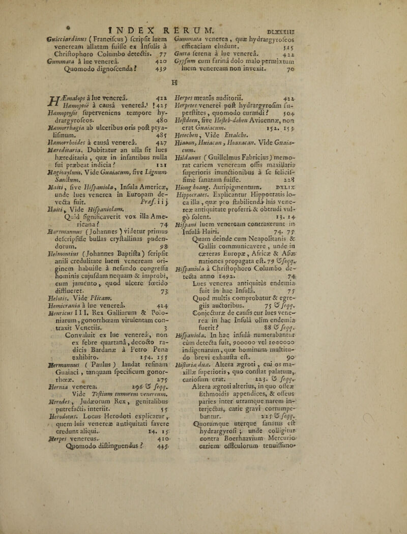o Guicciardinus ( Francifcus) fcripfit luem veneream allatam fuifle ex Infulis a Chriftophoro Columbo deteftis. 77 Gummata k lue venerea. 4i0f Quomodo dignofcenda? 43 9 Gummata venerea , qua; hydrargyrofeos efficaciam eludunt. Gutta ferena a lue venerea. 422. Gypfum cum farina dolo malo permixtum luem veneream non invexit» 70 H T jMmctlops a lue venerea. 421 Hamoptoe a causa venerea.’ ?42.f Hamoptyjis fuperveniens tempore hy¬ drargyrofeos. 480 Menorrhagia ab ulceribus oris poft ptya- lifinum. 48? Hcemorrboides a causa venerea. 417 Mxreditaria. Dubitatur an ulla fit lues hereditaria , quae in infantibus nulla fui praebeat indicia ? I 21 Magioxylnm. Vide Guaiacum, fi ve Lignum- S antium. Maiti, fi ve Hifpaniola, Infula Americae, unde lues venerea in Europam de- vedta fuit. Prxf. i i j. Baitiy Vide Hifpaniolam. Quid fignificaverit vox illa Ame¬ ricana ? 74 Martnrantms ( Johannes ) videtur primus ddcripfifie bullas cryftallinas puden¬ dorum. 98> Belmontius (Johannes Baptifta ) fcripfit anili credulitate luerri veneream ori¬ ginem habuille a nefando congrellu hominis cujufdanx nequam & improbi, eum jumento, quod ulcere foetido difflueret. 73 Httlotis. Vide Plicam. Bemicrania a lue venerea; 414 Hernicus III. Rex Galliarum & Poio- niarum , gonorrhoeam virulentam con¬ traxit Venetiis. 3 Convaluit ex lue venerea, non ex febre quartana , decoSo ra¬ dicis Bardana; a Petro Pena exhibito. if4. iff Mnmannm ( Paulus) laudat relinam Guaiaci , tanquam fpecificum gonor¬ rhoea;. 275- Hernia venerea; 296 £5 feqq. Vide Teflium tumorem venereum. Herodes, Judaeorum Rex , genitalibus putrefadlia interiit. 5 5 Herodotus. Locus Herodoti explicaturr quem luis venereae antiquitati favere credunt aliqui.- 14. iy Herpes venereus»- 410 Qyamodo- diftinguendus ? Herpes meatus auditorii. 422 Herpetes venerei poft hydrargyrolim fu- perftites, quomodo curandi? J04 Hejldeen, live Hejleb-dehen AviGenna;, non erat Gu ai acum. 152. 155, Hetechen, Vide Ettalche. Hia&an, Hui acati, Hoaxacan. Vide Gttaia- cum. Hildanus ( Guillelmus Fabricius J memo¬ rat cariem veneream offis maxillaris fuperioris inunctionibus a fe felicil- fime fanatam fuiife. 228 Hionghoang. Auripigmentum. 2>xLir Hippocrates. Explicantur Hippocratis lo¬ ca illa , qua; pro ftabilienda-luis vene¬ rea; antiquitate proferri & obtrudi vul¬ go folent. 13. 14 Hifpani luem veneream contraxerunt in Infula Hairi.. 74. 71 Quam deinde cum Neapolitanis & Gallis communicavere , unde in creteras Europae, Africa; & Alie¬ nationes propagata eft. 79 t5feqq^ Hifpaniola a Chriftophoro Columbo de-- te&a anno 1492. 74 Lues venerea antiquitus endemia- fuit in hac Infula. 7 5 Quod multis comprobatur & egre¬ giis au&oribus. 75 £2 feqq. Conjedturse de caulis cur lues vene¬ rea in hac Infula olim endemia fuerit? 88 15 feqq. Hifpaniola. In hac infula numerabantur cum detefta fuit, 700000 vel 1000000 indigenarum , qua; hominum multitu¬ do brevi exhaufta eft. 90 Hiforiie duce. Altera regroti , cui os ma¬ xilla; fuperioris, quo conflat palatum,, cariofum erat. 225. £5 feqq«- Altera xgroti alterius, in quo ollea» Ethmoidis appendices, & olleus paries inter utramque narem in- terjedus, carie gravi corrumpe¬ bantur. zipi5 feqq. Quorumque uterque fanatus eft hydrargyrofi 'r unde colligitur contra Boerhaavium Mercurio cariem offtculorum tenuiffimo* I