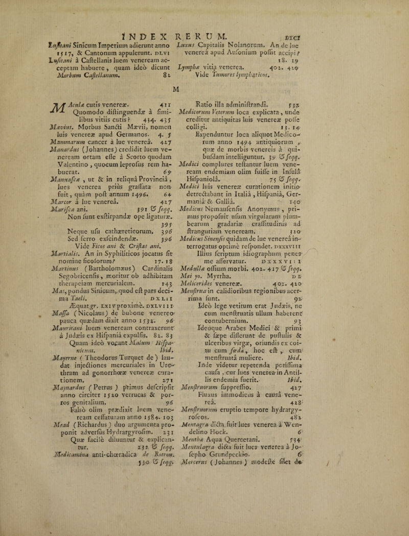 Ittfltani Sinicum Imperium adierunt anno Luxus Capitalis Nolanorum. An de lue if 17, & Cantonum appulerunt, dlvi venerea apud Aufonium poffic accipi? Lu/itani a Caftellanis luem veneream ac- 18. 19 ceptam habuere , quam ideo dicunt Lympha vitia venerea. 401. 419 Morbum Cajlellanum. 82. Vide Tumores lymphaticos. M TiA Acula cutis venere*. 41r Jr-L Quomodo diftinguend* a fimi- libus vitiis cutis ? 4H* 43 J M avius. Morbus Sandi M*vii, nomen luis venere* apud Germanos. 4. $ Mammarum cancer a lue venere*. 4*7 Manardus (Johannes) credidit luem ve¬ neream ortam efle a Scorto quodam Valentino , quoeum leprofus rem ha¬ buerat. 69 Manuafca , ut & in reliqua Provincia, lues venerea prius gradata non- fuit, quam poft annum 1496. 64 Marcor a lue venerea. 417 Marifca ani. i 91 £5 feqq. Non funt exlHrpand* ope ligatur*. 39 f Neque ufu cath*reticorum. 396 Sed ferro exfcindend*. 396 Vide Ficos ani 8c Crijlas ani. Martialis. An in Syphiliticos jocatus lit nomine ficolorum? 17. 1 8 Martinus (Bartholom*us) Cardinalis Segobricenfis , moritur ob adhibitam therapeiam mercurialem. 143 Mas, pondus Sinicum,.quod eft pars deci- ma Taeli. dxlh JEquatgr. txi vproxime, dxlvi 11 Maffd (Nicolaus,) de bubone venereo' pauca qu*dam dixit anno 1332. 96 Mauritani luem veneream contraxerunt' a Jild*is ex Hifpania expulds. 82. 83 Quam ideo vofant Malum Hifpa- nicum. Ibid. Mayerne ( Theodorus Turquet de) lau¬ dat injediones mercuriales in Ure-- thram ad gonorrhoe* venere* cura¬ tionem. 271 May nardus ( Petrus ) phimus defcripfit anno circiter 1520 verrucas & por¬ ros genitalium. 96 Falso olim praedixit luem vene¬ ream ceflaturam anno 1584- 103 Mead (Richardus) duo argumenta pro¬ ponit adverfus Hydrargyro-dm. 231 Qu* facile diluuntur & explican¬ tur. 2-}2 $5 feqq. Medicamina anti-choeradica de Rotrou. Jj O- U feqq. Ratio illa adminiftrandi. fjz Medicorum Veterum loca explicata , unde creditur antiquitas luis venere* polle colligi. 13. 14 Expenduntur loca aliquot Medico¬ rum anno 1494 antiquiorum qu* de morbis Venereis a qui- bufdam intelliguntur. 39 &feqq. Medici complures teftantur luem vene¬ ream endemiam olim fuilfe in Infula Hifpaniola. 75 S5 feqq.• Medici luis venere* curationem initio detre&abant in Italia , Hifpania, Ger¬ mania'& Gallia. 140 Medicus Nemaufenfis Anonymus , pri¬ mus propofuit ufum virgularum plum¬ bearum gradari* craditudinis ad Rranguriam veneream. 310 Medicus Sinenjis quidam de lue venerea in¬ terrogatus optime refpondet. nxxxvi ir Illius fcriptum idiographum penes- me alfervatur. d x x x v i 1 1 Medulla offiuin morbi. 402. 4x7 $5 ftqq* Mei yo. Myrrha. d e Melicerides venere*. 402. 410 Menjlruccin calidioribus regionibus acer¬ rima funt. 92; Ideo lege vetitum erat J udatis, ne cum menftruatis ullum haberent' contubernium. 93 Ideoque Arabes Medici Sc primi & f*pe dillerunt de pullulis & ulceribus virg*, oriundis ex coi¬ tu cum fccdc1, hoc eft cuin menftruata muliere. Ibid. Inde videtur repetenda pctiflima caufa , cur lues venerea-in Antil- lis endemia fuerit. ibid. Menflrnorum fuppreffio. 427 Fluxus immodicus a causa vene¬ rea. 428; Menflruornm eruptio tempore hydrargy- rofeos. 482 Mentagra Jidla fuit lues venerea a. Wen- delino Rock. 6 Mentha Aqua Quercetani. n4 Mentulagra didta fuit lues verterea a Jo- lepho Grundpcckio. 6 Mcrcerus ( Johannes) Ulodefte filet de-