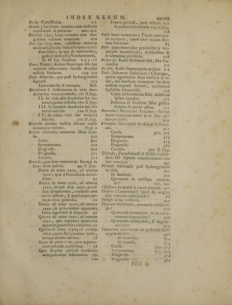INDEX R Te la. CeraSinica. pl Pela.de ^ La) Lues venerea cum defluvio capillorum & pilorum. 4-00. 401 Telarclle (La) Lues venerea cum rha¬ gadibus volarum manuum. 400 Ten tfao cang mou, vaftiflnna materix medicae Golledio Sinice fcripta.DLxru Pars illius , in qua de mineralibus, gallice verfa elt a Vandermonde, D. M Fac. Parjlinas. dlxiii Tena ( Petrus ) dicitur Henricum III. lue venerea laborantem fanalfe decodo radicis Bardanae. 154. 155 Tenis diftortio , qux poft- hydrargyrofim fupereft. 513 Ejus- remedia & exempla. Ibid. Periclitatio I. Suffitionum in viris duo¬ decim lue venerea infedis. 181 £5 feqq. I L In viris aliis duodecim lue ve¬ nerea pariter infedis. 184 15 feqq. II I. In foeminis duodecim lue ve¬ nerea infedis. 194 15 I V. In tribus viris lue venerea infedis. 2.0$ 15 feqq. Periculis tantum nollri* difcere nobis datum-- e 1! e videtur. P raf. x Perinei Ablcellus venereus. Illius Cait- fx. 300 Sedes. 300 Symptomata’. 301. Diagnolis. 301 Prognolis. 301 Curatio. 301 Periodi, quas lues venerea in Europa in hunc diem habuit. 94 15 feqq. Prima ab anno 1494, ad annum 1516 , quae a Fracaftorio defcri- bitur. 9; Altera ab anno i$i6,ad annum 1 j 16 > in qua duo nova accef- fere fymptomata , exoftofis ctun carie offium , & porri atque ver¬ ruca: circa genitalia. 96 Tertia ab anno 1526, ad annum 1440 , in qua primum apparuere bubo inguinum & alopecia. 96 Quarta ab anno ij^o^ad annum j’550, quo temporis intervallo apparuit gonorrhoea virulenta. 97 Quinta ab anno ijyo,ad annum x (Sio , novo fymptomute au da , nempe tinnitu aurium. 98 Sexta ab anno if 10, quo apparue¬ runt veficulx cryftallinx. 98 Qux lingula: periodi luculentis comprobantur teftimooiis. 99* 100 E R U M. Dxcvfl Fimirx periodi, quas' videtur lues in poiterum habitura. 103 15feqq. iog Perfe luem veneream a Tureis contagio¬ ne accepere , quam ideo vocant Mor¬ bum Turcicum. g 3 Pejlis juxta nonnullos producitur a ver¬ miculis inconfpicuis, mordacibus & & admodum proliferis. 118 Pi/ien pi. Radix Didamni albi, live Fra- xinell®. n L Pe tchi. Radix Imperatorias majoris d l Tetit (Johannes Ludovicus) Chirurgus^ narrat xgrotantes duos trcfve a le vr- fos , qui morbum Venereum localem nullum experti fuerant, confirmata fyphiiide laboravifle. 1 3 1 Cujus obfervarionis fides audoreni ipfum appellet. j^r Judicium de Tradatu illius gallice Icripto de morbis offium. 13 r Petronius ( Alexander Trajanus) fatetur luem veneream munii & in dies mi¬ tiorem reddi. IOj. Thimofeos Defcriptio in viris & in feemi- nis. 36r Caufx. 361. 362' Symptomata; 3^3* Diagnolis. 3^4 Prognolis. j6f Curario. 15 feqq, Tbimfis, Paraphimofis & Bullx cryllal- linx, III lignum commemorativtun luis venerea:. Tbimofis habitualis pofi hydrarpyrofiin in viris. _ _ ?co In foeminis-. j0f Quomodo in utfiffiue curanda *■ yor. 501 lhly&smx in oculis a causa venerfca. 421 Vbrifius (Laurentius ) Quid de origine luis venere® opinatus fit ?* 6 7 Phthifis a lue venerea. 41 j Phymata indolentia, quomodo refolven- da.^ 370' Quomodo1 cavendum , ne in carci¬ nomata degenerent? 376 Quomodo exltirpanda , fi degene¬ raverint? ^77 Phymatum calidorum in pudendis Def- criptio in viris. in foeminis; fy x in cinxdis- 37 t Gaufx. 372. 3 7 3*- Symptomata* 373. 374 Diagnolis. 37^- 1’rognofisi i7r ££ft' iij.