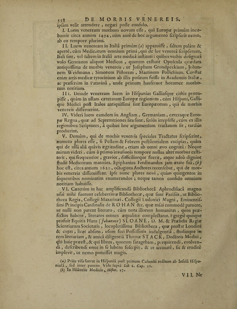 55s DE MORRIS VENEREIS. ipfam velit attendere , negari pofle eonfido. I. Luem veneream morbum novum efle , qui Europa? primum incu¬ buerit circa annum 1494,01111 ante de hoc argumento fcripferit nemo, ab eo tempore plurimi. II. Luem veneream in Italia primum (a) apparuiffe , faltem palam & aperte, cum Medicorum omnium primi ,qui de lue venerea fcripferunr, Itali (int, vel faltem in Italia arte medica inflituti i quibus verbis defignari volo Germanos aliquot Medicos , quorum exflant Opufcula quaedam antiquiflima de morbis venereis , ut Jofephum Grundpeckium, Johan- nem Weidmann , Simonem Piilorem , Martinnm Pollichium. Conflat enim artis medicae tyrocinium ab illis pofitum fuifle in Academiis Italiae ac praeferrim in Patavina , unde primam hauferant horumce morbo¬ rum notitiam. Ili. Deinde veneream luem in Hifpanias Galliafque cimis proru¬ pi (Te , quam in ullam caeterarum Europae regionum , ciim Hifpani, Galli¬ que Medici poft Italos antiquiflimi fint Europaeorum , qui de morbis venereis differuerinr. IV. Videri luem eamdem in Angliam , Germaniam , c.rteraque Euro¬ pae Regna , quae ad Septemtriones fita funt, ferius irrepfifle , cum ex illis regionibus Scriptores, a quibus hoc argumentum tranatum fit, tardius prodierint. V. Demum, qui de morbis venereis fpeciales Tra&atus fcripferint, numero plures efle, fi Pellem & Febrem peftilentialem excipias, quam qui de ulla alia quavis aegritudine , etiam ab omni aevo cognita: Neque mirum videri , cum a primo invafionis tempore nullus alter morbus exfti- terit, qui frequentior, gravior, ditHciliorque fuerit, atque adeo dignior {ludii Medicorum materies. Epiphanius Ferdinandus jam aetate hoc efl, circa annum 1620, odloginta Audlores recenfebat, qui de mor¬ bis venereis differuiffent. Ipfe nunc plures novi , quam quingentos in fequentibus nominarim enumerandos j neque tamen confido omnium notitiam habuiffe. VI. Caeteriim in hac amplificanda Bibliotheca Aphrodifiaca magno ufiii mihi fuerunt celeberrima* Bibliothecae, quae funt Paliliis , ut Biblio¬ theca Regia, Collegii Mazarinaei, Collegii Ludovici Magni, Eminentif- fimi Pr incipis Cardinalis de RO H AN &c. quae mini commode patuere, ut nulli non patent literato, cum nota illorum humanitas , quos prae- feftos habent, literaros omnes aequaliter compledlatur. Fgregie quoque profuit Equitis Hans (jvhanms) SLOANE, D. M. & Praehdis Regiae Scientiarum Societatis , locupletiffima Bibliotheca , quae proflat Londini & cujus , licet abfens, ufum feci Poffefloris indulgentia , {ludioque in rem literariam , & amica diligentia Thomae ST ACK, Dodtoris Medici , qui huic praeefl, & qui libros, quorum fatagebam , perquirendi, evolven¬ di , deferibendi onus in fe lubens fufeepit, & ut accurate, fic & erudite implevit, ut nemo poruiflet magis. (a) Prius vifa fuerat in Hifpania poft primum Columbi reditum ab Infula Hifpa» niola , fed inter paucos Videfupra Lib, 1. Cap, 11, (b) In Hiftoriis Medicis Hijlor, 27«