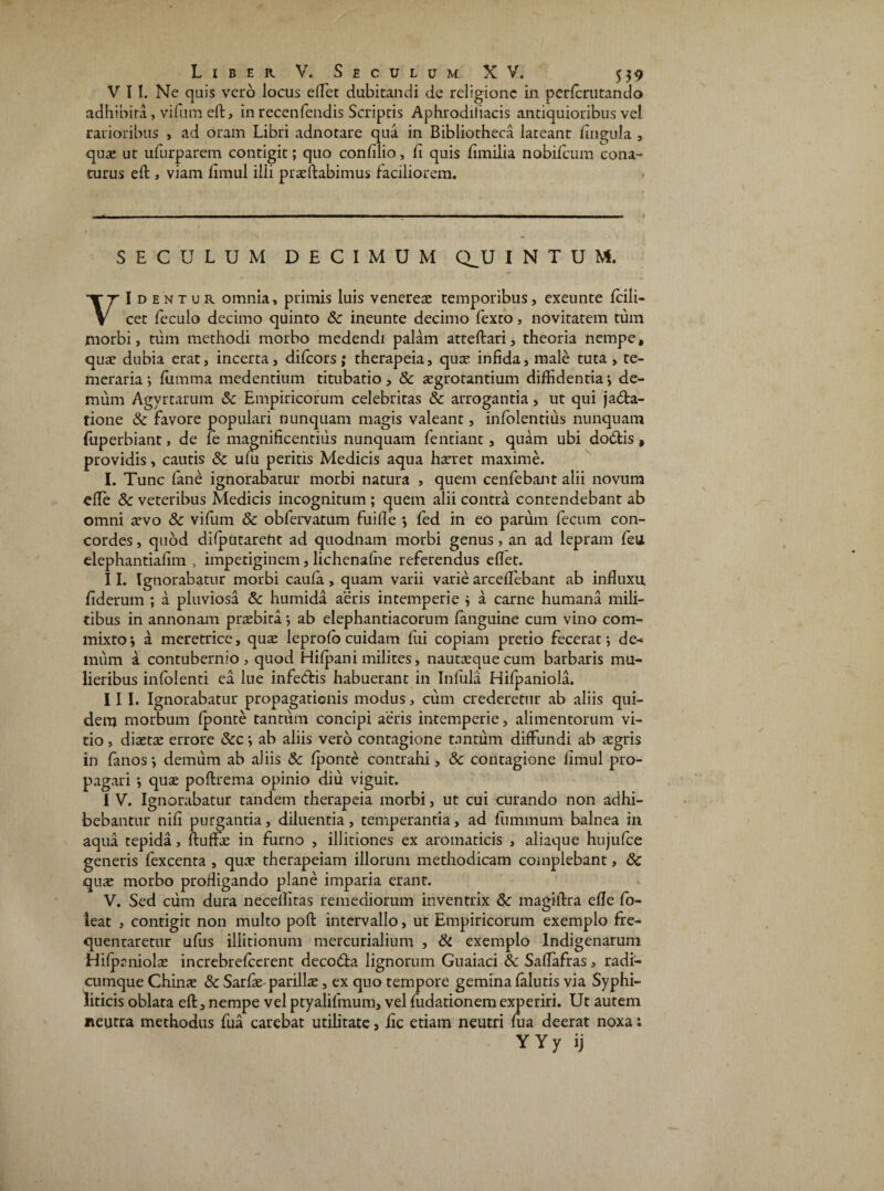 V 11. Ne quis vero locus elTet dubitandi de religione in perlcrutando adhibita, vifum eft, in recenlendis Scriptis Aphrodiliacis antiquioribus vel rarioribus , ad oram Libri adnotare qua in Bibliotheca lateant lingula , qua: ut ufurparem contigit; quo confilio, fi quis fimilia nobifeum cona¬ turus eft , viam fimul illi pr te dabimus faciliorem. SECULUM DECIMUM CLU INTUM, t^Identur omnia, primis luis venerea: temporibus, exeunte fcili- V cet feculo decimo quinto &: ineunte decimo fexto> novitatem tum morbi, tum methodi morbo medendi palam atteftari, theoria nempe, qua: dubia erat, incerta, dilcors ; therapeia, quae infida, male tuta , te¬ meraria ; fiimma medendum titubatio, & aegrotantium diffidentia •, de¬ mum Agyrtarum & Empiricorum celebritas & arrogantia, ut qui ja&a- tione & favore populari nunquam magis valeant, infolentius nunquam (liperbiant, de le magnificentius nunquam fentiant, quam ubi dodtis , providis, cautis 8c uni peritis Medicis aqua haeret maxime. I. Tunc (ane ignorabatur morbi natura , quem cenfebant alii novum effe & veteribus Medicis incognitum ; quem alii contra contendebant ab omni arvo & vifum & obfervatum fuifie •, fed in eo parum fecum con¬ cordes , quod diiputareht ad quodnam morbi genus, an ad lepram feu elephantiafim , impetiginem, lichenafne referendus eflet. II. Ignorabatur morbi caula, quam varii varie arceffebant ab influxu fiderum ; a pluviosa 8c humida aeris intemperie 3 a carne humana mili¬ tibus in annonam praebita*, ab elephantiacorum (anguine cum vino com¬ mixto1, a meretrice, quae leprolo cuidam fui copiam pretio fecerat*, de-* miim a contubernio, quod Hilpani milites, nauta:quecum barbaris mu¬ lieribus inlolenti ea lue infe&is habuerant in Inlula Hilpaniola. III. Ignorabatur propagationis modus, cum crederetur ab aliis qui¬ dem morbum (ponte tantum concipi aeris intemperie, alimentorum vi¬ tio , diaetae errore &c *, ab aliis vero contagione tantum diffundi ab aegris in fanos *, demum ab aliis & (ponte contrahi, & contagione fimul pro¬ pagari } quae poftrema opinio diu viguit. I V. Ignorabatur tandem therapeia morbi, ut cui curando non adhi¬ bebantur nifi purgantia, diluentia, temperantia, ad fummum balnea ili aqua tepida, ftuffae in furno , illitiones ex aromaticis , aliaque hujufce generis fexcenta , quae therapeiam illorum methodicam complebant, 8c quae morbo profligando plane imparia erant. V. Sed ciim dura necellitas remediorum inventrix & magiftra effe fo- leat , contigit non multo poft intervallo, ut Empiricorum exemplo fre¬ quentaretur ufus illitionum mercurialium , & exemplo Indigenarum Hilpaniolae increbrelcerent deco&a lignorum Guaiaci & Saffafras, radi¬ cumque Chinae & Sarfie-parilia:, ex quo tempore gemina (alutis via Syphi¬ liticis oblata eft, nempe vel ptyalifmum, vel fudationem experiri. Ut autem neutra methodus fua carebat utilitate, fic etiam neutri (ua deerat noxa: YYy ij