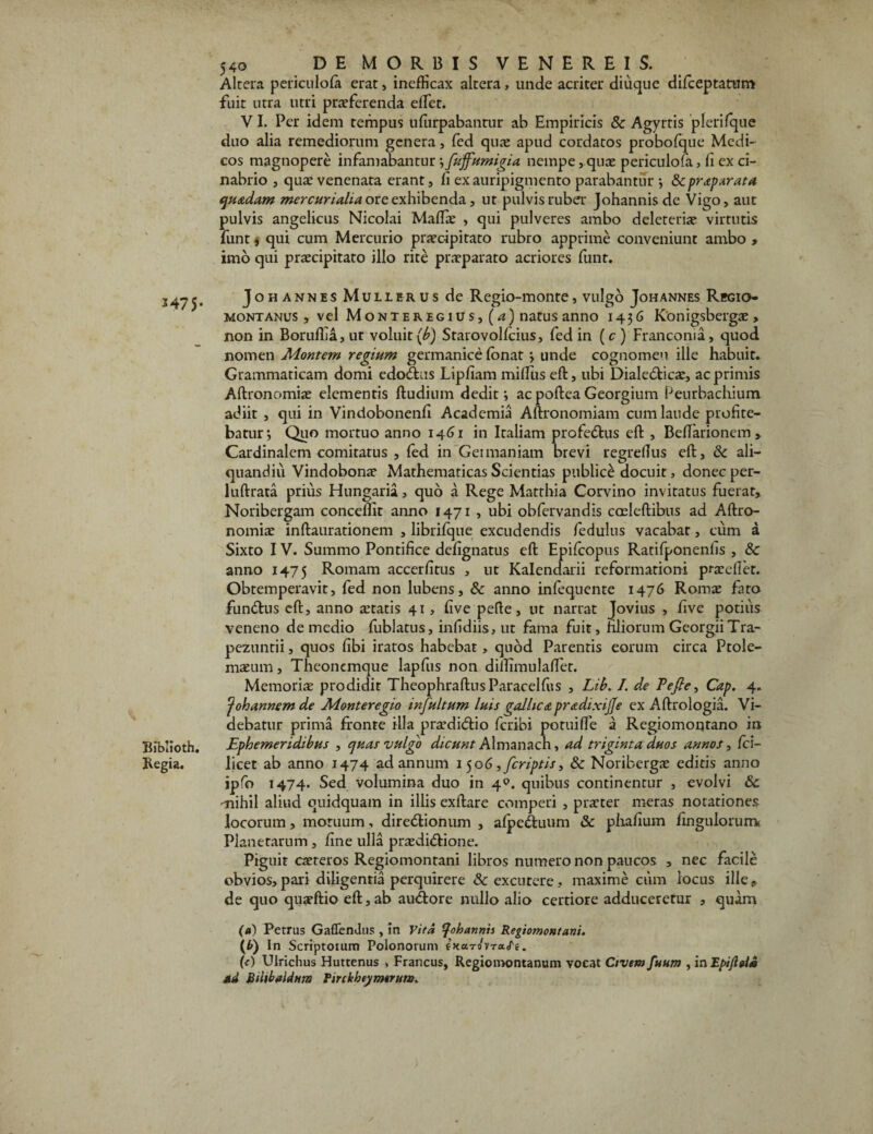 1475- Biblioth. Regia. 540 DE MORBIS VENEREIS. Altera periculofii erat, inefficax altera, unde acriter diuque difceptatum fuit utra utri proferenda effiet. VI. Per idem tempus uffirpabantur ab Empiricis & Agyrtis plerifque duo alia remediorum genera, fed quo apud cordatos probofque Medi¬ cos magnopere infamabantur •,fuffumigia nempe,quo periculofa, fi ex ci- nabrio , quo venenata erant, fi ex auripigmento parabantur ; & praparata quadam mercuriaha ore exhibenda, ut pulvis ruber Johannis de Vigo, aut pulvis angelicus Nicolai Maffio , qui pulveres ambo deleterio virtutis funt, qui cum Mercurio procipitato rubro apprime conveniunt ambo > imo qui procipitato illo rite proparato acriores funt. Johannes Mulle rus de Regio-monte, vulgo Johannes Regio- montanus , vel Monteregius, (a) natus anno 1436 Konigsbergo , non in Boruffia, ut voluit (b) Starovollcius, fed in (c ) Franconia, quod nomen Montem regium germanice fonat ; unde cognomen ille habuit. Grammaticam domi edodus Lipfiam miffius eft, ubi Dialedicae, ac primis Aftronomio elementis Rudium dedit; acpofteaGeorgium Peurbachium adiit , qui in Vindobonenfi Academia Aftronomiam cum laude profite¬ batur; Quo mortuo anno 1461 in Italiam profedus eft , Beffiarionem > Cardinalem comitatus , led in Germaniam brevi regrefius eft, & ali— quandiu Vindobono Mathematicas Scientias publice docuit, donec per- luftrata prius Hungaria, quo a Rege Matthia Corvino invitatus fuerat, Noribergam conceffit anno 1471 , ubi obfervandis caeleftibus ad Aftro¬ nomio inftaurationem , librifque excudendis fedulus vacabat, cum a Sixto IV. Summo Pontifice defignatus eft Epifcopus Ratifponenfis , 8c anno 1475 Romam accerfitus , ut Kalendarii reformationi proeliet. Obtemperavit, fed non lubens, & anno infequente 1476 Romo fato fundus eft, anno otatis 41, five pefte, ut narrat Jovius , five potius veneno de medio fublatus, infidiis, ut fama fuit, filiorum GeorgiiTra- pezuntii, quos fibi iratos habebat, quod Parentis eorum circa Ptole- moum, Theoncmque lapfus non dilfimulaffiet. Memorio prodidit TheophraftusParacelfus , Lib. I. de Tefle, Cap. 4. 'p oh annem de M&nteregio infultum luis gallicapradixijfe ex Aftrologia. Vi¬ debatur prima fronte illa prodidio feribi potuiffie a Regiomontano in Ephemeridibus , quas vulgo dicunt Almanach, ad triginta duos annos, fci- licet ab anno 1474 ad annum 1 506, [criptis > Sc Noribergo editis anno ipfo 1474. Sed volumina duo in 40. quibus continentur , evolvi & -nihil aliud quidquam in illis exftare comperi , proter meras notationes locorum, motuum, diredionum , alpeduum & pfiafium fingulorurrv Planetarum , fine ulla praedidione. Piguit catte ros Regiomontani libros numero non paucos , nec facile obvios,pari diligentia perquirere & excutere, maxime cum locus ille, de quo quatftio eft, ab audore nullo alio certiore adduceretur , quam (a) Petrus Gaffendus , in Vita johannis Regiomontani. (Ii) In Scriptoium Polonorum iJtarovracTe. (A Ulrichus Huttenus , Francus, Regioinontanum vocat Civem fuum , in Epifltia sd Bilibaldum Firckbeymtrum.