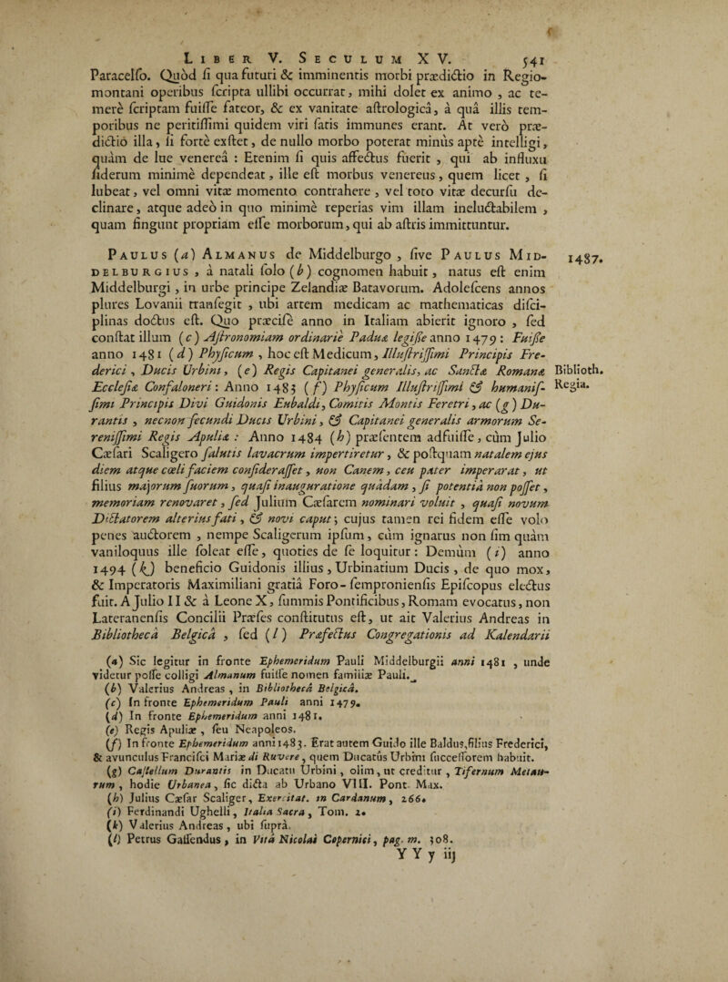 Paracelfo. Quod ii qua futuri Sc imminentis morbi praediCtio in Regio- montani operibus fcripta ullibi occurrat, mihi dolet ex animo , ac te¬ mere fcriptam fuide fateor, & ex vanitate aftrologica, a qua illis tem¬ poribus ne peritiifimi quidem viri fatis immunes erant. At vero prae- ditftio illa, ii forte exftet, de nullo morbo poterat minus apte intelligi, quam de lue venerea : Etenim ii quis affeCtus fuerit , qui ab influxu iiderum minime dependeat, ille eft morbus venereus, quem licet , ii lubeat, vel omni vitae momento contrahere , vel toto vitae decurfu de¬ clinare , atque adeo in quo minime reperias vim illam ineluctabilem , quam lingunt propriam eife morborum, qui ab aftris immittuntur. Paulus (a) Almanus de Middelburgo , iive Paulus Mid- delburgius , a natali folo(^) cognomen habuit, natus eft enim Middelburgi, in urbe principe Zelandiae Batavorum. Adolefcens annos plures Lovanii tranfegit , ubi artem medicam ac mathematicas difci- plinas doCtus eft. Quo praeciie anno in Italiam abierit ignoro , fed conflat illum (c) Afironomiam ordinarie Padua legife anno 1475?: Fuife anno 1481 ( d) Phyfcum , hoc eft Medicum, Illu(Infimi Principis Fre- derici , Ducis Urbini, (e) Regis Capitanei generalis, ac Sanbla Romana Ecclejia Confaloneri: Anno 1483 ( f) Phy ficum Illuflrijfimi & humanif- Jimi Principis Divi Guidonis Eubaldi, Comitis Montis Feretri ,ac(g) Du¬ rantis , nec non fecundi Ducis Urbini, & Capitanei generalis armorum Se- reniffimi Regis Alpulia : Anno 1484 {h) praefentem adfuiffe, cum Julio Caelari Scaligero [alutis lavacrum impertiretur, & poftquam natalem ejus diem atque coeli faciem confderajfet, non Canem, ceu pater imperarat, ut filius majorum fuorum, quafi inauguratione quadam, fi potentia non poffet, memoriam renovaret, fed Julium Caeiarem nominari voluit , quaf novum D ibi at orem alterius fati , & novi caput *, cujus tamen rei fidem effe volo penes 'auCtorem , nempe Scaligerum ipfum, cum ignarus non iim quam vaniloquus ille foleat efte, quoties de ie loquitur: Demum (i) anno 1494 (kj beneficio Guidonis illius, Urbinatium Ducis, de quo mox, & Imperatoris Maximiliani gratia Foro-fempronieniis Epifcopus eleCtus fuit. A Julio 11 & a Leone X, fummis Pontificibus, Romam evocatus, non Lateraneniis Concilii Pratfes conftitutus eft, ut ait Valerius Andreas in Bibliotheca Belgica , fed (/) Prafeblus Congregationis ad Kalendarii (<*) Sic legitur in fronte Ephemeridam Pauli Middelburgii anni 1481 , unde videtur poffe colligi Almanam fuilfe nomen famiiise Pauli.^ (bj Valerius Andreas , in Bibliotheca Belgica. (c) in fronte Ephemeridum Pauli anni 1479. (4) In fronte Ephemeridum anni 1481. (e) Regis Apulia? , ftu Neapoleos. (f) In fronte Ephemeridum anni 1483, Erat autem Guido ille Baldus,filius Frederici, & avunculus Francifci Maria» di Ruvere, quem Ducatus Urbini fuccelforem habuit. (g) Cajlellum Durantis in Ducatu Urbini, olim, ut creditur , Tifernum Metau¬ rum , hodie Urbanea, fic dlfta ab Urbano VIII. Pont- Max. (,h) Julius Ca»far Scaliger, Exercitat, tn Cardanum, 266» (i) Ferdinandi Ughelli, Italia Sacra, Tom. 2. (i) V alerius Andreas, ubi fupra. (l) Petrus Gaifendus, in E/ta Nicolai Coperniti, pag.m. 308. Y Y y iij 1487. Biblioth. Regia.