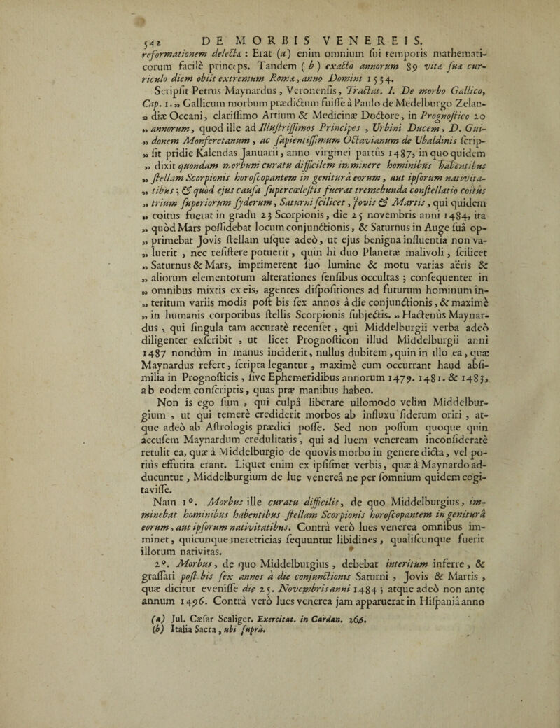 reformationem delebla : Erat (a) enim omnium fui temporis mathemati¬ corum facile princtps. Tandem ( b) exaclo annorum Ss> vita fiua cur¬ riculo diem obiit extremum Roma, anno Domini 1554. Scripfit Petrus Maynardus, Veronenfis, Trabi at. I. De morbo Gallico, Cap. 1.« Gallicum morbum praediatum fuifle a Paulo deMedelburgo Zclan- » diae Oceani, clariflimo Artium & Medicinae Dcdtore, in Prognoflico 20 „ annorum, quod ille ad Illuflriffiimos Principes , Urbini Ducem, D. Gui- „ donem Monferetanum , ac fapient ijjimum Oclavi anum de Vbaldmis Icrip- M fit pridie Kalendas Januarii, anno virginei partus 14875 in quo quidem » dixit quondam morbum curatu difficilem imminere hominibus habentibus „ flellam Scorpionis horoficopantem in genitura eorum, aut ipfiorum nat ivit a- „ tibus \ & quod ejus caufia fiupercoelejlis fiuerat tremebunda conftellatio coitus „ trium fiuperiorum fjderum, Saturni ficilicet, Jovis Martis, qui quidem „ coitus fuerat in gradu 23 Scorpionis, die 25 novembris anni 1484, ira „ quod Mars polfidebat locum conjundtionis, &: Saturnus in Auge fua op- „ primebat Jovis ftellam ulque adeo, ut ejus benigna influentia nonva- „ luerit , nec reiiftere potuerit, quin hi duo Planetae malivoli, fcilicet „ Saturnus & Mars, imprimerent fuo lumine &: motu varias aeris & „ aliorum elementorum alterationes fenflbus occultas 3 confequenter in M omnibus mixtis ex eis, agentes dilpofitiones ad futurum hominum in- » teritum variis modis poft bis fex annos a die conjunctionis, & maximd „ in humanis corporibus ftellis Scorpionis fubjedtis. » Hadtenus Maynar¬ dus , qui lingula tam accurate recenfet, qui Middelburgii verba adeo diligenter exferibit , ut licet Prognofticon illud Middelburgii anni 1487 nondum in manus inciderit, nullus dubitem ,quin in illo ea, quae Maynardus refert, feripta legantur , maxime cum occurrant haud abli- milia in Prognofticis , live Ephemeridibus annorum 1479. 1481* & 14S55 ab eodem conlcriptis, quas prae manibus habeo. Non is ego fum , qui culpa liberare ullomodo velim Middelbur- gium , ut qui temere crediderit morbos ab influxu liderum oriri , at¬ que adeo ab Aftrologis praedici polle. Sed non polium quoque quin accufem Maynardum credulitatis, qui ad luem veneream inconliderate retulit ea, quae a Middelburgio de quovis morbo in genere didta, vel po¬ tilis effutita erant. Liquet enim ex iplifmet verbis, quae a May nardo ad¬ ducuntur , Middelburgium de lue venerea ne per fomnium quidem cogi- tavifle. Nam i°. Morbus ille curatu difficilis, de quo Middelburgius, im¬ minebat hominibus habentibus flellam Scorpionis horoficopantem in genitura eorum, aut ipfiorum nativitatibus. Contra vero lues venerea omnibus im¬ minet , quicunque meretricias fequuntur libidines , qualilcunque fuerit illorum nativitas. 20. Morbus, de quo Middelburgius , debebat interitum inferre, & graflari pofl bis fex annos d die conjunblionis Saturni , Jovis & Martis , quae dicitur evenifle die 25. Novembris anni 1484 j atque ade6 non ante annum 1496. Contra vero lues venerea jam apparuerat in Hilpania anno (a) Jul. Csefar Scaliger. Exercitat, in Cdrdan. i6jS. (b) Italia Sacra , ubi fupra.