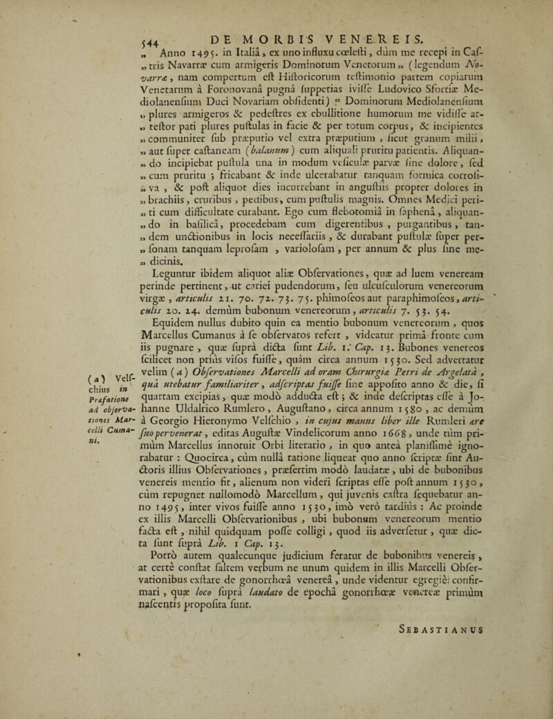 chitis in Pr&fatione ad cbjerva- tiones Mar¬ celli Cuma¬ ni. 544 DE MORBIS VENEREIS. „ Anno 1495. ex uno influxu coeleili, dum me recepi in Caf- „tris Navarra: cum armigeris Dominorum Venetorum» (legendum No- varra, nam compertum eft Hiftoricorum teftimonio partem copiarum Venetarum a Foronovana pugna luppetias iville Ludovico Sfortia: Me- diolanenfium Duci Novariam oblidenti) _cc Dominorum Mediolanenfium „ plures armigeros & pedeftres ex ebullitione humorum me vidille at- » tellor pati plures pullulas in facie & per totum corpus, &: incipientes «communiter fub praeputio vel extra praeputium , ficut granum milii, „ aut fuper caftaneam (balanum) cum aliquali pruritu patientis. Aliquan- » do incipiebat pullula una in modum veficuhe parvae line dolore, led « cum pruritu > fricabant & inde ulcerabatur ranquam formica corroli- » va , & poli aliquot dies incurrebant in anguftiis propter dolores in «brachiis, cruribus , pedibus, cum pullulis magnis. Omnes Medici peri- «ti cum difficultate curabant. Ego cum flebotomia in faphena, aliquan- „ do in bafilica, procedebam cum digerentibus, purgantibus, tan- » dem undtionibus in locis necedariis , 3c durabant pullulae ffiper per- » fonam tanquam leprolam , variolofam , per annum & plus line me- » dicinis. Leguntur ibidem aliquot aliae Obfervationes, qua: ad luem veneream perinde pertinent, ut cariei pudendorum, feu ulculculorum venereorum virga: , articulis 21. 70. 72. 73. 75. phimofeos aut paraphimofeos, arti¬ culis 20. 24. demum bubonum venereorum, articulis 7. 53. 54. Equidem nullus dubito quin ea mentio bubonum venereorum , quos Marcellus Cumanus a fe obfervatos refert , videatur prima fronte cum iis pugnare , quae fupra dicta funt Lib. 1: Cap. 13. Bubones venereos fcilicet non prius vifos fuilfe, quam circa annum 1530. Sed advertatur velim (a) Obfervationes Marcelli ad oram Chirurgia Petri de Argelata , qua utebatur familiariter, adferiptas fuijfe fine appofito anno & die, li quartam excipias, qux modo addudla elt; & inde dclcriptas efle a Jo-. hanne Uldalrico Rumlero, Augultano, circa annum 1580 , ac demum a Georgio Hieronymo Velfchio , in cujus manus liber ille Rumleri are fuo pervenerat ■> editas Augullae Vindelicorum anno 166 8, unde tum pri¬ mum Marcellus innotuit Orbi literario , in quo antea planiffime igno¬ rabatur : Quocirca, cum nulla ratione liqueat quo anno Icriptae finr Au- dtoris illius Obfervationes, praefertim modo laudatae, ubi de bubonibus venereis mentio fit, alienum non videri Icriptas elfe poli annum 1530, cum repugnet nullomodo Marcellum, qui juvenis caftra fequebatur an¬ no 1495, inter vivos fuilfe anno 1530, imo vero tardius : Ac proinde ex illis Marcelli Obfervationibus , ubi bubonum venereorum mentio fada eft , nihil quidquam polfe colligi , quod iis adverfetur , qua: dic¬ ta funt fupra Lib. 1 Cap. 1 5. Porro autem qualecunque judicium feratur de bubonibus venereis , at certe conllat laltem verbum ne unum quidem in illis Marcelli Obler- vationibus exllare de gonorrhoea venerea , unde videntur egregie! confir¬ mari , qu?e loco fupra laudato de epocha gonorrhoea: vcfierea: primum n.alcentis propofita funt, SeB AST I ANUS ♦