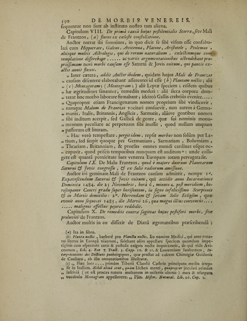 fequuntur non funt ab inftituto noftro tam aliena. Capitulum VIII. De prima causa hujus pejlilentialis Scorra, five Mali de Frantzos, (a) fluens ex ccelefli conjiellatione. Audior narrat ibi (omnium, in quo dicit fe (ibi vifum die confabu¬ lari cum Hippocrate, Galeno, Avicenna, Platone, Ariflotele , Ptolemao , ahisque multis Astrologis, qui de rerum naturalium , ccelefliumque con¬ templatione differebant,.ac variis argumentationibus ostendebant pro- priijfimam novi morbi cauflam effle Saturni & Jovis coitum, qui paucis ex¬ altis annis fluxit. s. Inter caetera, addit Autlor ibidem, quidam hujus Mali de Frantzos „ caufarn difcutere elaborabant allerentes id e(fe (b) Plantam notiis •, alii M (c) Mentagoram \ (Mentegram ) alii Lepra: fpeciem ; eifdem quibus „ h^e aegritudines fanantur, remediis mederi : alii ficca corpora dum- « taxat hoc morbo laborare firmabant} idcirco Gallis crebrius evenire. „ Quapropter etiam Francigenarum nomen proprium fibi vindicavit , „ namque Malum de Frantzos vocitari confuevit, non autem a Germa- sj manis, Italis, Britannis, Anglicis, Sarmatis, aliisve gentibus nomen „ fibi inditum accepit, fed Gallica de gente, quae fui nominis monu- mentum peculiare ac perpetuum fibi inuflit , quod nullam unquam m paliurum eft lituram. 39 Idae vero tempeftate, pergit idem, repfir morbus non foliim perLa- m tium, (ed (erpit quoque per Germaniam, Sarmatiam , Bohemiam , 3, Thraciam, Britanniam, & prorfus omnes mundi cardines ufqueoc- „ cupavit, quod prifeis temporibus nunquam eft auditum “: unde colli¬ gere eft quanta pernicitate lues venerea Europam totam pervagata fit. Capitulum IX. De Malo Frantzos, quod e majore duorum Planetarum Saturni fovis congrejfu , & ex Solis radiorum amiflflone. Audior ibi geminam Mali de Frantzos caulam admittit, nempe i Expaveflcendum Saturni & fovis coitum , qui accidit anno Incarnationis Dominica 1484. die 1$ Novembris, hora 6, minuto 4. pofll meridiem , ho- rofleopante Cancri gradu fluper horifontem, in flgno infeliciflflimo Scorpionis & in Martis domicilio: iQ. Horrendam (f flavam Solis Eclipflim , quae evenit anno flequenti 1485 , die Martii 16, qua magni illius conventus.... .malignos effetius pejores reddidit. Capitulum X. De remediis contra flagittas hujus pefllifleri morbi, flive proluviei de Frantzos. Audior multis in eo difierit de Diaeta aegrotantibus praeferibenda *, (<*) Ita in libro. (b) Planta notiis , barbare pro Planflu notiis. Eo nomine Medici, qui ante rena¬ tas literas in Europa vixerunt, folebant olim appellare fpeciem quamdam impe¬ tiginis cum afperitate cutis & pullulis exiguis nodiu inquietantis, de qua vide Avi- cennam , Lib. 4. Fen 7. TraSl. $.Capp. 10. & 11. & Laurentium Joubertum , In- terpretations des Dittions pathologiques, quae prodat ad calcem Chirurgi» Guidonis de Cauliaco , ab illo annotationibus illuflrat». (c) ,, H»c lues .... primum Tiberii Claudii CaTaris principatu medio irrep— „ fit in Italiam. Nihil aliud erat, quam Lichen menti, quapropter joculari primum „ lafcivia ( ut ed procax natura multorum in miferiis alienis ) mox & ufurpato „ vocabulo Mentagram appellavere. „ Piin. Hi flor. Natural. Lib, z6. Cap. 1.