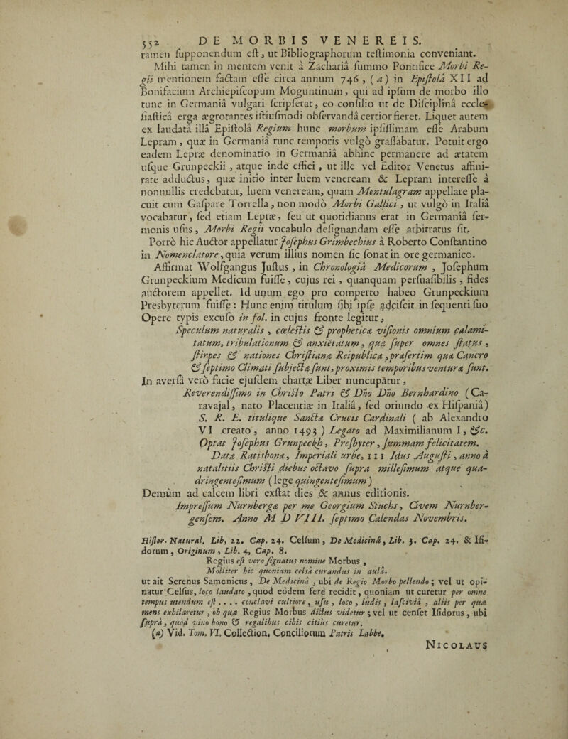 ramen fupponendum eft , ut Bibliographorum teftimonia conveniant. Mihi tamen in mentem venit a Zacharia fummo Pontifice Adorbi Re¬ gii mentionem fadtam cfi'e circa annum 746 , (a) in Epifiola XI I ad Bonifacium Archiepilcopum Moguntinum, qui ad ipfum de morbo illo tunc in Germania vulgari fcripferat, eo confilio ut de Difciplina eccle- fiaftica erga aegrotantes iftiufinodi obfervanda certior fieret. Liquet autem ex laudata illa Epifiola Regium hunc morbum iphffimam cfie Arabum Lepram , quae in Germania tunc temporis vulgo graflabatur. Potuit ergo eadem Leprae denominatio in Germania abhinc permanere ad aetatem ufque Grunpeckii , atque inde effici , utille vel Editor Venetus affini¬ tate addudlus, quae initio inter luem veneream & Lepram interefle a nonnullis credebatur, luem veneream, quam Mentulagram appellare pla¬ cuit cum Gafpare Torrella, non modo Adorbi Gallici , ut vulgo in Italia vocabatur, led etiam Leprae, feu ut quotidianus erat in Germania fer- monis ufiis, Morbi Regii vocabulo defignandam effie arbitratus fit. Porro hic Audior appellatur fofephus Grimbechius a Roberto Conftantino in Nomenclatore ,quia verum illius nomen fic lonatin ore germanico. Affirmat Wolfgangus Juftus , in Chronologid Medicorum , Jofephum Grunpeckium Medicum fuiffie, cujus rei, quanquam perfuafibilis , fides audtorem appellet. Id unum ego pro comperto habeo Grunpeckium Presbyterum fuiffie : Hunc enim titulum fibi ipfe adeifeit in fequenti fuo Opere typis excufo in fol. in cujus fronte legitur. Speculum naturalis , coelestis (S prophetica vijionis omnium calami¬ tatum, tribulationum 0 anxietatum, qua fuper omnes flatus , flirpes 0 nationes Chrifliana Reipubhca ?prafertim qua Cancro 0 feptimo Climati fubjebia funt,proximis temporibus ventura funt. I11 averfa verb facie ejufdem chartae Liber nuncupatur, Reverendijflmo in Christo Patri 0 Dno Dno Bernhardino (Ca- ravajal, nato Placentiae in Italia, led oriundo ex Hilpania) S. R. E. titulique Sanbta Crucis Cardinali ( ab Alexandro V I creato , anno 1493) Legato ad Maximilianum 1,0c. Optat Jofephus Grunpeckh, Prefbyter, Jummam felicitatem. Data Ratis bona, Imperiali urbe, 111 Idus ^Augufli , anno d natalitiis Chrifti diebus obi avo fupra milleflmum atque qua- dringenteflmum (lege quingentejimum ) Demum ad calcem libri exftat dies & annus editionis. Imprejjum Nurnberga per me Georgium Stuchs, Civem Nurnber- genfem. Anno Ad D VIII. feptimo Calendas Novembris. Hijler- Natural. Lib, 22. Cap. 24. Celfum, De Medicina, Lib. 3. Cap. 24. & III— dorum , Originum , Lib. 4, Cap. 8. Regius efl vero Jignatus nomine Morbus , Molliter hic quoniam celsa curandus in aula. ut ait Serenus Samcnicus, De Medicina , ubi de Regio Morbo pellendo ; vel Ut opi¬ natur' Gelfus, loco 'laudato , quod eodem fere recidit, quoniam ut curetur per omne tempus utendum ejl... . conclavi cultiore, ufu , loco , ludis , lafcivid , aliis per qua mens exhilaretur , ob qua Regius Morbus ditius videtur j vel ut cenlet Iiidorus , ubi fupra, quod vino bono 15 regalibus cibis citius curetur. (a) Vid. Tom, VI. Colleftion, Conciliorum Patris Labbe, Nicolaus