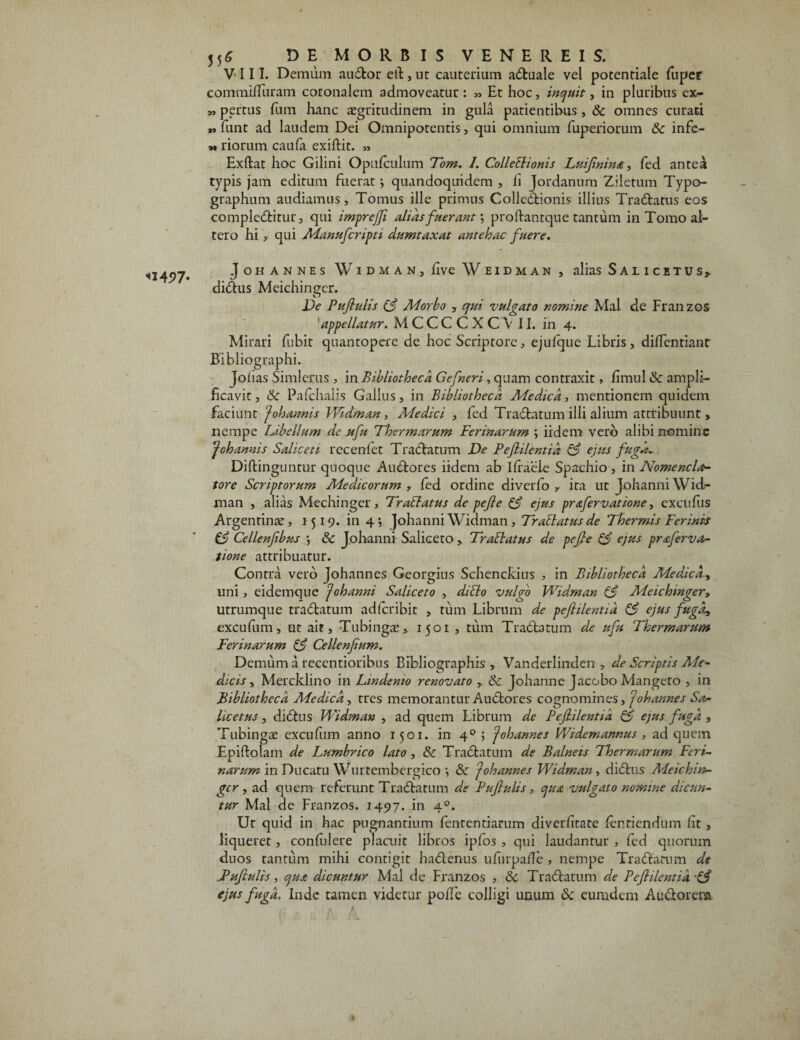 <1497- commiHiiram coronalem admoveatur : „ Et hoc, inquit, in pluribus ex- »pertus fum hanc aegritudinem in gula patientibus , & omnes curati » funt ad laudem Dei Omnipotentis, qui omnium fuperiorum Sc infe- » riorum caufa exiftit. « Exftat hoc Gilini Opufculum Tom. I. Collectionis Luifinina, fed antea typis jam editum fuerat \ quandoquidem , Ii Jordanum Ziletum Typo- graphum audiamus. Tomus ille primus Collectionis illius TraCtatus eos complectitur, qui imprejfi alias fuerant *, proftanrque tantum in Tomo al¬ tero hi , qui Manufcripti dumtaxat antehac fuere. Johannes WidmaN) five Weidman , alias Salicitus, diCtus Meichinger. De Pufiulis (3 Morbo , qui 'vulgato nomine Mal de Fran zos 'appellatur. M C C C C X C V II. in 4. Mirari fubit quantopere de hoc Scriptore, ejufque Libris, dilfentiant Bibliographi. Joiias Simlerus , in Bibliotheca Gefneri, quam contraxit, fimul & ampli¬ ficavit , & Pafchalis Gallus, in Bibliotheca Medica, mentionem quidem faciunt johannis Widman, Medici , fed TraCtatum illi alium attribuunt, nempe Libellum de .ufu Thermarum Ferinarum ; irdem vero alibi nomine Johannis Saliceti rccenfet TraCtatum De Pefiilentia & ejus fuga.. Diftinguntur quoque AuCtores iidem ab Ifracte Spachio , in Nomencla¬ tore Scriptorum Medicorum , fed ordine diverfo y ita ut Johanni Wid¬ man , alias Mechinger, Tr ablatus de pejle & ejus pr&fervatione, excufiis Argentinx , 1519. in 4; Johanni Widman, Trablatus de Thermis Ferinis £3 Cellenfibus ; & Johanni Saliceto, Trabi at us de pe fi e & ejus pr&ferva¬ tione attribuatur. Contra vero Johannes Georgius Schenckius , in Bibliotheca Medica? uni, eidemque Johanni Saliceto , ditio vulgo Widman (3 Meichinger, utrumque traCtatum ad fer ibit , tum Librum de pefiilentia & ejus fuga? excufum, ut ait, Tubingte,. 1501, tum TraCtatum de ufu Thermarum Ferinarum & Cellenfium. Demum a recentioribus Bibliographis , Vanderlinden , de Scriptis Ade- dicis, Mercklino in Lindemo renovato , tk Johanne Jacobo Mangeto , in Bibliotheca Medica, tres memorantur AuCtores cognomines, Johannes Sa¬ lice tus , diCtus Widman , ad quem Librum de Pefiilentia & ejus fuga , Tubingae excufum anno 1501. in 40 ; Johannes Widemannus , ad quem Epiftolam de Lumbrico lato , & TraCtatum de Balneis Thermarum Feri¬ narum in Ducatu Wurtembergico •, 8c Johannes Widman , diCtus Meichin¬ ger , ad quem referunt TraCtatum de Pufiulis, qua vulgato nomine dicun¬ tur Mal de Franzos. 1497. in 40. Ut quid in hac pugnantium fententiarum diverfitate fentiendum fit, liqueret, confidere placuit libros ipfos , qui laudantur , fed quorum duos tantum mihi contigit haCtenus ufurpaile , nempe TraCtatum de .Pufiulis, qua dicuntur Mal de Franzos , & TraCtatum de Pefiilentia ejus fuga. Inde tamen videtur polle colligi unum & eurudem AuCtorera