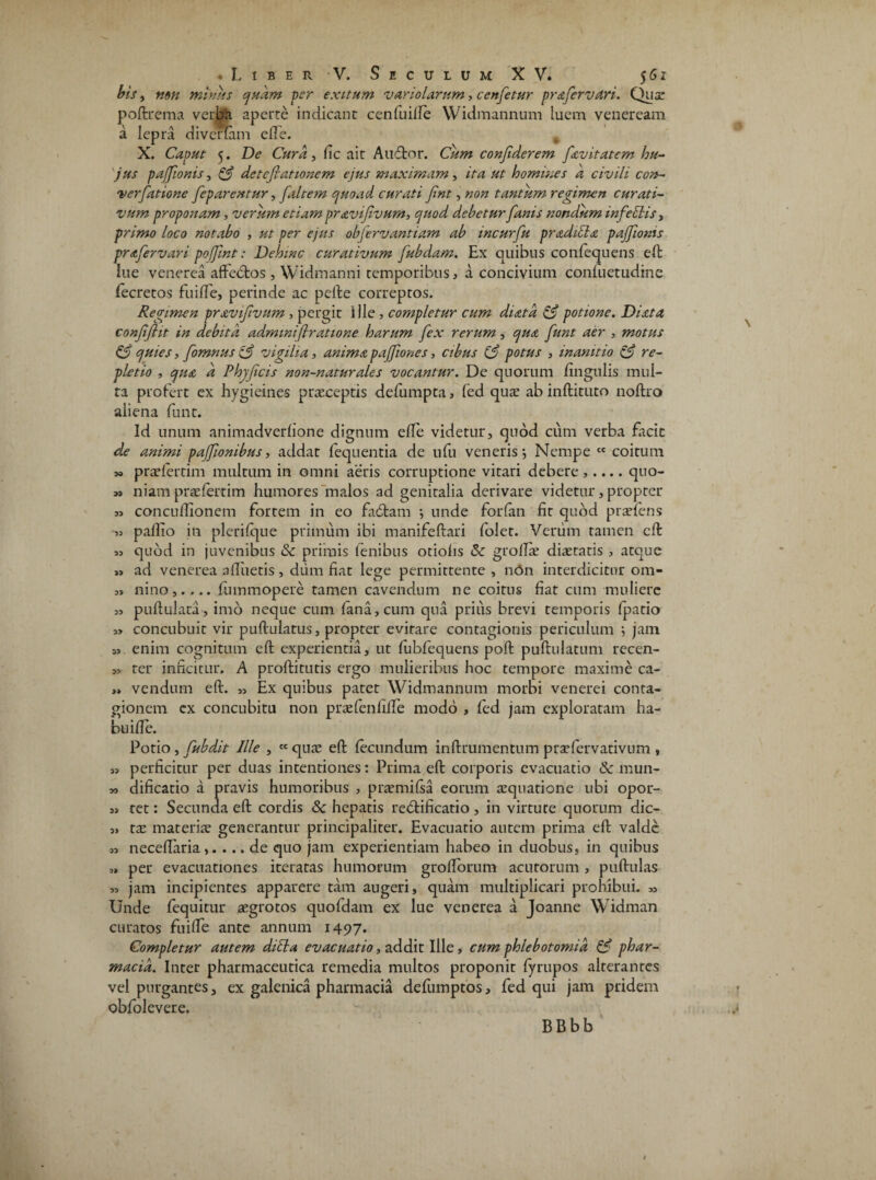 bis, non minus quam ver exitum vstriolarum, cenfetur prafervari. Qusr poftrema verba aperte indicant cenfuille Widmannum luem veneream a lepra divertam effe. . X. Caput 5. De Cura, fic ait Audior. Cum confiderem fsvitatem hu¬ jus paffionis, & dctefiationem ejus maximam, ita ut homines a civili con- verfatione feparentur, [altem quoad curati fint, non tantum regimen curati- vum proponam, verum etiam pravifivurn, quod debetur fanis nondum inferiis, primo loco notabo , ut per ejus objervantiam ab incurfu prsdicls paffionis prafervari poffmt: Dehinc curativum fubdam. Ex quibus conlequens eft: lue venerea aftebtos , Widmanni temporibus , a concivium confuetudine fecretos fuilfe, perinde ac pelle correptos. Regimen pravifivum , pergir Ille , completur cum dista & potione. Dista confifiit in debita admtntfiratione harum fex rerum, qua funt aer , motus & quies, fomnus vigilia, anima paffiones, cibus (3 potus , inanitio & re¬ pletio , qua d Phy ficis non-naturales vocantur. De quorum lingulis mul¬ ta profert ex hygieines praeceptis defumpta, fed quae ab inftituto noftro aliena funt. Id unum animadverlione dignum elfe videtur, quod cum verba facit de animi paffionibus, addat fequentia de ufu veneris*, Nempe cc coitum 3» praelertim multum in omni aeris corruptione vitari debere ,.... quo- » niam praelertim humores malos ad genitalia derivare videtur, propter w conculfionem fortem in eo fadtam ; unde forfan fit quod praeiens « pallio in plerilque primum ibi manifeftari folet. Verum tamen cft 53 quod in juvenibus & primis lenibus otiolis Sc grolfie distatis , atque ad venerea alluetis, dum fiat lege permittente, ndn interdicitur om- 3> nino,.,.. fummopere tamen cavendum ne coitus fiat cum muliere 3> pullulata, imo neque cum lana, cum qua prius brevi temporis Ipatio ,> concubuit vir pullulatus, propter evirare contagionis periculum ; jam 33 enim cognitum eft experientia, ut fubfequens poli puftulatum recen- 33 ter inficitur. A proftitutis ergo mulieribus hoc tempore maxime ca- ,» vendum eft. 33 Ex quibus patet Widmannum morbi venerei conta¬ gionem ex concubitu non prsfenlilfe modo , fed jam exploratam ha- buille. Potio, fubdit Ille , cc qus eft lecundum inftrumentum praefervativum , 33 perficitur per duas intentiones: Prima eft corporis evacuatio & mun- 33 dificatio a pravis humoribus , prarmilsa eorum squatione ubi opor- 33 tet: Secunda eft cordis & hepatis reblificatio , in virtute quorum dic- 3. zx mater ire generantur principaliter. Evacuatio autem prima eft valde 33 necelfaria,. ... de quo jam experientiam habeo in duobus, in quibus 3» per evacuationes iteratas humorum grolforum acutorum , pullulas 33 jam incipientes apparere tam augeri, quam multiplicari prohibui. 33 Unde fequitur sgrotos quofdam ex lue venerea a Joanne Widman curatos fuilfe ante annum 1497. Completur autem dibla evacuatio, addit Ille, cum phlebotomia & phar- macid. Inter pharmaceutica remedia multos proponit lyrupos alterantes vel purgantes, ex galenica pharmacia defumptos, fed qui jam pridem obfolevere. BBbb