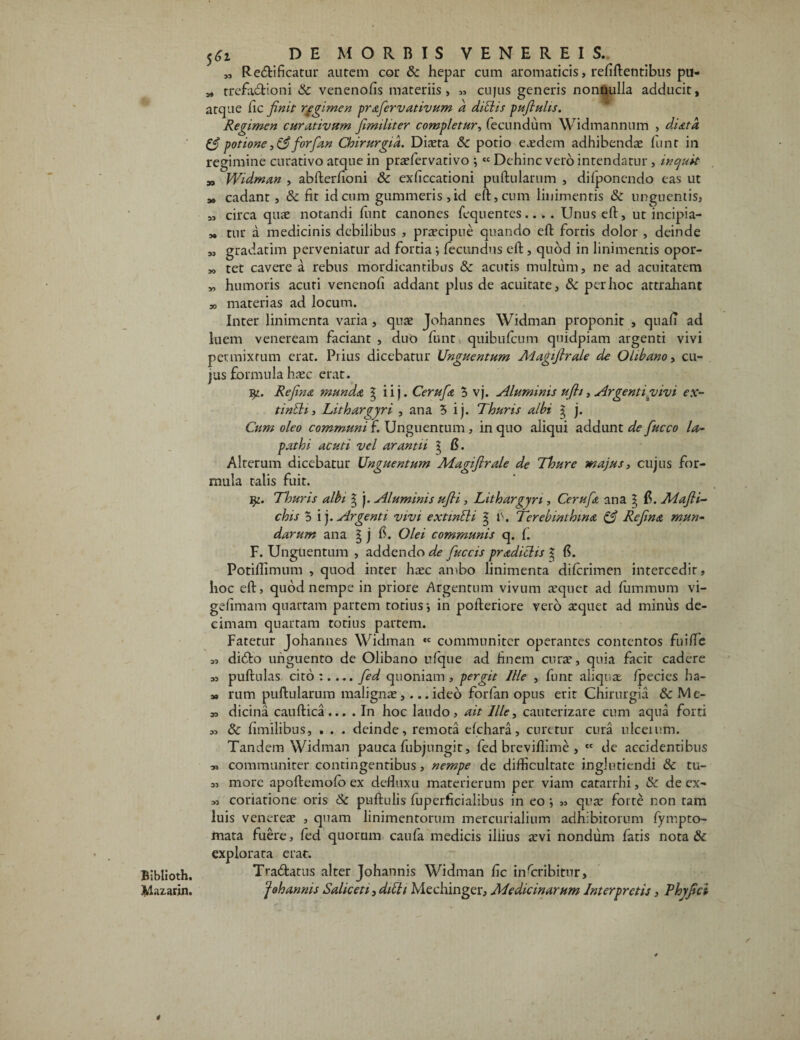 Mazarin. 5^i DE MORBIS VENEREIS. „ Recftificatur autem cor & hepar cum aromaticis, refiftentibus pu- „ trefadfcioni & venenofis materiis, « cujus generis nonnulla adducit, atque fic finit regimen prafiervativum a ditiis pufiuhs. Regimen curativum fimihter completur, fecundum Widmannum , diatd & potione forfan Chirurgia. Diaeta 8c potio eaedem adhibendae funr in regimine curativo atque in praefervativo ; « Dehinc vero intendatur, inquit „ Widman , abfterlioni & exficcationi puftularum , dilponendo eas ut „ cadant, & lit id cum gummeris,id eft, cum linimentis & unguentis, „ circa quae notandi funt canones fequentes .. . . Unus eft, ut incipia- „ tur a medicinis debilibus , praecipue quando eft fortis dolor , deinde „ gradatim perveniatur ad fortia ; fecundus eft, quod in linimentis opor- „ tet cavere a rebus mordicantibus & acutis multum, ne ad acuitatem „ humoris acuti venenofi addant plus de acuitate, & per hoc attrahant *, materias ad locum. Inter linimenta varia , quae Johannes Widman proponit , quali ad luem veneream faciant , duo funt quibufeum quidpiam argenti vivi permixtum erat. Prius dicebatur Unguentum Aiagifirale de OLibano, cu¬ jus formula haec erat. Refina munda g iij. Cerufia 5 vj. Aluminis ufh, Argenti vivi ex- tinth, Lithargyri , ana 5 ij. Thuris albi g j. Cum oleo communi f. Unguentum , in quo aliqui addunt de fiucco la¬ pathi acuti vel arant ii g fi. Alterum dicebatur Unguentum Magiflrale de Thure majus, cujus for¬ mula talis fuit. j^. Thuris albi g j. Aluminis ufii, Lithargyri, Cerufit ana g I?. Mafli- chis 5 i j. Argenti vivi extintli g f. Terebinthina & Refina mun¬ darum ana g j 6. Olei communis q. f. F. Unguentum , addendo de fiuccis pradichs g fi. Potiflimnm , quod inter haec ambo linimenta diferimen intercedit, hoc eft, quod nempe in priore Argentum vivum aequet ad fummum vi- gelimam quartam partem totius-, in pofteriore vero aequet ad minus de¬ cimam quartam totius partem. Fatetur Johannes Widman «e communiter operantes contentos fuilTe 3, diefto unguento de Olibano ufque ad finem curae, quia facit cadere s, puftulas ci to :.... fied quoniam, pergit Ille , funt aliquae /pecies ha- 3, rum puftularum malignae,... ideo forlan opus erit Chirurgia & Me- s, dicina cauftica... . In hoc laudo, ait Ille, cauterizare cum aqua forti 33 & fimilibus, . . . deinde, remota elchara, curetur cura ulceium. Tandem Widman pauca fubjungit, fed breviffime , tc de accidentibus 33 communiter contingentibus, nempe de difficultate inglutiendi & tu- ,3 more apoftemofo ex defluxu materierum per viam catarrhi, & de ex- 33 coriatione oris <k puftulis fuperficialibus in eo ,3 qua? forte non tam luis venereae , quam linimentorum mercurialium adhibitorum fympto- mata fuere, fed quorum caula medicis illius aevi nondum fatis nota & explorata erat. ‘f oh annis Sahceti, ditti Mechinger, Medicinarum Interpretis, Phyfici