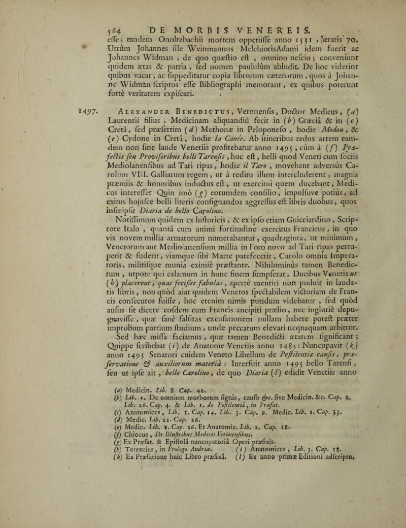 elle eandem Gnolrzbachii mortem oppetiifie anno 1531» 'aetatis 70. Utrum Johannes iile Weinmannus MelchiorisAdami idem fuerit ac Johannes Widman , de quo quaeftio eft , omnino nefeio •, conveniunt quidem aetas & patria , led nomen paululum abludit. De hoc viderint quibus vacat, ac fiippeditatur copia librorum caeteroruna , quos a Johan- ne Widman feriptos efle Bibliographi memorant, ex quibus poterunt forte veritatem expifeari. *497* Alexander B e ne d i c tus , Veronenfis, Dodbor Medicus, (a) Laurentii filius , Medicinam aliquandiu fecit in (b) Graecia & in (c) Creta, fed praefertina (d) Methonae in Peloponefo , hodie Alodon , tk (e) Cydone in Creta, hodie la Canee. Ab itineribus redux artem eam- dem non fine laude Venetiis profitebatur anno 145? 5 , cum a (/) Pra- feflis feu Proviforibus belli Tarenjis ,hoc eft, belli quod Veneti cum fociis Mediolanenfibus ad Tari ripas, hodie il Taro , movebant adversus Ca- rolum VIII. Galliarum regem , ut a reditu illum intercluderent, magnis praemiis & honoribus indudtus eft, ut exercitui quem ducebant, Medi¬ cus interelTet Quin imo (^) eorumdem confilio, impulfuve potius, ad exitus hujufce belli literis confignandos aggreftus eft libris duobus, quos infcripfit Diaria de bello Qa-polino. Notiftimum quidem ex hiftoricis , Sc ex ipfo etiam Guicciardino , Scrip¬ tore Italo , quanta cum animi fortitudine exercitus Francicus , in quo vix novem millia armatorum numerabantur, quadraginta, ut minimum, Venetorum aut Mediolanenfinm millia in Foro novo ad Tari ripas perru¬ perit & fuderit, viamque fibi Marte patefecerit, Carolo omnia Impera¬ toris, militilque munia eximie praeftante. Nihilominus tamen Benedic¬ tum , utpote qui calamum in hunc finem fumpferat. Ducibus Venetis ut (h) 'placerent, ejuas fecifet fabulas , aperte mentiri non puduit in lauda¬ tis libris , non quod aiat quidem Venetos fpe&abilem vitftoriam de Fran¬ cis confecutos fuilTe , hoc etenim nimis putidum videbatur , fed quod aufus fit dicere eofdem cum Francis ancipiti praelio, nec inglorie depu- gnavilfe , quae lane falfitas excubationem nullam habere poteft praeter improbum partium ftudium , unde peccatum elevari nequaquam arbitror. Sed haec milia faciamus , quae tamen Beneditfti aetatem fignificant 3 Quippe feribebat (i) de Anatonae Venetiis anno 1483: Nuncupavit (4) anno 1493 Senatori cuidena Veneto Libellum de Pefiilentia caujis, prx~ fervatione & auxiliorum matefid : Interfuit anno 1495 bello Tarenfi , feu ut iple ait, bello Carolino, de quo Diaria (/) edidit Venetiis anno (a) Medicin. Lib. 8 Cap. 41. (b) Lib. 1. De omnium morborum lignis , caulis &c. live Medicin. &c. Cap, Lib. z6.Cap. 4. & Lib. i. de Pejiilentid, in Prafat. (c) Anatomices, Lib. 1 .Cap. 14. Lib. 3. Cap. 9, Medie. Lib. 1. Cap. 33. (d) Medie. Lib. iz. Cap. z6. (e) Medie. Lib. t.Cap. z6. Et Anatomic. Lib. z. Cap. 18- (f) Chiocus , De Illujiribrts Medicis Veronenjibus. (g) Ex Prxfat. & Epiftola nuncupatoria Operi praefixis. (h) Terentius , in Prologo Andria. (i) Anatomices, Lib. 3. Cap. ig. (k) Ex Praefatione huic Libro praefixa. (I) Ex anno primae Editioni adferipto*