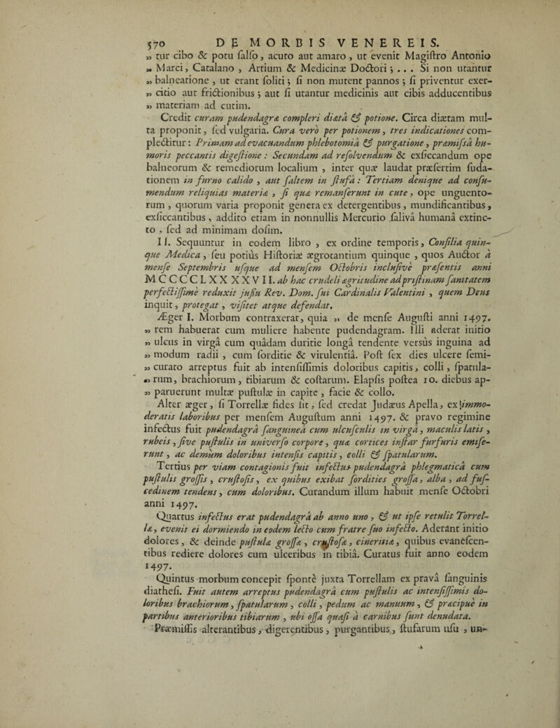 „ car cibo & potu fiilfo, acuto aut amaro , ut evenit Magiftro Antonio „ Marci, Catalano , Artium <Sc Medicina? Dodtori •, .. . Si non utantur „ balneatione , ut erant foliti} fi non mutent pannos ; fi priventur exer- „ eido aut frictionibus aut fi utantur medicinis aut cibis adducentibus ,3 materiam ad eurini. Credit curam pudendagra compleri diatd & potione. Circa diaetam mul¬ ta proponit, fed vulgaria. Cura vero per potionem, tres indicationes com- pledtitur: Primam ad evacuandum phlebotomia & purgatione, pramifsa hu¬ moris peccantis digejlione: Secundam ad refolvendum & exficcandum ope balneorum <k remediorum localium , inter qua? laudat praefertim fuda- tionem in furno calido , aut faltem in fiufa: Tertiam denique ad confu- mendurn reliquias materia , fi qua remanferunt in cute, ope unguento¬ rum , quorum varia proponit genera ex detergentibus, mundificantibus, exficcantibus, addito etiam in nonnullis Mercurio taliva humana extinc- to , fed ad minimam dohrn. 11. Sequuntur in eodem libro , ex ordine temporis, Confilia quin¬ que Medica, feu potius Hiftoria? aegrotantium quinque , quos AuCtor d menfie Septembris ufque ad menfem Octobris inclufive prafentis anni MCCCCLXXXXVII.^ hac crudeli agritudine adpnflinam famtatem perfeEtiJfime reduxit jufiu Rev. Dom. fui Cardinalis Valentini , quem Teus inquit, protegat, vifitet atque defendat. v£ger I. Morbum contraxerat, quia „ de mcnfe Augufti anni 1497. » rem habuerat cum muliere habente pudendagram. Illi aderat initio M ulcus in virga cum quadam duritie longa tendente versus inguina ad as modum radii , cum lorditie & virulentia. Poft fex dies ulcere ferni- » curato arreptus fuit ab intenfillimis doloribus capitis, colli, {patula- «rum, brachiorum, tibiarum & coftarum. Elapfis poftea 10. diebus ap- 53 paruerunt multa? puftula? in capite , facie & collo. Alter a?ger, fi Torrella? fides lit, fed credat Judaeus ApelJa, extimmo- deratis laboribus per menfem Auguftum anni 1497. & pravo regimine infectus fuit pudendagrd fanguinea cum ulcufculis in virga, maculis latis , rubeis, five pufiulis in univerfo corpore, qua cortices infiar furfuris emife- runt, ac demum doloribus intenfis capitis, colli & fpatularum. Tertius per viam contagionis fuit infebtus pudendagrd phlegmatica cum pufiulis grofis , crufiofis , ex quibus exibat fordities groffa, alba , ad fuf- cedmem tendens, cum doloribus. Curandum illum habuit menfe OCtobri anni 1497. Quartus infebtus erat pudendagrd ab anno uno , £$? ut ipfe retulit Torrel¬ la , evenit ei dormiendo in eodem lecto cum fratre fuo infeEto. Aderant initio dolores , & deinde puflula groffa , crufiofa, cinentia, quibus evanCfcen- tibus rediere dolores cum ulceribus in tibia. Curatus fuit anno eodem I45>7\ Quintus morbum concepit {ponte juxta Torrellam ex prava {anguinis diathefi. Fuit autem arreptus pudendagrd cum pufiulis ac intenfiffimis do¬ loribus brachiorum, fpatularum , colli, pedum ac manuum, (3 pracipue in partibus anterioribus tibiarum , ubi offa quafi a carnibus funt denudata. Prae miliis alterantibus, digerentibus , purgantibus, {tufarum ufu s un-