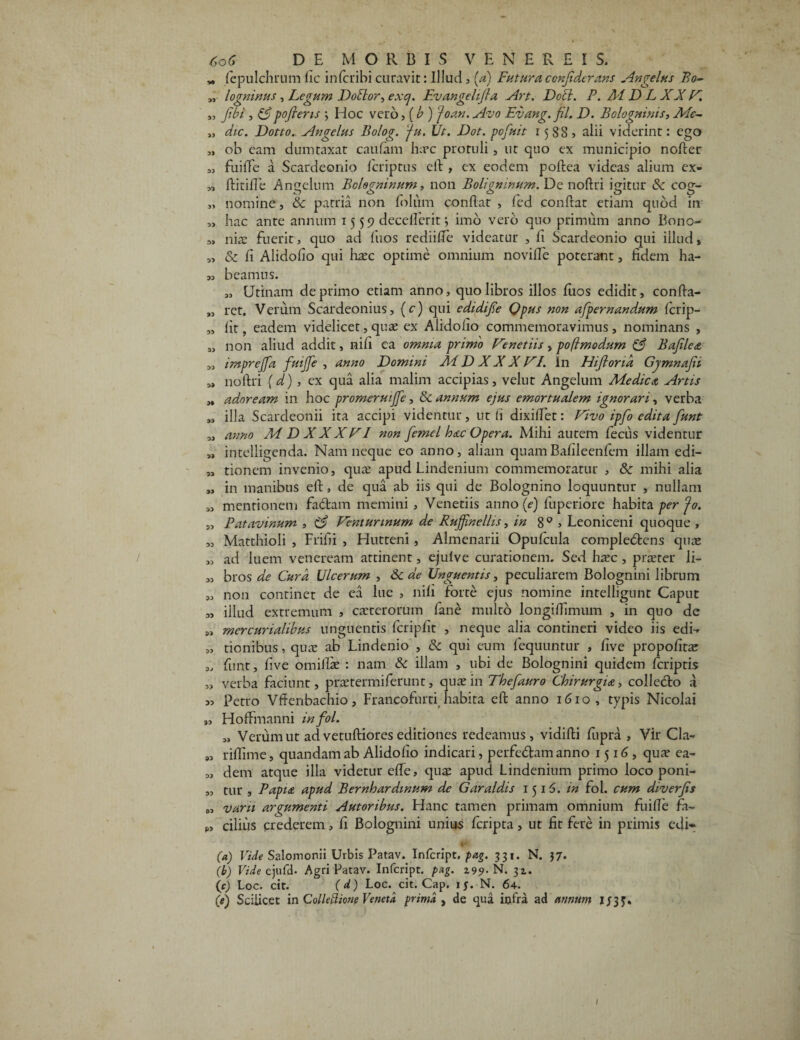 „ fepulchrum iic infcribicuravit: Illud , (a) Futuraccnjtderans Angelus Bo~ „ logmnus, Legum Do flor, exq. Evangelijla Art. Docd. P. At D L XX A. „ Jwi, &pofiens j Hoc vero, (b ) foan. Avo Evang. fil, D. Bologninis, AFc~ „ dic. Dotto. Angelus Bolog. 'fu. Ut. Dot. pofuit 15885 alii viderint: ego „ ob eam dumtaxat caufam hxc protuli, ut quo ex municipio nofter « fuiffe a Scardeonio fcriptus eft , ex eodem poftea videas alium ex- „ ftitifle Angelum Bolegninum, non Boligninum. Dc noftri igitur & cog- „ nomine, & patria non Ibliim conflat , fed conftat etiam quod in „ hac ante annum 15 5 9 decelferit j imo vero quo primum anno Bono- „ niae fuerit, quo ad fuos rediilTe videatur , fi Scardeonio qui illud» „ & fi Alidofio qui hxc optime omnium novifle poterant, fidem ha- 00 beamus. „ Urinam deprimo etiam anno, quo libros illos fiios edidit, confta- ret. Verum Scardeonius, (c) qui cdidijie Opus non afpernandum fcrip- „ fit, eadem videlicet, quae ex Alidofio commemoravimus, nominans , „ non aliud addit, nifi ea omnia primo Fenetiis, poflmodum Bajilea „ imprejja fuijfe , anno Domini Ai D XX X FI. In Hijlond Gymnajii „ noftri (d), ex qua alia malim accipias, velut Angelum Medica Artis „ adoream in hoc promeruijje, & annum ejus emortualem ignorari, verba „ illa Scardeonii ita accipi videntur, ut (i dixiftet: Fivo ipfo edita funt 3, anno M D XXXFI non femel hac Opera. Mihi autem feciis videntur „ intelligenda. Nam neque eo anno, aliam quamBafileenfem illam edi- „ tionem invenio, qux apud Lindenium commemoratur , & mihi alia „ in manibus eft, de qua ab iis qui de Bolognino loquuntur , nullam 3, mentionem fa&am memini , Veneriis anno (e-) fuperiorc habita per fo. „ Patavinum , (3 Fenturinum de Rujjinellis, in 8 0 , Leoniceni quoque , „ Matthioli , Frifii , Hutteni, Almenarii Opulcula comple&ens quae „ ad luem veneream attinent, ejulve curationem. Sed haec , praeter li- „ bros de Cura Ulcerum , Sc de Unguentis, peculiarem Bolognini librum „ non continet de ea lue , nili forte ejus nomine intelligunt Caput „ illud extremum , exterorum fane multo longiffimum , in quo de „ mercurialibus unguentis fcripfit , neque alia contineri video iis edi-* „ tionibus, qux ab Lindenio , & qui eum fequuntur , five propofitae „ funt, five omillx : nam & illam , ubi de Bolognini quidem Icriptis „ verba faciunt, prxtermiferunt, quae in Thefauro Chirurgia, collecto a „ Petro Vffenbachio, Francofurti habita eft anno 1610, typis Nicolai „ HofFmanni infol. „ Verum ut ad vetuftiores editiones redeamus, vidifti fupra , Vir Cla- „ rillime, quandam ab Alidofio indicari, perfedam anno 1516, qux ea- „ dem atque illa videtur elfe, quae apud Lindenium primo loco poni- „ tur , Papia apud Bernhardinum de Garaldis 1515. in fol. cum diverjis 0, varii argumenti Autoribus. Hanc tamen primam omnium fuifie fa- ciliiis crederem, fi Bolognini unius feripta, ut fit fere in primis edi* (a) Vide Salomonii Urbis Patav. Infcript. pag. 331. N. 37. (b) Vide ejufd- Agri Patav. Infcript. pag. 199- N. 31. (c) Loc. cit. (d) Loc. cit. Cap. 15. N. 64. (e) Scilicet in Colleftione Veneta prima , de qua infra ad annum 1/33.
