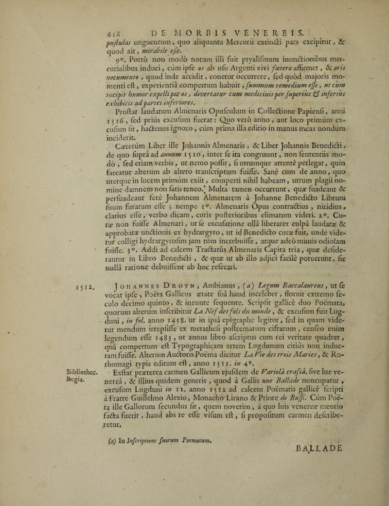 pullulas unguentum, quo aliquanta Mercurii extineti pars excipitur, Sc quod ait, mirabile ejie. 9°. Porro non modo notum illi fuit ptyalifmum inun&ionibus mer- curialibus induci, cum i ple os ab ufu Argenti vivi foetere affirmet, Sc oris nocumento , quod inde accidit, conetur occurrere, fed quod majoris mo¬ menti cft , experientia compertum habuit >fummum remedium effe, ut cum incipit humor expelli per os, divertatur cum medicinis per fuperius & inferius exhibitis ad parces inferiores. Proftat laudatum Almenaris Opufculum in Colledtione Papiend, anni 1516, fed prius excufum fuerat: Quo vero anno, aut loco primum ex- cufum lit, hadtenus ignoro , cum prima illa editio in manus meas nondum inciderit. Caeteriim Liber ille Johannis Almenaris , & Liber Johannis Benedidti, de quo iupra ad annum 1510, inter fe ita congruunt, non fententiis mo¬ do , fed etiam verbis, utnemopoflit, fi utrumque attente perlegat, quin fateatur alterum ab altero tranfcriptum fuifle. Sane cum de anno, quo uterque in lucem primum exiit, comperti nihil habeam, utrum plagii no¬ mine damnem non fatis teneo/ Multa tamen occurrunt, qua? fuadeant & perdiadeanr fere Johannem Almenarem a Johanne Benedi&o Librum itium furatum efle *, nempe iQ. Almenaris Opus contradrius , nitidius» clarius ede, verbo dicam, curis pofterioribus elimatum videri. z°. Cu¬ ra? non fuifle Almenari, ut fe excufatione ulla liberaret culpa laudata? & approbata? unctionis ex hydrargyro , ut id Benedicfto curte fuit, unde vide¬ tur colligi hydrargyrofim jam tum increbuiffe, atque adeo minus odiofam fuifle. Addi ad calcem Tranatus Almenaris Capita tria, qua? dedde- rantur in Libro Benedidti , & qua? ut ab illo adjici facile potuerunt, de nulla ratione debuiflent ab hoc refecari. 1512. J oh annes D r o y n , Ambi anus , (a) Legum Baccalaureus, ut fe vocat ipfe , Poeta Gallicus aetate fua haud inceleber , floruit extremo fe- culo decimo quinto, & ineunte fequente. Scripdt gallice duo Poemata, quorum alterum infcribitur La Nefdesfols d,n rnonde, & excufum fuit Lug- • duni, in fol. anno 1438. ut in ipsa epigraphe legitur, fed in quam vide¬ tur mendum irrepflfle ex metathcfl poftremarum cifrarum , cenfeo enim legendum efle 1483 , ut annus libro afcriptus cum rei veritate quadret, qua compertum eft Typographicam artem Lugdunum citius non induc¬ tam fuifle. Alterum Audtoris Poema dicitur La Vie des trois Maries, Sc Ro- thomagi typis editum eft, anno 1511. in 4°* Sibliothcc. Exftat praeterea carmen Gallicum ejufdem de Fariold crafsd, five lue ve- nerea , <Sc illius quidem generis , quod a Gallis une Ballade nuncupatur , excufum Lugduni in 12. anno 15-12 ad calcem Poematis gallice fcripti a Fratre Guillelmo Alexio, Monacho Lirano & Priore de Bujfi. Cum Poe¬ ta ille Gallorum fecundus flt, quem noverim , a quo luis venerear mentio fadta fuerit, haud abs re ede vifum eft, d propodtum carmen defcribe- retur, (a) In Infer iptione fu orum Poematum» BAlLADE j *