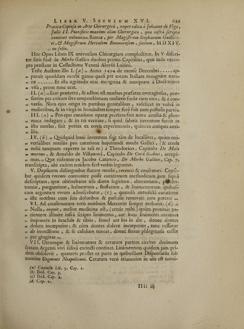 Pratica Copiofa in Arte Chirurgica , nuper edita a J oh anne de Higo, Julii II. Pontificis maximi olim Chirurgico , qua infra fcnpta continet volumina. Iloms, per Magfirum St eph anum Guillire- ' ti, & Magfirum Herculem Bononicnfem , focium, M D X1 V. . in folio. Hoc Opus Libris IX univerfam Chirurgiam complectitur. In V difleri- tur fatis fuse de Morbo Gallico duobus primis Capitibus, quas inde excer¬ pta prodant in ColleCtione Veneta Aloyfii Luifini. Tefte AuCtore illo I. (a) Anno 1494 de rnenfe Decembri.ap- n paruit quoddam morbi genus quafi per totam Italiam incognitae natu- ras.Et ida aegritudo erat incognita Sc nunquam a DoCtoribus •* vifa , prout tunc erat. II. (a) Erat praeterea, Sc adhuc ed morbus praefatus contagiofus, prar- » fertim per coitum live conjuntlionem mulieris fcedae cum viro, Sc e con- j» verfo. Nam ejus origo in partibus genitalibus , videlicet in vulva in mulieribus, Sc in virga in hominibus femper fere fuit cum pullulis parvis. III. (a) „ Pro ejus curatione operae pretium fuit nova auxilia & phar- „ maca indagare ^ & in rei veritate, li quid falutis inventum fuerit in 3» illo morbo, fuit potius ex novis experimentis, quam ex antiquis auxi- » liis. % IV. (b) 33 Quidquid boni inventum fujt tam de localibus, quam uni- 3» verfaiibus auxiliis pro curatione hujulmodi morbi Gallici , (Sc crede •> mihi tanquam experto in tali re) a Theodorico, Capitulo De Malo y» mortuo , Sc Arnaldo de Villanova, Capitulo De Cura Scabiei, accepi- 33 mus. 3, Quae videntur ex Jacobo Cataneo , De Morbo Gallico, Cap. 7* tranferipta, ubi eadem totidem fere verbis leguntur. V. Duplicem didinguebat datum morbi, recentis Sc confirmati. Cenfe- bat quidem recenti convenire polfe curationem methodicam jam fupra deferiptam, quae obtinebatur ufu diaetae legitimae, alterantium, phfrcbo- tomiae, purgantium , balneorum , dudarum , Sc linimentorum quibuG cum argentum vivum admifeebatur, (c) 33 quando antedicla curatione 33 ide mdrbus cum fuis doloribus Sc puduiis removeri non poterat 33, V I. Ad confirmatum vero morbum Mercurio femper utebatur. 33 Nulla, inquit, melior medicina ed, (crede mihi ) quam protinus pa- 3s tieotem illinire infra feripto linimento , aut loco linimenti ceratum 33 imponere in brachiis Sc tibiis , femel aut bis in die , donec dentes 33 dolere incoeperint; Sc cum dentes dolere incoeperint, tunc cedatur 33 ab inuntdione , Sc fe calidum teneat, donec fluxus phlegmatis cedet 33 per gingivas 33. VII. Utrumque Sc linimentum Sc ceratum partem circiter decimam fextam Argenti vivi faliva extintdi continet. Linimentum quidem jam pri¬ dem obfolevit , quamvis prodet ex parte in quibufdam Difpenfariis fub nomine Unguenti Neapolitani. Ceratum vero etiamnum in ufu ed nomi- (a) Copiolae Lib. <. Cap. 1. (b) Ibid. Cap. 3. (c) Ibid. Cap. (dj Cap. 1, Ilii itj