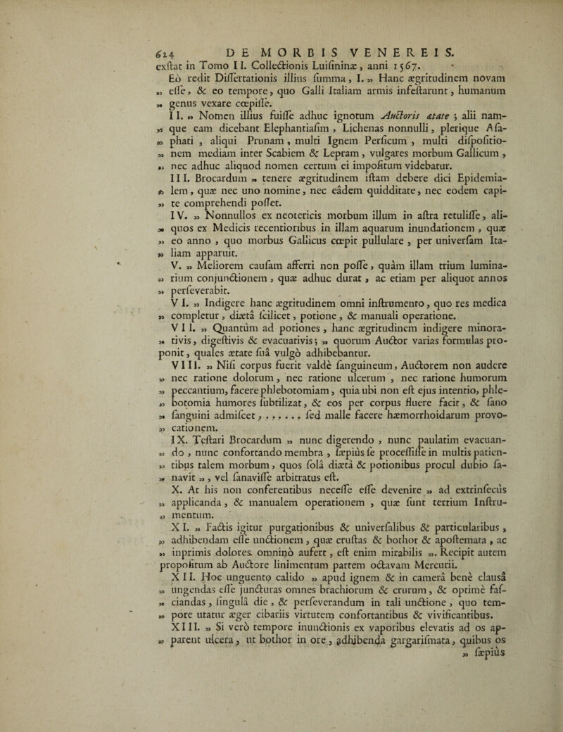 exftat in Tomo II. Colleitionis Luifininae, anni 1567. Eo redit Diflertationis illius fumma, 1.„ Hanc aegritudinem novam „ etle, Sc eo tempore, quo Galli Italiam armis infeftarunt, humanum M genus vexare coepifle. II. » Nomen illius fu i fle adhuc ignotum AuEloris ditate \ alii nam- ,s que eam dicebant Elephantiafim , Lichenas nonnulli, plerique Afa- phati , aliqui Prunam , multi Ignem Perficum , multi difpofitio- „ nem mediam inter Scabiem Sc Lepram , vulgares morbum Gallicum , „ nec adhuc aliquod nomen certum ei impolitum videbatur. III. Brocardum » tenere aegritudinem iftam debere dici Epidemia- * lem, quae nec uno nomine, nec eadem quidditate, nec eodem capi- »j te comprehendi poflet. IV. » Nonnullos ex neotericis morbum illum in aftra rctulifle, ali- 30 quos ex Medicis recentioribus in illam aquarum inundationem , quae »> eo anno , quo morbus Gallicus coepit pullulare , per univerfam Ita- >, liarn apparuit. V. » Meliorem caufam afferri non pofle, quam illam trium lumina- 3> rium conjunitionem, quae adhuc durat, ac etiam per aliquot annos 3» perfeverabit. V I. 33 Indigere hanc aegritudinem omni inftrumenro, quo res medica »3 completur , diaeta lcilicet, potione , Sc manuali operatione. VII. 33 Quantum ad potiones , hanc aegritudinem indigere minora- 3. tivis, digeftivis &c evacuativis; 33 quorum Auitor varias formulas pro¬ ponit , quales aetate fua vulgo adhibebantur. VIII. 33 Nili corpus fuerit valde fanguineum, Auitorem non audere >3 nec ratione dolorum, nec ratione ulcerum , nec ratione humorum 33 peccantium, facere phlebotomiam, quia ubi non eft ejus intentio, phle- ,3 botomia humores lubtilizat, Sc eos per corpus fluere facit, Sc fano 3. (anguini admifeet, ...... fed malle facere haemorrhoidarum provo- 33 catio nem. IX. Tcftari Brocardum „ nunc digerendo , nunc paulatim evacuan- >3 do , nunc confortando membra , fiepiusfe proceflillein multis patien- 3, tibus talem morbum, quos fola diaeta Sc potionibus procul dubio fa- 3. navit „ , vel fanavifle arbitratus eft. X. At his non conferentibus necefle efle devenire 33 ad extrinfecus 33 applicanda, Sc manualem operationem , quae funt tertium Inftru- 33 mentum. X I. » Faitis igitur purgationibus Sc univerfalibus St particularibus , 3, adhibendam efle unitionem, quae cruftas Sc bothor 8c apoftemata , ac >3 inprimis dolores omnino aufert, eft enim mirabilis 33. Recipit autem propofitum ab Auctore linimentum partem oitavam Mercurii. XII. Hoc unguento calido „ apud ignem Sc in camera bene clausa M ungendas efle j unituras omnes brachiorum Sc crurum, Sc optime faf- *> ciandas , lingula die , Sc perfeverandum in tali unitione , quo tem- » pore utatur aeger cibariis virtutem confortantibus Sc vivificantibus. XIII. „ Si vero tempore munitionis ex vaporibus elevatis ad os ap¬ parent ulcera, ut bothor in ore, adhibenda gargarjfmata, quibus os V3