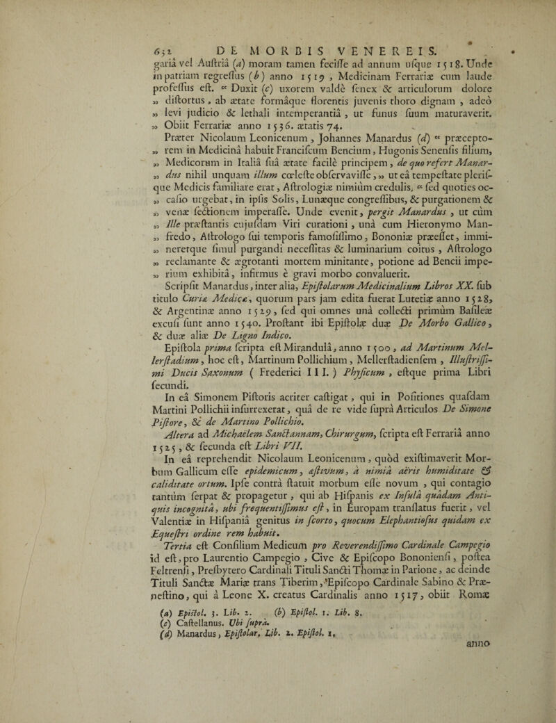 garia vei Auftria [d) moram tamen fecilTe ad annum u(que 1518. Unde in patriam regreflus (b) anno 1519 , Medicinam Ferrarias cum laude profdTiis eft. « Duxit (c) uxorem valde (cnex Sc articulorum dolore « diftortus , ab retate formaque florentis juvenis thoro dignam , adeo » levi judicio & lethali intemperantia , ut funus fuum maturaverit. ,5 Obiit Ferrariae anno 15 3 6. aetatis 74. Praeter Nicolaum Leonicenum , Johannes Manardus ('d) ct praecepto- „ rem in Medicina habuit Francilcum Bencium, Hugonis Senenlis filium, „ Medicorum in Italia fua aetate facile principem , de quo refert Manar- „ dus nihil unquam illum corlefteobfervavifle , „ ut ea tempeftate plerif- que Medicis familiare erat, Aftrologias nimium credulis, <=c (ed quoties oc- „ caiio urgebat, in iplls Solis, Lunaeque congreflibus, & purgationem & „ venae fedtionem imperafle. Unde evenit, pergit Manardus , ut cum „ Ille praeftantis cujufdam Viri curationi , una cum Hieronymo Man- „ fredo, Aftrologo fui temporis famofillimo, Bononia praeeflet, immi- „ nererque fimul purgandi necefiltas & luminarium coitus , Aftrologo „ reclamante & aegrotanti mortem minitante, potione ad Bencii impe- „ rium exhibita, infirmus e gravi morbo convaluerit. Scripfit Manardus, inter alia, EpifiolarumMedicinalium Libros XX. fiib titulo Curia Medica.-, quorum pars jam edita fuerat Lutetiae anno 1528» Argentinae anno 15 2.5?, fed qui omnes una colle&i primum Bafileae excuii funt anno 1540. Proliant ibi Epiftolae duae De Morbo Gallico, Sc duae aliae De Ligno Indico. Epiftola prima Ccripta eft Mirandula, anno 1500, ad Martinum Mei- lerftadium, hoc eft, Martinum Pollichium, Mellerftadienfem , Illuflriffi- mi Ducis Saxonum ( Frederici III.) Phy ficum , eftque prima Libri fecundi. In ea Simonem Piftoris acriter caftigat, qui in Politiones quafdam Martini Pollichii inftirrexerat, qua de re vide fupra Articulos De Simone Pifiore, & de Martino Pollichio. Altera ad Michaelem SanElannam, Chirurgum, (cripta eft Ferraria anno 15 2 5 , & fecunda eft Libri VII. In ea reprehendit Nicolaum Leonicenum, quod exiftimaverit Mor¬ bum Gallicum efte epidemicum, aftivum, d nimia aeris humiditate & caliditate ortum. Ipfe contra ftatuit morbum elle novum , qui contagio tantum ferpat & propagetur , qui ab Hifpanis ex Infula quadam Anti¬ quis incognita, ubi frequentijfimus eft > in Europam tranflatus fuerit, vel Valentiae in Hifpania genitus in fcorto, quo cum Elephantiofus quidam ex Equefln ordine rem habuit. Tertia eft Gonfilium Medicum pro Reverendiffimo Cardinale Campegto id eft, pro Laurentio Campegio , Cive & Epifcopo Bononienfi, poftea Feltrenfi, Prefbytero Cardinali Tituli Sanfti Thomae in Parione, ac deinde Tituli Sanftae Mariae trans Tiberim,-*Epifcopo Cardinale Sabino &Prae- peftino, qui a Leone X. creatus Cardinalis anno 1517, obiit Romae (a) Epistol. 3. Lib. z. (b) Epiflol. 1. Lib. 8. (r) Caftellanus. Ubi fupra. (d) Manardus, Epiflolar, Lib. 2. Epiflol. 1, anno