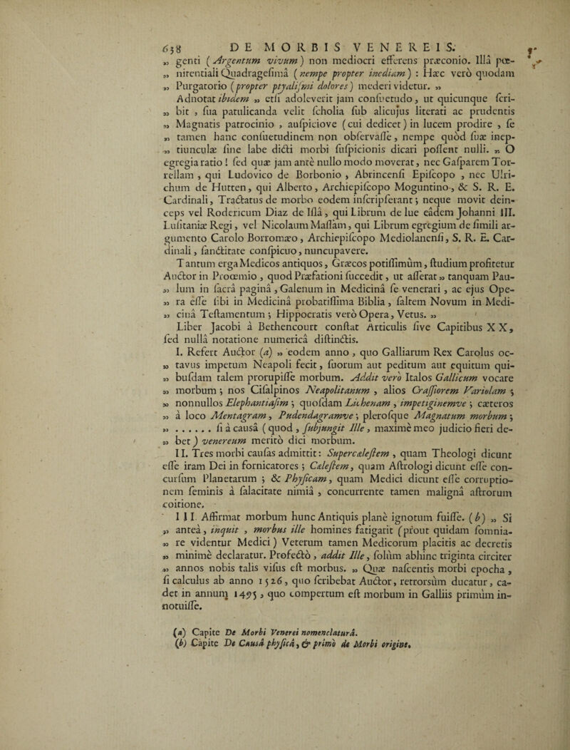 „ genti [Argentum vivum) non mediocri efferens praeconio. Illa poe- „ nirentiaii Quadragefima (nempe propter inediam) : Haec vero quodam „ Purgatorio (propter ptyalifmi dolores) mederi videtur. « Adnotat ibidem » ctfi adoleverit jam confuetudo, ut quicunque feri¬ as bit , fua patulicanda velit fcholia fub alicujus literati ac prudentis „ Magnatis patrocinio , aufpiciove (cui dedicet) in lucem prodire , fe „ tamen hanc confuetudinem non obfervafle, nempe quod fuse inep- „ tiunculae line labe didi morbi fufpicionis dicari pollent nulli. „ O egregia ratio ! fed quae jam ante nullo modo moverat, nec Gafparem Tor- reilam , qui Ludovico de Borbonio > Abrincenfi Epifcopo , nec Uiri- chum de Hutten, qui Alberto, Archiepifcopo Moguntino, & S. R. E. Cardinali, Tradatus de morbo eodem infcripferant j neque movit dein¬ ceps vel Rodcncum Diaz de Ifla, qui Librum de lue eadem Johanni III. Lulitaniae Regi, vel Nicolaum Maflam, qui Librum egregium de limili ar¬ gumento Carolo Borromreo, Archiepifcopo Mediolanenfi, S. R. E. Car¬ dinali, fanditate confpicuo,nuncupavere. T antum erga Medicos antiquos, Graecos potiflimum, fludium profitetur Audior in Prooemio , quod Praefationi fuccedit, ut afferat ,s tanquam Pau- lum in lacra pagina , Galenum in Medicina fe venerari, ac ejus Ope- ,3 ra elfe hbi in Medicina probatiffima Biblia, falrem Novum in Medi- »3 cina Teflamentum •, Hippocratis vero Opera, Vetus. ,3 Liber Jacobi a Bethencourt conflat Articulis live Capitibus XX, led nulla notatione numerica diflindis. I. Refert Audior (a) „ eodem anno , quo Galliarum Rex Carolus oc- » tavus impetum Neapoli fecit, fuorum aut peditum aut equitum qui- 33 bufdam talem prorupifle morbum. Ad.dit vero Italos Gallicum vocare 33 morbum •, nos Cifalpinos Neapolitanum , alios Crajfiorem Variolam 33 nonnullos Elephantiajim \ quofdam Lhhenam , impetiginemve \ caeteros 33 a loco Mentagram, Pudendagramve; plerofque Magnatum morbum j ..fi a causa (quod , [abjungit Ille, maxime meo judicio fieri de- S3 bet) venereum merito dici morbum. II. Tres morbi caufas admittit: Superealeflem , quam Theologi dicunt effe iram Dei in fornicatores ; Calefiem, quam Aftrologi dicunt elfe con- curfum Planetarum j &c Phyficam, quam Medici dicunt e fle corruptio¬ nem feminis a falacitate nimia , concurrente tamen maligna aflrorum coitione. ,3 antea, inquit , morbus ille homines fatigarit (prout quidam fornnia- ,3 re videntur Medici) Veterum tamen Medicorum placitis ac decretis 33 minime declaratur. Profedlb , addit Ille, folum abhinc triginta circiter 33 annos nobis talis vifus ell morbus. ,s Qute nafcentis morbi epocha , fi calculus ab anno 1526, quo feribebat Audor, retrorsum ducatur, ca¬ det in annum 1495 > <H° compertum efl morbum in Galliis primum in- notuifle. {a) Capite De Morbi Venerei nomenclatura. (b) Capite De Causa phyfica, d primo de Morbi origine. •**