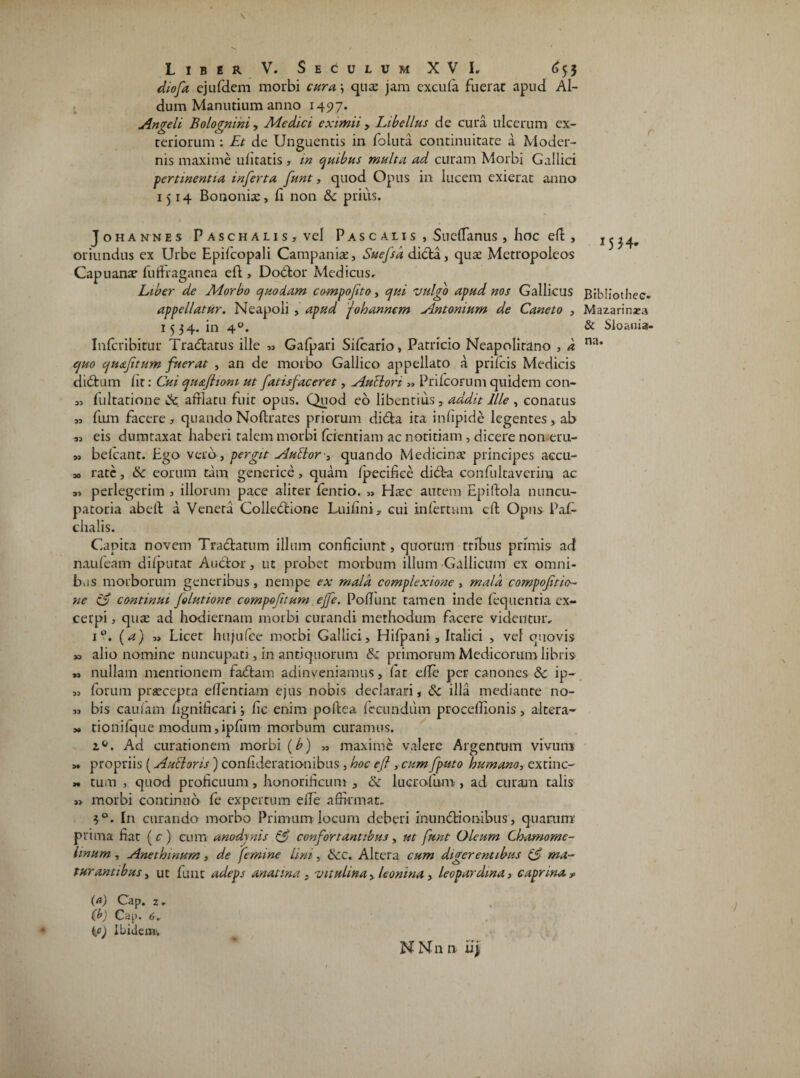 diofa ejufdem morbi cura \ quae jam excula fuerat apud Al- dum Manutium anno 1497. Angeli Bolognini, Medici eximii > Libellus de cura ulcerum ex¬ teriorum : Et de Unguentis in foluta continuitate a Moder¬ nis maxime ulicatis * in quibus multa ad curam Morbi Gallici pertinentia inferta funt, quod Opus in lucem exierat anno 1514 Bononiae, li non &c prius. Johannes Paschalis, vel P as c ali s , SuelTanus , hoc efl , oriundus ex Urbe Epifcopali Campaniae, Suefsd dicta, quae Mctropoleos Capuanae fuftraganea eft , Dodtor Medicus. Liber de Morbo quodam compofito, qui vulgo apud nos Gallicus appellatur. Neapoli , apud j olo annem Antonium de Caneto , 1534. in 40. Inlcribitrur f radiatus ille « Gafpari Sifcario, Patricio Neapolitano , d quo quaftum fuerat , an de morbo Gallico appellato a prilcis Medicis di dium Iit: Cui qu&ftioni ut fatisfaceret, Auclori » Prifcorum quidem con- „ fultarione & afflatu fuit opus. Quod eb libentius, addit Ille , conatus „ fum facere , quando Noftrates priorum didia ita infipide legentes, ab „ eis dumtaxat haberi talem morbi (cientiam ac notitiam, dicere non eru- » belcant. Ego vero, pergit Aublor-, quando Medicinae principes aecu- » rate, 6c eorum tam generice, quam fpecifice didl-a confultaverim ac a, perlegerim , illorum pace aliter fentio. „ Hxc autem Epiliola nuncu- patoria abeii a Venera Colledlione Luihni, cui infertum eft Opus PaG chalis. Capita novem Tradiatum illum conficiunt, quorum tribus primis ad naufeam difputat Audior, ut probet morbum illum Gallicum ex omni¬ bus morborum generibus, nempe ex mala complexione , mala compoftio- ne zS continui folutione compotitum effe. Poliunt tamen inde fequentia ex¬ cerpi , quas ad hodiernam morbi curandi methodum facere videntur, i°. (a) „ Licet hujufce morbi Gallici, Hifpani, Italici , vel quovis » alio nomine nuncupati, in antiquorum & primorum Medicorum libris „ nullam mentionem fadtam adinveniamus, fiat efTe per canones & ip- « forum prarcepta effentiam ejus nobis declarari, 3c illa mediante no- „ bis caufam ngnificari; fic enim poftea fecundum procellionis, altera- » tionifque modum,ipfum morbum curamus. a&. Ad curationem morbi (b) « maxime valere Argentum vivum » propriis (Auttons) confiderationibus , hoc efi , cum fputo humano, extinc- » tum , quod proficuum, honorificum , & lucrofum , ad curam talis » morbi continuo fe expertum efTe affirmat. 3°. In curando morbo Primum locum deberi inundtionibus, quarum prima fiat (c) cum anodjnis & confortantibus, ut funt Oleum Chamome- hnum, Anethmum, de femine lini, &c. Altera cum digerentibus & ma¬ turantibus, ut funt adeps anatina, vitulina, leonina, leopardma, caprina » (a) Cap. 2. (b) Cap. 6, ic) Ibidem-. N N n n ii; Bfbiiothec. Mazarinxa & Sloauis- na.