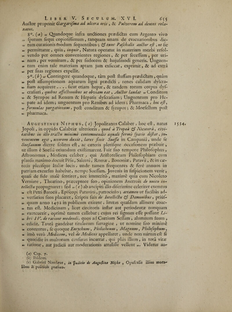 Aucftor proponit Garganfima ad ulcera oris , 8c Pulverem ad dentes rela¬ xatos. 8°. (<a) » Quandoque infra unctiones praedidlas cum Argento vivo {putum fequi copiolillimum, tanquam unam de evacuationibus dic- 33 tum curationis modum lequentibus ; & tunc Pafchalis auttor ejl, ut fic »3 permittatur, quia, inquit, Natura operatur in materiam morbi refol- 3, vendo per omnes convenientes regiones , & per fecelfum, per uri- r> nam, per vomitum, & per fudorem 8c hujufmodi generis. Unguen- » tum enim tale materiam aptam jam exficcat, exprimit, & ad extra a, per fuas regiones expellit. 9°.(£),3 Contingere quandoque, tim poft ftuftam praedidftam, quam » poft alfumptionem aquarum ligni prodidi , renes calidam dylcra- >3 fiam acquirere .... ficut etiam hepar, & tandem totum corpus dyl- „ craiiari, quibus affectionibus ut obviam eat, ylutlor laudat „ Conditum ,3 & Syrupos ad Renum & Hepatis dyfcualiam •, Unguentum pro He- « pate ad idem; unguentum pro Renibus ad idem; Pharmaca, hoc <?/?, ,3 formulas purgationum, poft conditum & fyrupos; & Morfellum poft pharmaca. Augustinus Niphus, ( c) Jopolitanus Calaber , hoc eft, natus Jopoli, in oppido Calabriae ulterioris , quod d Tropad & Nicotera, civi¬ tatibus in illo traftu minime contemnendis aquali fierrnc fpatio difiat, ju¬ ventutem egit , uxorem duxit, lares fixit Sueffe in Campania, unde (e Suefianum dicere folirus eft , ac cacteris plerifque occaiionem praebuit, ut illum e Suefsa oriundum exiftimarcnt. Fuit fuo tempore Philo Tophus, Aftronomus , Medicus, celeber , qui Ariftotelicam Philofophiam cum plaufu maximo docuit Pilis, Salerni, Romae , Bononia, Patavii, & in car- teris plerilque Italis locis, unde tamen frequentes Sc fere annuos in patriamexcurfus habebat, nempeSuelfam. Juvenis in fulpicionem venit, quali de fide male fentiret, nec immerito , maxime quia cum Nicoleto Verniate , Theati.no, prsceptore Tuo, opinionem Averrois de unico in- tellettu propugnaret: fed 33 (c) ab ancipiti illo difcrimine celeriter exemtus ,• eft Petri Barocii, Epifcopi Patavini, patrocinio ; attamen ut facilius ad- » verfarios Ilios placaret, Icriptis luis de Pntelleftu & Damonibus, priufi* 33 quam anno 1492 in publicum exirent, lituras quafdam allinere Coac- ,3 tus eft. Medicinam , licet circitoris inftar aut periodeutae nunquam 33 exercuerit, optime tamen callebat; cujus rei lignum elfe poliunt Li- „ bri IV. de ratione medendi, quos ad Curtium Sellam , alumnum fuum , 33 edidit. Tanta gaudebat titulorum farragine , ut nomine fuo minime » contentus, le quoque Eutychum , Philotheum , Magnum, Philofophum, » imo vero Medicem, vel de Medices appellaret, unde non mirum eft fi »» quotidie in multorum cenfuras incurrat, qui plus illum , in tota vitae »3 ratione, aut judicii aut moderationis attulille vellent 33.- Videtur au~ (b) Ibidem. libtis & politicis pjjetixo. 15 54»