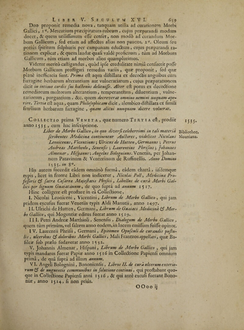 Duo proponit remedia nova, tanquam utilia ad curationem Morbi Gallici, iMercurium praecipitatum rubrum , cujus praeparandi modum docet, & quem utiliflimum efle cenfet, non modo ad curandum Mor¬ bum Gallicum, fed etiam ad affeCfcus alios non paucos. 2y. Oleum feu potius (piritum (ulphuris per campanam eduCtum, cujus praeparandi ra¬ tionem explicat, 8c quem laudat quafi valde proficuum , tum ad Morbum Gallicum , tum etiam ad morbos alios quamplurimos. Videtur merito caftigandus, quod ipfe credulitate nimia cenfuerir poffe Morbum Gallicum profligari remediis variis, quae proponit, fed quae plane inefficacia funt. Prima eft aqua diftillata ex decoCtis anguibus cum Farragine herbarum alterantium aut vulnerariarum, cujus praeparationem dicit in intimo cordis fui h alienus delituijfe. Alter eft potus ex decoCtione remediorum multorum alterantium , temperantium , diluentium , vulne¬ rariorum , purgantium , &c. quem decreverat omnino nemini unquam ape¬ rire. Tertia eft aqua, quam Philojophicam dicit, alembico diftillata ex fimili fimilium herbarum farragine , quam alicui nunquam dicere voluerat. i Collectio prima Veneta, quae numero Tertia eft, prodiit 1535* anno 1535, cum hac inferiptione. Liber de Morbo Gallico , in quo diverji celeberrimi in tali materia Bibliothec. feribentes Medicina continentur A ubi ores, videlicet Nicolaus Sloaniana. Leonicenus, Ticentinus; Ulricus de Hutten, Germanus \ Petrus Andreas Mattheolo, Senenfis •, Laurentius Phrifms 5 f oh annes Almenar, Hifpanus\ Angelus Bologninus. Venetiis, perjohan- nem Patavinum & Venturinum de Ruflinellis. Anno Domini M 3 5- m 8°- His autem (uccedit eadem omnino forma, eadem charta , iifdemque typis , licet in fronte Libri non indicetur , Nicolai Poli, Medicina Pro- fefforis & facra, Cafarea Majeflatis Phyjici, Libellus de cura Morbi Gal¬ lici per lignum Guaiacanum, de quo fupra ad annum 1517. Hinc colligere eft proftare in ea ColleCtione, I. Nicolai Leoniceni , Vicentini, Librum de Morbo Gallico, qui jam pridem excufus fuerat Venetiis typis Aldi Manutii, anno 1497. II. Ulrichi de Hutten , Germani, Librum de Guaiaci Medicina Mor¬ bo Gallico, qui Moguntiae editus fuerat anno 1519. III. Petri Andreae Matthioli, Senenlis , Dialogum de Morbo Gallico , quem tum primum, vel (altem anno eodem, in lucem emiflum fuifle opinor. I V. Laurentii Phrifli, Germani, Epitomen Opufculi de curandis pujlu- lis , ulceribus & doloribus Morbi Gallici, MaliFrantzos appellati, quae Ba- fileae fub praelo (udaverat anno 1552.. V. Johannis Almenar, Hilpani, Librum de Morbo Gallico , qui jam typis mandatus fuerat Papiae anno 1516 in Collectione Papienfi omnium prima , de qua fupra ad illum annum. VI. Angeli Bolognini, Bononienfis, Libros II. de cura ulcerum exterio¬ rum & de unguentis communibus in folutione continui, qui proftabant quo¬ que in Co!leCtione Papienfi anni 1516 » & qui ante excufi fuerant Bono¬ niae , anno 1514, fi non prius. OO00 ij