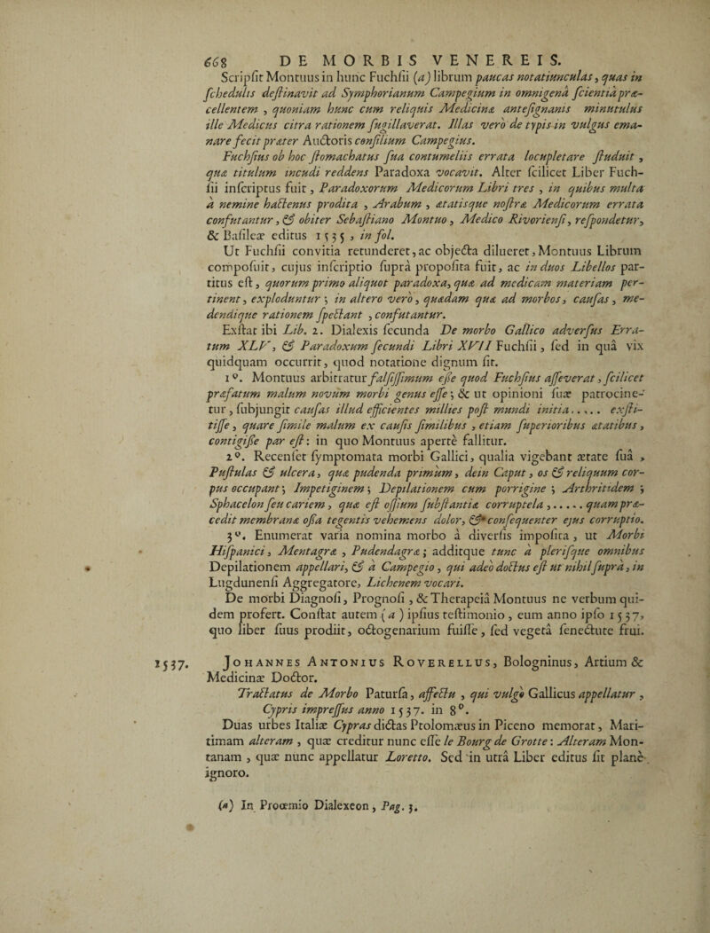 I « 15 57* &G% DE MORBIS VENEREIS. Scripfit Monruns in hunc Fuchfii (a) librum paucas notatiunculas, quas in fchedulis defit navit ad Symphorianum Campegium in omnigena fcientid pro¬ cellentem , quoniam hunc cum reliquis Medicina antefignants minutulus ille Aie dic us citra rationem fugillaverat. Illas vero de typis in vulgus ema¬ nare fecit proter Auditoris cenfilium Campegius. Fuchfius ob hoc fiomachatus fiua contumeliis errata locupletare fiuduit, qua titulum incudi reddens Paradoxa vocavit. Alter fcilicet Liber Fuch- lii infcriptus fuit, Paradoxorum Aiedicorurn Libri tres , m quibus multa d nemine hablenus prodita , Arabum , at at is que nofiro Aiedicorurn errata confutantur, & obiter Sebafiiano Aiontuo, Aiedico Rivorienfi, refpondetur, dc Bafileae editus 1335 , in fol. Ut Fuchfii convitia retunderet,ac objedta dilueret,Montuus Librum compofuit, cujus infcriptio dipra propoiira fuit, ac in duos Libellos par¬ titus ed, quorum primo aliquot paradoxa, quo ad medicam materiam per¬ tinent, exploduntur *, in altero vero, quodam quo ad morbos, c au fas, me¬ dendi que rationem fpeilant , confutantur. Ex dat ibi Lib. 2. Dialexis fecunda De morbo Gallico adverfus Erra¬ tum XLV, & Paradoxum fecundi Libri XV11 Fuchhi, fed in qua vix quidquam occurrit, quod notatione dignum fit. 1w. Montuus arbitratur falfiffimum efie quod Fuchfius affeverat, fcilicet profatum malum novum morbi genus effe •, & ut opinioni fuse patrocine- tur, fubjungit caufas illud efficientes millies pofi mundi initia..,.. exfii- tiffie, quare fimile malum ex caufis fimilibus , etiam fuperioribus otatibus, contigifie par efi: in quo Montuus aperte fallitur. i°. Recenfet fymptomata morbi Gallici, qualia vigebant aetate fua > Pufiulas & ulcera, quo pudenda primum, dem Caput, os & reliquum cor¬ pus occupant •, Impetiginem \ Depilationem cum porrigine 3 Arthritidem , Sphacelon feu cariem, quo efi ofjium fubfiantio corruptela .quam pro¬ cedit membrano ofia tegentis vehemens dolor, confequenter ejus corruptio. 3°. Enumerat varia nomina morbo a diverhs impolita, ut Morbi Hifpanici, Alentagro , Pudcndagro; additque tunc d plerifque omnibus Depilationem appellari, & d Campegio, qui adeo dotlus efi ut nihilfuprd, in Lugdunenfi Aggregatote, Lichenem vocari. De morbi Diagnoli, Prognofi , &Therapeia Montuus ne verbum qui¬ dem profert. Condat autem (a ) ipfius tedimonio , eum anno ipfo 1537» quo liber dius prodiit, odtogenarium fuiffe, fed vegeta fene&ute frui. Jo h annes Antonius Roverellus, Bologninus, Artium & Medicinae Do&or. Trallatus de Morbo Paturfa, affeblu , qui vulgo Gallicus appellatur , Cypris impreffius anno 1537. in 8°. Duas urbes Italiae CyprasXxdi&s Ptolomaeusin Piceno memorat. Mari¬ timam alteram , quae creditur nunc ede le Bourg de Grotte: Alteram Mon¬ tanam , quae nunc appellatur Loretto. Sed 'in utra Liber editus dt plane ignoro.