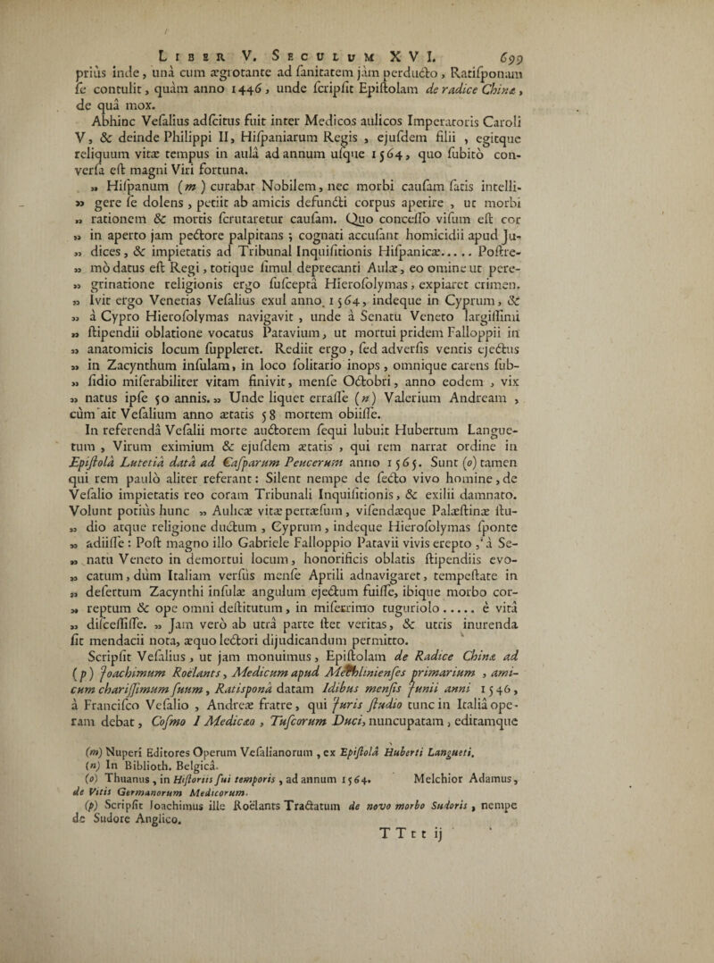 prius inde, una cum aegrotante ad faniratem jam perdudo , Ratilponam fc contulit, quam anno 1446, unde fcripfit Epiftolam de radice Chint, de qua mox. Abhinc Vefalius adfcitus fuit inter Medicos aulicos Imperatoris Caroli V, Sc deinde Philippi II, Hilpaniarum Regis , ejufdem filii , egitque reliquum vitae tempus in aula ad annum ufque 1564, quo fubito con- verfa eft: magni Viri fortuna. „ Hifpanum (m) curabar Nobilem, nec morbi caufam fatis intelli- » gere le dolens , petiit ab amicis defundi corpus aperire , ut morbi „ rationem Sc mortis Icrutaretur caulam. Quo concdfo vifum eft cor » in aperto jam pedore palpitans *, cognati acculant homicidii apud Ju- „ dices, Sc impietatis ad Tribunal Inquifitionis Hilpanicae.Poftre- „ mo datus eft Regi, totique fimul deprecanti Aulae, eo omine ut pere- » grinatione religionis ergo fufcepta Hierololymas, expiaret crimen. » ivit ergo Venetias Vefalius exui anno. 1564, indeque in Cyprum, Sc m a Cypro Hierofolymas navigavit , unde a Senatu Veneto largiflimi » ftipendii oblatione vocatus Patavium, ut mortui pridem Falloppii in „ anatomicis locum fuppleret. Rediit ergo, fed adverfis ventis ejedus a» in Zacynthum infulam, in loco folitario inops, omnique carens fub- „ fidio miferabiliter vitam finivit, menfe Odobri, anno eodem , vix „ natus ipfe 50 annis. „ Unde liquet errafie («) Valerium Andream , cum ait Vefalium anno retatis 58 mortem obiifte. In referenda Vefalii morte audorem fequi lubuit Hubertum Langue- tum , Virum eximium Sc ejufdem retatis , qui rem narrat ordine in Epijiola Lutetia data ad Cafparum Peucerusn anno 15 <5 5. Sunt (0) tamen qui rem paulo aliter referant: Silent nempe de fedo vivo homine, de Vefalio impietatis reo coram Tribunali Inquifitionis, & exilii damnato. Volunt potius hunc „ Aulicae vitae pertaefum, vifendaeque Palaeftinae ftu- „ dio atque religione dudum , Cyprum, indeque Hierololymas fponte » adiifle : Poft magno illo Gabriele Falloppio Patavii vivis erepto ,sa Se- „ natu Veneto in demortui locum, honorificis oblatis ftipendiis evo- „ catum, dum Italiam verfiis menfe Aprili adnavigaret, tempeftate in „ defertum Zacynthi infula angulum ejedum fuilfe, ibique morbo cor- „ reptum Sc ope omni deftitutum, in miferrimo tuguriolo.e vita „ dilcellifte. „ Jam vero ab utra parte ftet veritas, Sc utris inurenda fit mendacii nota, aequo ledori dijudicandum permitto. Scripfit Vefalius, ut jam monuimus, Epiftolam de Radice China ad (p) J oachimum Roelants, Medicum apud Mefhlmienfes primarium , ami¬ cum charijjimum fuum, Ratispona datam Idibus menjis Junii anni 1546, a Francifco Vefalio , Andreae fratre, qui Juris fludio tunc in Italia ope¬ ram debat, Cofmo 1 Medie<sta , Tufcorum Duci, nuncupatam , editamque (m) Nuperi Editores Operum Vefalianorum , ex Epijiola Huberti Langueti. (n) In Biblioth. Belgica- (0) Thuanus , in bkjlorm fui temporis , ad annum 1564. Melchior Adamus, de Vttis Germanorum Medicorum, (p) Scripfit loachimus ille Roelants Tra&atum de novo morbo Sudoris , nempe dc Sudore Anglico. T T t t ij