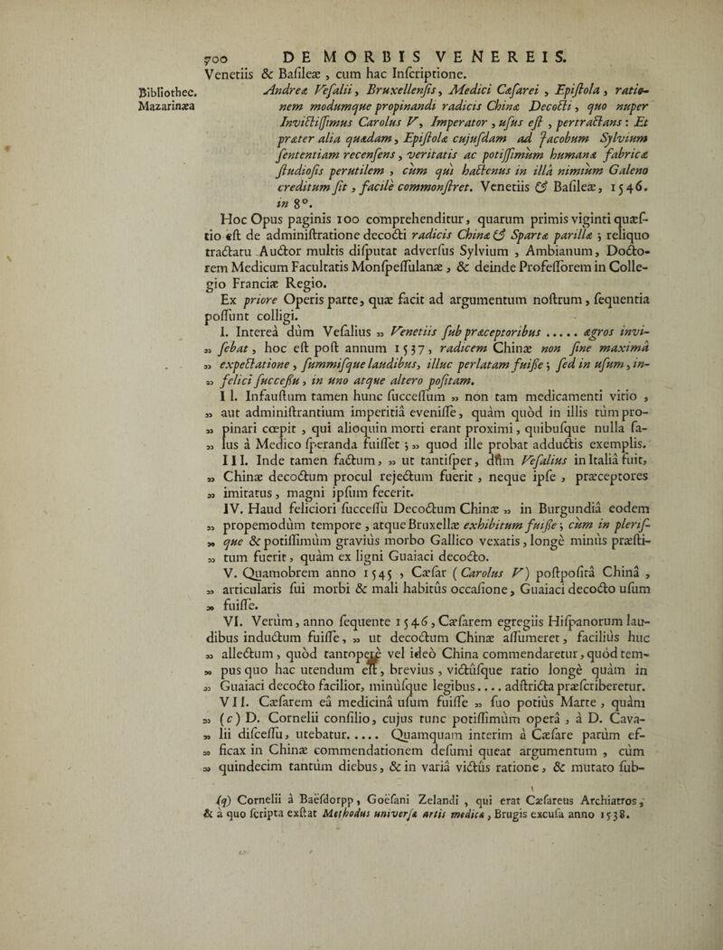 Bibliothec. Mazarinata 700 DE MORBIS VENEREIS. Venedis & Balileas , cum hac Infcriptione. Andre a Fefalii, Bruxellenfis, Aiedici Cafarei , Epifiola , ratio¬ nem modumque propinandi radicis China DecoEli, quo nuper Invitlifimus Car olus F, Imperator , ufus e fi , pertrallans : Et prater alia quadam, EpifioU cujufdam ad ‘Jacobum Sylvium fententiam recenfens, veritatis ac potijfimum humana fabrica fiudiofis perutilem , cum qui halienus in illa nimium Galeno creditum fit, facile commonfiret. Venedis (3 Bafilea:, 1546. in 8°. Hoc Opus paginis 100 comprehenditur, quarum primis vigintiqusef- tio «ft de adminiftratione deco£d radicis China Sparta parilia *, reliquo tradlatu Audior multis dilputat adverfus Sylvium , Ambianum, Dodlo- rem Medicum Facultatis Monlpelfulanae, 8c deinde Profefforem in Colle¬ gio Francis Regio. Ex priore Operis parte, quae facit ad argumentum noftrum, fequentia poliunt colligi. 1. Interea dum Velalius „ Fenetiis fub praceptoribus.agros invi- „ febat, hoc eft poft annum 1537, radicem Chi nas non fine maxima 3, expetlatione , fummifque laudibus, illuc perlatam fuifie *, fed in ufum, in- a, felici fuccefiu, m uno atque altero pofitam. I l. Infauftum tamen hunc fuccelfum „ non tam medicamenti vitio , » aut adminillrantium imperitia evenilfe, quam quod in illis tiimpro- „ pinari coepit , qui alioquin morti erant proximi, quibulque nulla fa- 5, lus a Medico Iperanda fuilfet j 33 quod ille probat addudlis exemplis. III. Inde tamen fadlum, 33 ut tantilper, dftm Fefalius in Italia luit, a, Chinae decodlum procul rejedlum fuerit, neque ipfe , prasceptores a, imitatus, magni ipfum fecerit. IV. Haud feliciori fuccelTu Decodbum Chinas „ in Burgundia eodem „ propemodum tempore , atque BnixelLx exhibitum fuifie \ cum in plenf- „ que & potillimum gravius morbo Gallico vexatis, longe minus praslli- ,3 tum fuerit, quam ex ligni Guaiaci decodlo. V. Quamobrem anno 1545 , Caslar (Carolus V) pollpofita China , 33 articularis fui morbi & mali habitus occalione, Guaiaci decodlo ufum 30 fuilfe. VI. Verum, anno fequente 15 4,6, Caefarem egregiis Hilpanorum lau¬ dibus indudlum fuilfe, 33 ut decoclum Chinae alfumeret, facilius huc 33 alledlum , quod tantopero vel ideo China commendaretur, quod tem- 3o pus quo hac utendum eu, brevius, vidlulque ratio longe quam in 33 Guaiaci deco&o facilior, minufque legibus_adllridla praelcriberetur. VII. Cxfarem ea medicina ufum fuilfe 33 fuo potius Marte , quam a, (c) D. Cornelii conlilio, cujus tunc potillimum opera , a D. Cava- 33 lii difcehu, utebatur. Quamquam interim a Casfare parum ef- 50 licax in Chinas commendationem defumi queat argumentum , cum 33 quindecim tantum diebus, & in varia villus ratione, mutato fub- 1 (q) Cornelii a Baefdorpp, Goefani Zelandi , qui erat Csefareus Archiatros, & a quo fcripta exftat Methodus umverfi artis medica, Brugis excufa anno 1538.