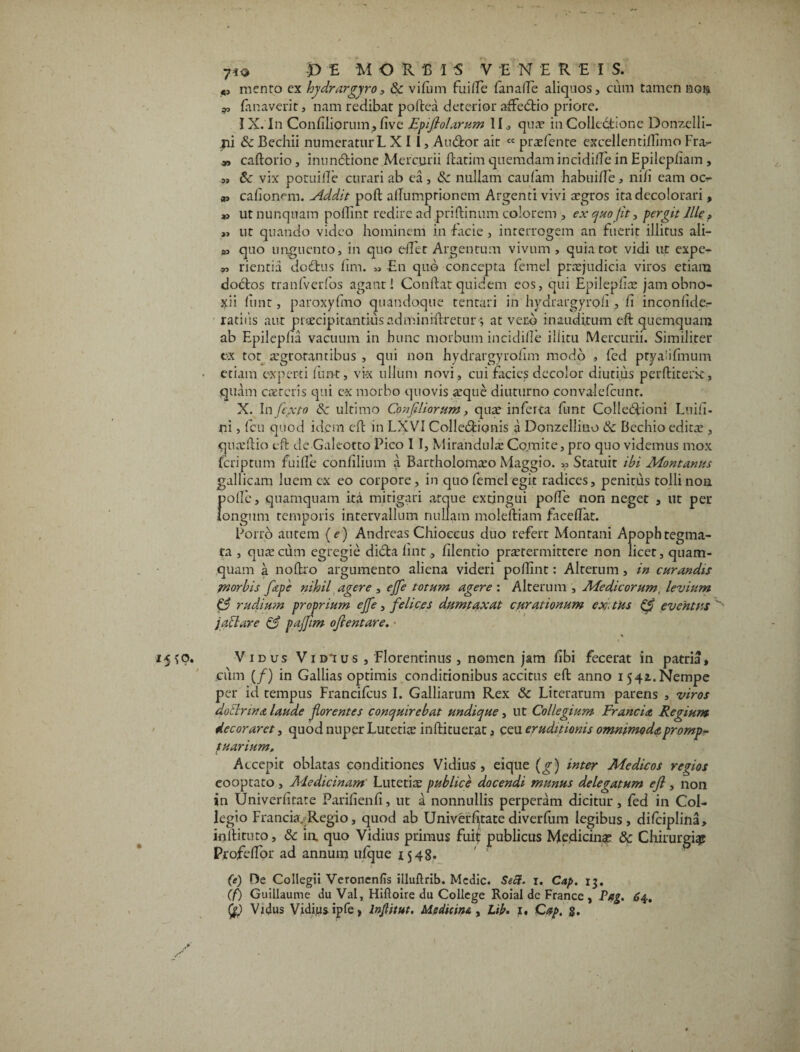 «, menro ex hgdrargyro, & vifum fu i (Te fana (Te aliquos, cum tamen non fanaverit, nam redibat poftea deterior affedlio priore. IX. In Con/iliorum, five Epiftolarum II, qua? in Collectione Donzelli- pi Bechii numeratur L X I I, Au&or ait cc praefente excellenti/Iimo Frar 4» caftorio, inuntftione Mercurii ftatim quemdam incidiffe in Epilep/iam , „ Sc vix potuille curari ab ea , & nullam caulam habui/Te, ni/i eam oo- a, ca/ionem. xlddit poft allumprionem Argenti vivi aegros ita decolorari, » ut nunquam pollint redire ad priftinum colorem , ex quo fit, pergit Ille, » ut quando video hominem in facie, interrogem an fuerit illitus ali- a, quo unguento, in quo edet Argentum vivum, quia tot vidi ut expe- a, rientia dodrus /Im. „ En quo concepta femel praejudicia viros etiam doCtos tranfverfos aganrl Conftat quidem eos, qui Epilep/iae jam obno¬ xii funt, paroxyftno quandoque tentari in hyclrargyro/i , /i incon/ide,- ratiiis aut praecipitantius ad mi n iftretur ■*, at vero inauditum eft quemquam ab Epileplia vacuum in hunc morbum incidi/le illitu Mercurii. Similiter ex tot aegrotantibus , qui non hydrargyro/im modo , fed ptya!ifmum • etiam experti funt, vis ullum novi, cui facies decolor diutius perftiterk, quam ciereris qui e-x morbo quovis atque diuturno convalefcunr. X. In fexto & ultimo Confiliorum, quae inferta funt Collecftioni Lnili- ni, fcu quod idem eft in LXVI Colle&ionis a Donzellino & Bechio editae , quae Ilio eft de Galeotto Pico I I, Mirandulae Comite, pro quo videmus mox feriptum fuifle conlilium a Bartholomaeo Maggio. » Statuit ibi Montanus gallicam luem ex eo corpore , in quo femel egit radices, penitus tolli non po/Ie, quamquam ita mitigari atque extjngui poffe non neget , ut per longum temporis intervallum nullam moleftiam face/fat. Porro autem (e) Andreas Chioccus duo refert Montani Apophtegma- ra , quae cum egregie dicta/int, /ilentio praetermittere non licet, quam¬ quam a noftro argumento aliena videri pollint: Alterum, in curandis rnorbis [spe nihil agere , ejfe totum agere : Alterum , Medicorum, levium & rudium proprium ejfe, felices dumtaxat curationum ex. tus 0 eventus jactare & pajflm ofeentare. ■ \ 15^p. Vidus Vi d*ius , Florentinus , nomen jam /ibi fecerat in patria, cum (/) in Gallias optimis conditionibus accitus eft anno 1541.Nempe per id tempus Franci/cus I. Galliarum Rex & Literarum parens , viros doctrina laude florentes conquirebat undique, ut Collegium Franci a Regium decoraret, quod nuper Lutetiae inftituerat, ceu eruditionis omnimoda promp¬ tuarium. Accepit oblatas conditiones Vidius , eique (g) inter Medicos regios cooptato , Medicinam Lutetiae publice docendi munus delegatum eft , non in Univer/itate Pari/ienfi, ut a nonnullis perperam dicitur, fed in Col¬ legio FranciavRegio, quod ab Univerfjtatediverfum legibus, di/ciplina, inftituto, 8c ia quo Vidius primus fuit publicus Medicina Sc Chirurgi# Profe/Tor ad annum u/que 1548. (e) De Collegii Veronenlis illuftrib. Medie. Secl. 1. Cap. 13. (f) Guillaume du Val, Hiftoire du College Roial de France , Pag. 64. (£) Vidus Vidius ipfe , lnjlitut. Medicina, y Lib. 1« Cap.