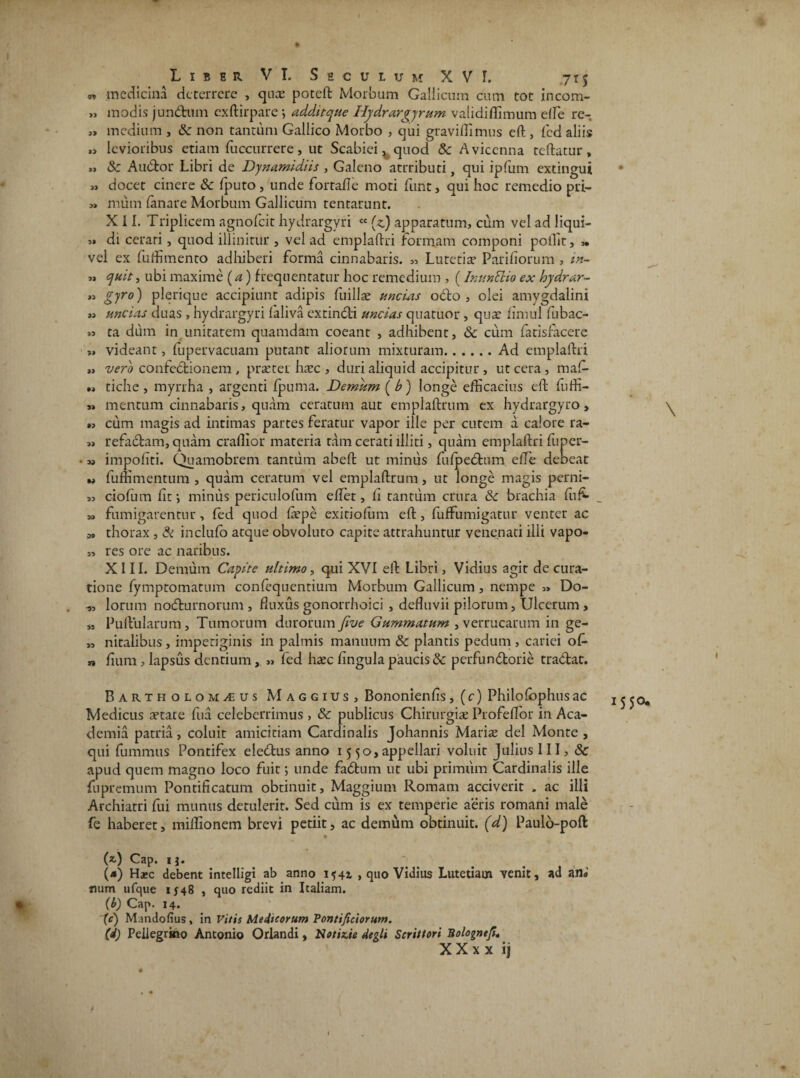 I Liber VI. Seculum XVI. 715 « medicina deterrere , quas poteft Morbum Gallicum cum tot incom- „ modis jundnm exftirpare; additque Hydrargyrum validiffimum effie re- « medium , & non tantum Gallico Morbo , ejui gravi Hi mus eft , fed aliis » levioribus etiam fuccurrere, ut Scabiei, quod & Avicenna teftatur, » & Audior Libri de Dynamidiis , Galeno atrributi, qui ipfum extingui >» docet cinere & fputo, unde fortalle moti funt, qui hoc remedio pri- » mum fanare Morbum Gallicum tentarunt. XII. Triplicem agnofeit hydrargyri cc (z) apparatum, cum vel ad liqui- di cerari, quod illinitur , vel ad emplaftri formam componi poilit, » vel ex fuffimento adhiberi forma cinnabaris. „ Lutetia* Pariliorum , in- « quit, ubi maxime (a) frequentatur hoc remedium , (InttnEHo ex hydrar- » gyro) plerique accipiunt adipis fuilla; uncias odio , olei amygdalini m uncias duas , hydrargyri laliva extindli uncias quatuor, qua* fimul fubac- »s ca dum in unitatem quamdam coeant , adhibent, & cum latisfacere „ videant, fupervacuam putant aliorum mixturam.Ad emplaftri « vero confedlionem , praeter hac , duri aliquid accipitur , ut cera, maffi » tiche , myrrha , argenti fpuma. Demum ( b) longe efficacius eft fuffi- » mentum cinnabaris, quam ceratum aut emplaftrum ex hydrargyro, »? cum magis ad intimas partes feratur vapor ille per curem a calore ra- „ refadlam, quam craffior materia tam cerati illiti, quam emplaftri fuper- • w impoliti. Quamobrem tantum abeft ut miniis fulpedtum elle debeat v fuffimentum , quam ceratum vel emplaftrum, ut longe magis perni- « ciofum lif, minus periculofum effiet, ii tantum crura 8c brachia fu fi- _ » fumigarentur, fed quod fiepe exitiolum eft, fuffumigatur venter ac M thorax, & inclulo atque obvoluto capite attrahuntur venenati illi vapo- „ res ore ac naribus. XIII. Demum Capite ultimo, qui XVI eft Libri, Vidius agit de cura¬ tione lymptomatum conlequentium Morbum Gallicum , nempe ,» Do- lorum nodturnorum, fluxus gonorrhoici , defluvii pilorum, Ulcerum, „ Pullularum, Tumorum durorum Jive Gummatum , verrucarum in ge- „ nitalibus, impetiginis in palmis manuum & plantis pedum, cariei of- „ lium, lapsus dentium, „ fed hxc lingula paucis & perfundtorie tradlat. Bartholom/EUs Maggius, Bononienlis, (c) Philolbphusac Medicus attate fua celeberrimus , & publicus Chirurgiae Profeffior in Aca¬ demia patria, coluit amicitiam Cardinalis Johannis Mariae dei Monte , qui fummus Pontifex eledtus anno 15 50, appellari voluit Julius III, & apud quem magno loco fuit; unde fadtum ut ubi primum Cardinalis ille fupremum Pontificatum obtinuit, Maggium Romam acciverit , ac illi Archiatri fui munus detulerit. Sed cum is ex temperie aeris romani male fe haberet, miffionem brevi petiit, ac demum obtinuit, (d) Paulo-poft • (*,) Cap. ij. (*) Ha»c debent intelligi ab anno 1541 , quo Vidius Lutetiam venit, ad an® Jium ufque 1548 , quo rediit in Italiam. (b) Cap. 14. (c) Mandofius, in Vitis Medicorum Pontificiorum. (d) Pellegrino Antonio Orlandi, Notizie degli Scrittori Bologntfi, X X x x ij \ 1550.