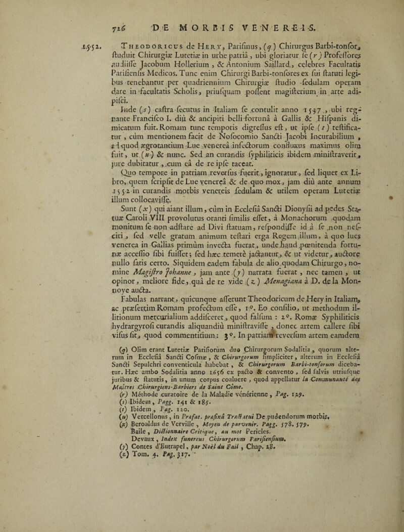 1.5*51. Theodoricus de He r y? Parifinus, {q ) Chirurgus Barbi-tonfor, ftuduit Chirurgis Luteris iu urbe patria , ubi gloriatur le(ry Profeilbre^s £ii di ille Jacobum Hollerium , & Antonium Saillard., celebres Facultatis Parifienfis Medicos. Tunc enim Chirurgi Barbi-tonibres ex fui ftatuti legi¬ bus tenebantur per quadriennium Chirurgis ftudio Tedulam operam dare in'facultatis Scholis, priufquam polient magifterium in arte adi- pifci. Inde (s) caftra-fecutus in Italiam fe contulit anno 1537 , ubi reg¬ nante Francilco I. diu 8c ancipiti belli-fortuna a Gallis & Hifpanis di¬ micatum fuit.Romam tunc temporis digredus eft, ut ipfe [t) teftifica- tur , cum mentionem facit de Nolocomio Sandfci Jacobi Incurabilium , ? d quod sgrotantium Lue venerea infedtorum conduxus maximus oliru fuit, ut (u-) & nunc. Sed an curandis fyphiliricis ibidem miniftraverit, jure dubitatur cum ea de re iple taceat. Quo tempore in patriam reverfus fuerit, ignoratur, fed liquet ex Li¬ bro, quem fcripfit de Lue venerea & de quo mox., jam diu ante annum .1552 in curandis morbis venereis fedulam Sc utilem operam Lutetis illum collocavjfie. Sunt (x) qui aiant illum, cum in EcclefiaSan&i Dionyfii ad pedes Sub¬ tus Caroli VIII provolutus oranti hmilis efiet, a Monachorum quodam monitum fe non adftare ad Divi ftatuam, refpondifle id a fe .non nef- ciri , fed velle gratum animum teftari erga Regem illum, a quo lues venerea in Gallias primum inveda fuerat , unde haud poenitenda fortu- ns acceffio libi fuilfet; fed hsc temere ja&antur, & ut videtur , aubtore nullo fatis certo. Siquidem eadem fabula de aliosquodam Chirurgo, no¬ mine Magijlro 'J oh anne , jam ante (7) narrata fuerat , nec tamen , ut opinor, meliore fide, qua de re vide .(s,) jQ/Lcnagiana a D. dela Mon- noye audta. Fabulas narrant, quicunque aderunt Theodoricum dc Hery in Italiam, ac prsferqim Romam profedtum efie, i °. Eo confilio, ut methodum il- litionum mcrcurialium addifceret, quod falfum : iQ. Roms Syphiliticis ihydrargyrofi curandis aliquandiu miniftravifle , donec artem callere fibi vifiis fit > quod commentitium: 3 In patriam' reverfum artem eamdera (4) Olim erant Lutetia: Pariliorum cluo Chirurgorum Sodalitia , quorum alte¬ rum in Ecclefia Sandi Cofmae , & Chirurgorum (impliciter, alterum in Ecclefia Sandi Sepulchri conventicula habebat , & Chirurgorum Barbi-tonforum diceba¬ tur. Hxc ambo Sodalitia anno 1656 ex pado & convento , fed falvis utriufquc juribus & flaturis, in unum corpus coaluere , quod appellatur la Communaute dtp Mattres Chirurgum-B^rbiers de Saint Come. (r) Methode curatoire de Ia Maladie vcnerienne, Pag. 1,1,9. (s) Ibidem, Pagg. 141 & i8y- (r) Ibidem , Pag. izo. (u) Vercelionus , in Pr&fat. pr&fixd Tr*8 Attii De pudendorum morbis, Qc) Beroaldus de Verville , Moyen de par-venir. Pagg. /78. 579. Baile , Diilionnaire Critique, au mot Pericles. Devaux , Index funereus Chirurgorum Parijienfium. (7) Contes cTEutrapel, par Noel du Bail, Chap. 28»