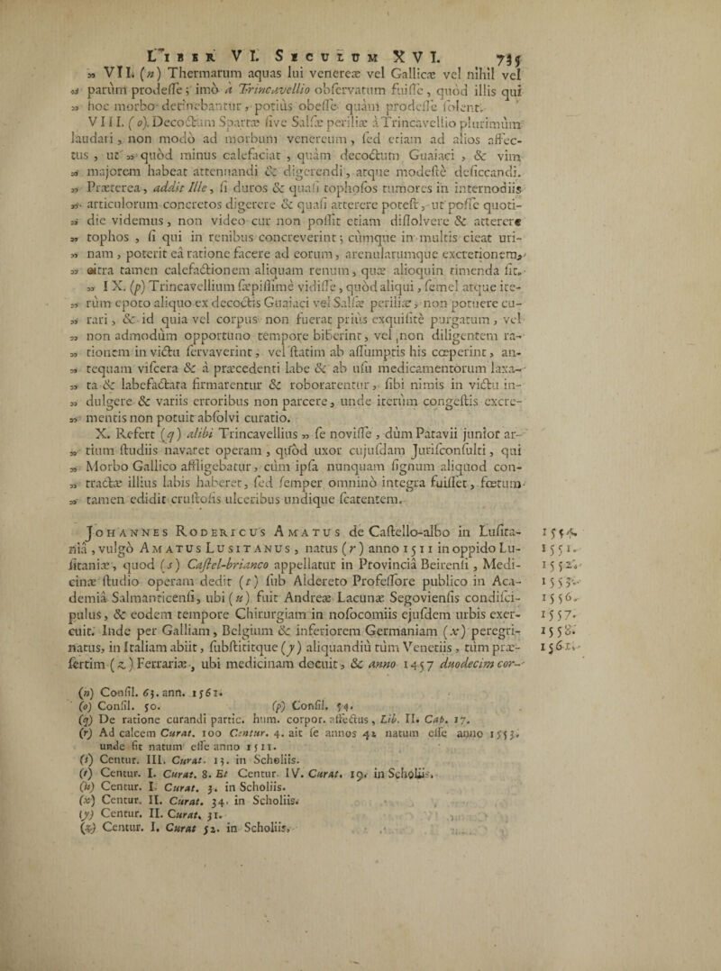 I L~i bsr VI. Siculum XVI. 73$ m VIL (n) Thermarum aquas lui venereae vel Gallica vel nihil vel ti parum prodede; imo a Vrincavellio obfervatum fuiflc, quod illis qui hoc morbo ■ deruebantur , potius obede quani pro defle i olent, V111. ( 0). Decofbum Spartae live Salfic periliae aTrincavellio plurimum laudari, non modo ad morbum venereum, fed etiam ad alios affec¬ tus , ut 53 quod minus calefaciat , quam decoccum Guaiaci , & vim ss majorem habeat attenuandi & digerendi, atque modefte deficcandi. 3, Praeterea--, addit Ille, /i duros & quali tophpfos tumores in internodiis «• articulorum concretos digerere & quali atterere potefr, ut poffe quoti- 35 die videmus, non video cur non pollir etiam diflolvere & atterere 55 tophos , fi qui in renibus concreverint i cumque in multis cieat uri- 35 nam , poterit ea ratione facere ad eorum, arenularumque excrerionerrv 53 airra tamen calefactionem aliquam renum, qua? alioquin timenda fit. 35 I X. (p) Trincavellium fiepiffime vidi de, quod aliqui, femel atque ite- m rum epoto aliquo ex decoctis Guaiaci vel Salia? perilia?, non potuere cu- 33 rari, & id quia vel corpus non fuerat prius exquifite purgatum 3 vel 33 non admodum opportuno tempore biberint, vel ,non diligentem ra- 33 donem invicta fervaverint, vel datim ab adinnptis his coeperint, an- 33 tequain vifcera &c a praecedenti labe & ab ufu medicamentorum laxa-- 33 ra & labefadrata firmarentur & roborarentur, fibi nimis in viCtu in- 3, dulgere & variis erroribus non parcere, unde iterum congeftis excre¬ as mentis non potuit abfolvi curatio. X. Refert (<7) alibi Trincavellius „ fe novide , dum Patavii junior ar- 3, tium ftudiis navaret operam , quod uxor cujufdam Jurifconlulti, qui » Morbo Gallico affligebatur, ciim ipfa nunquam fignum aliquod con- ,3 rradxe illius labis haberet, fed femper omnino integra fuidet,foetum- a,' tamen edidit cruitofis ulceribus undique leateiitem. J o h annes Rodericus Amatus de Caftello-albo in Lufica- 1 £ f 4. mia , vulgo AmatusLusitanus, natus (r) anno 1511 in oppido Lu- 15 51. litania?, quod (s) Caftel-brianco appellatur in Provincia Beirenli, Medi- 15 52,; cinae ftudio operam dedit (t) fub Alde-reto Profedore publico in Aca- 15 5 5»- demia Salmanricenfi, ubi (u) fuit Andreae Lacunae Segovienfis condifci- 15 pultis, & eodem tempore Chirurgiam in nofocomiis ejufdem urbis exer- 1557* aiit. Inde per Galliam, Belgium <k inferiorem Germaniam (x) peregri- 15 5 natus, in Italiam abiit, fubftititque (7) aliquandiu tum Veneriis, tiim pra?- 15 • fertim(^) Ferrariae, ubi medicinam decuit, 8c anno 1457 duodecim cor-- (») Conlil. 63. ann. ij6i. (0) Conlil. jo. (p) Confil. 54. (q) De ratione curandi partic. hum. corpor. atfeftus, Lib. II* Cab. 17. (r) Ad calcem Curat. 100 C.tntiir. 4. ait fe annos 41 natum elle anno inj» unde fit natum efle anno 1511. (s) Centur. III. Curat. 15. in Scholiis. (t) Centur. I. Curat. S. Et Centur- IV. Curat. 19. in Scholiis» (i*) Centur. I- Curat. 3. in Scholiis. (x) Centur. II. Curat. 34. in Scholiis.- (y) Centur. II. Curat. 31. , (z,) Centur. I. Curat $z. in Scholiis,