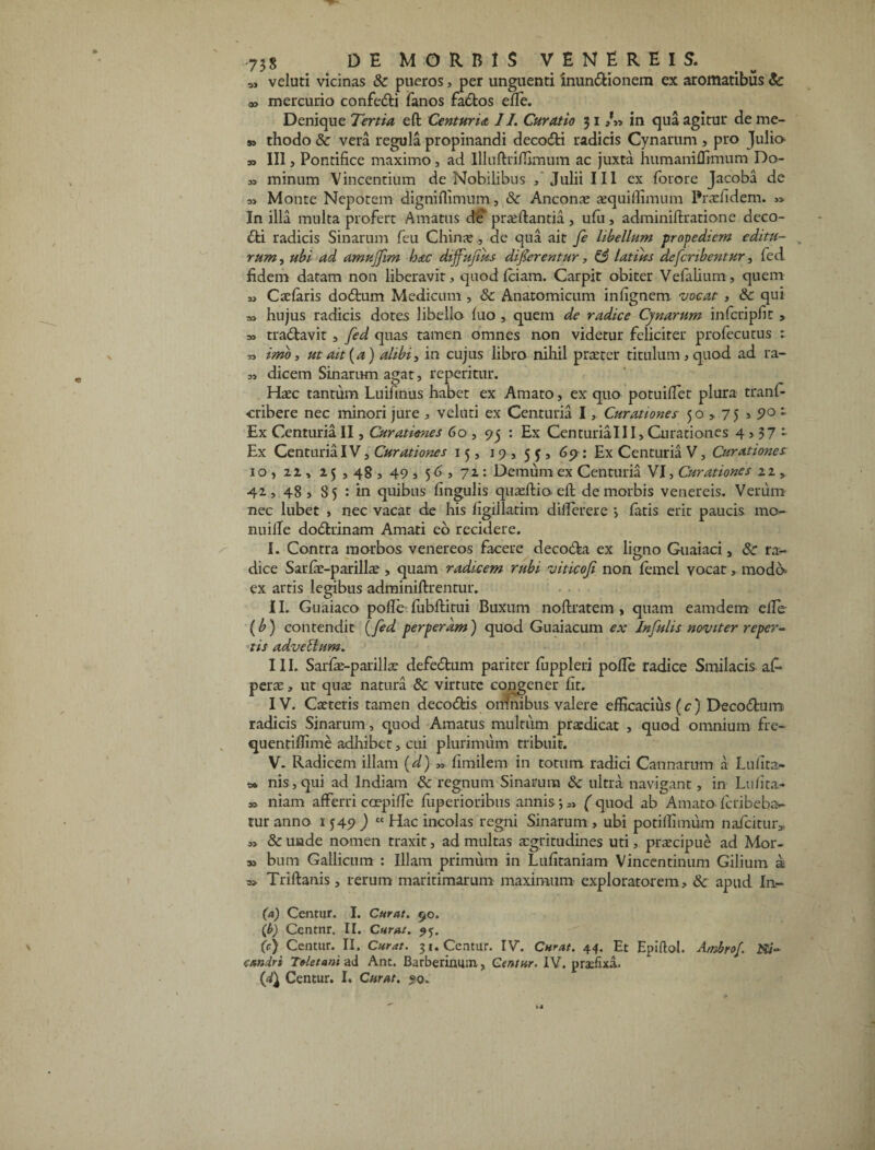 M veluti vicinas & pueros, per unguenti inundionem ex aromatibus Sc a> mercurio confedi fanos fados elle. Denique Tertia eft Centuria II. Curatio 31 /» in qua agitut de me- » thodo 8c vera regula propinandi decodi radicis Cynarum , pro Julio » III, Pontifice maximo, ad IlIuftriiTimum ac juxta humaniffimum Do- „ minum Vincentium de Nobilibus / Julii III ex fotore Jacoba de ai Monte Nepotem digniflimum, & Ancon x xquiffimum Prxhdem. In illa multa profert Amatus de' prxftantia , ufu, adminiftratione deco¬ di radicis Sinarum feu Chinx , de qua ait fe libellum propediem editu¬ rum , ubi ad amujfim hac dtjfujtus dicerentur, & latius defcribentur, fed fidem datam non liberavit, quod Iciam. Carpit obiter Vefalium, quem » Caelaris dodum Medicum , & Anatomicum infignem vocat , & qui a, hujus radicis dotes libello luo , quem de radice Cynarum infcripfit , =i tradavir , fed quas tamen omnes non videtur feliciter profecutus : » imo, ut ait [a) alibi, in cujus libro nihil prxter titulum, quod ad ra- 11 dicem Sinarum agat, reperitur. Haec tantum Luifinus habet ex Amato, ex quo potuilfet plura tranfc ■cribere nec minori jure , veluti ex Centuria I, Curationes 50,75 > 9° 1 Ex Centuria II, Curationes 60 , 95 : Ex CenturiaIII, Curationes 4,57 - Ex Centuria IV, Curationes 15, 19, 55, 69 : Ex Centuria V, Curationes 10,22, 25,48, 49 , 56, 72 : Demum ex Centuria VI, Curationes 22 , 42, 48, $5 : in quibus lingulis quxftio eft de morbis venereis. Verum nec lubet , nec vacat de his figillatim dilferere > fatis erit paucis mo- nuille dodrinam Amati eo recidere. I. Contra morbos venereos facere decoda ex ligno Guaiaci, & ra¬ dice Sarlx-parillx , quam radicem rubi viticofi non femel vocat, modo ex artis legibus adminilhrentur. II. Guaiaco polle fubftirui Buxum noftratem , quam eamdem elle (b) contendit (fed perperam) quod Guaiacum ex Infulis noviter reper¬ tis adveblum. III. Sarlx-parillx defedum pariter fuppleri polle radice Smilacis af» perae, ut qux natura 8c virture congener fit. IV. Caeteris tamen decodis omnibus valere efficacius (c) Decodum radicis Sinarum, quod Amatus multum praedicat , quod omnium fre- quentiffime adhibet, cui plurimum tribuit. V. Radicem illam (d) „ fimilem in totum radici Cannarum a Lufita- 3* nis,qui ad Indiam & regnum Sinarum & ultra navigant, in Lulita- » niam afferri coepilfe luperioribus annis; „ ( quod ab Amato feri beba¬ tur anno 1749 ) £t Hac incolas regni Sinarum, ubi potiffimum nafcitur, 1, & unde nomen traxit, ad multas aegritudines uti, prxeipue ad Mor¬ si bum Gallicum : Illam primum in Lufitaniam Vincentinum Gilium a » Triftanis, rerum maritimarum maximum exploratorem, & apud In- (d) Centur. I. Curat. 90. (b) Centnr. II. Curat. 95. (c) Centur. II. Curat. 31. Centur. IV. Curat. 44. Et Epiftol. Ambrof. Ni¬ candri Toletani ad Ant. Barberinum, Centur. IV. praefixa. {d\ Centur. I. Curat. ?o.