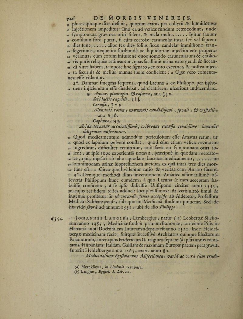 „ plures quoque dies defluit, quorum exitus per collyrii &c humidorum’ M injeftionem impeditur: Imo ea ad veficae fundum retrocedunt, unde o, (ymptomata graviora oriri folent>& mala multa.Igitur fanum- » conmium fore putat, fi cum corrofie carunculae intra fex vel feptem diesfunt,.alios fex dies folius ficcae candelae immiflione tran- ,, fegerimus, neque ita furibunde ad liquidorum injectionem propera- m verimus, cum eorum infufione quoquomodo caruncularum & craffio- m ris puris reliquiae retineantur, quas facillime urina extergendi & ficcan- „ di vires habens, tempore hoc fignato rex toto excernet, & poftea injec-- „ ta (ecurius & melius munus luum conficient : » Quae vero confenta- nea efle videntur. i°. Damnat fmegma fequens, quod Lacuna „ ex Philippo per fipho- o* nem injiciendum efle-fuadebat, ad cicatricem ulceribus inducendam» Aquar. piantagin, (3 rofacea, ana $ j v. Seri laths capri Ili,, ^ i j. Cerujfa, g v j. , Aluminis rocba , marmoris candidi[Jimi , [podii , & crjjlalli^ ana 5 j fi. Caphura, 3 j. Arida terantur accuratiffime, cribro que excujfa tenuiJJImo , humidis diligenter mifceantur. Quod medicamentum admodum periculofum efle Amatus retur, ur *> quod ex lapidum pulvere conflat , quod cum etiam veficae cavitatem' M ingreditur, difficulter remittitur, imo faeva eo (ymptomata oriri fo- » lent, ut ipfe faepe experientia notavit, praecipue in quodam mercato-- » re, qui, injeClo ab alio quodam Lacunae medicamento,.im „ omnimodam urinae fuppreflionem incidit, ex qua intra tres dies mor- „ tuus eft: » Circa quod videntur ratio & veritas-cum Amato facere.- 3 Q. Denique methodi illius inventionem Amatus affirmatiflime aC- feverat Philippum hunc eumdem, a quo Lacuna (e eam acceptam ha¬ bui fle confitetur , a (e iplb didicifle Ulilfipone circiter anno 1535 , in cujus rei fidem teftes adducit locupletilfimos: At verb ultro fimul & ingenue profitetur fe id curandi genus accepijfe ab Aldereto, Profeflore Medico Salmanticenfi , fiib quo in Medicina ftudium pofuerat. Sed de his vide fupra ad annum 1551, ubi de. illo Philippo. \ ? 4* J 0 H AN nes Langius, Lembergius, natus (4) Leobergae Silefio- rum anno 1485 , Medicinae ftuduit primum Bononiae , ac deinde Pifis in Hetruria ubi Docftoralem Lauream adeptus eft anno 1522. Inde Heidel- bergae medicinam fecit, fuitque fucceffive Archiatrus quinque Eledtorum Palatinorum, inter quos Fridericum II. triginta feptem (b) plus annis comi¬ tatus, Hilpaniam, Italiam, Galliam & maximam Europa? partem peragravit. Interiit Heidelbergae anno 1565, aetatis anno 80. Medicinalium Epiflolarum Mifcellanea, varia ac rara cum erudi¬ ta) Mercklinus, in Lindenio renovato. [b) Langius, Epijiol, l> Lti. 11,