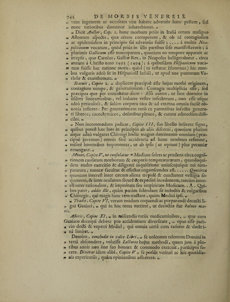 m vum ingentem ac occultam vim habere adversus hanc peftem , feci nunc tutioribus dumtaxat inhaerebimus. „ » Dicit AuElor, Cap. i. hunc morbum prius in Italia ortum maligno » Aftrorum afpedu, quae aerem corruperunt, Sc ob id conragiofum » ac epidemialem in principio fui adventus fuiffe ; .... a multis Nea- a» politanum vocatum, quod prius in illis partibus fefe manifeftaverit j a 3» plurimis Gallicum cile nuncupatum , quoniam eo tempore apparuit ac m irrepfit, quo Caroius , Galli» Rex, in Neapolin belligerabatur , circa *» annum a Chriflo nato 1493 (1494J ? a quibufdam Hifpanicum voca- » tum fui de hac ratione motis, quod (ut reflatur Huttenus) hic mor- bus vulgaris adeo fit in Hifpaniola Infula, ut apud nos puerorum Va- » riolae «5c exanthemata. Statuit, Capite 1. ,s duplicem praecipue elTe hujus morbi originem, 3* contagium nempe, & generationem: Contagia multiplicia ede, fed 3. praecipua quae per concubitus fiunt : Alfa aurem, ut funt dormire in 3» iifdem linteaminibus, vel induere veftes inferiorum , non ede ufque >3 adeo periculofi, & folum corpora rara 3c ad externa omnia facile oh- 3« noxia inficere: Per generationem vero ex parentibus infedis genera^ » ri liberos, cacochymicos, doloribus plenos, & curatu admodum diffi- ciles.», »3 Non incommodum judicat. Capite 111, fuo libello inferere figna, quibus potefl haec lues in principio ab aliis difeerni, quoniam plurimi w atque adeo vulgares Chirurgi hodie magno detrimento omnium (prae- cipue juvenum) omnia fere accidentia ad hunc morbum referunt, 3* mifere hominibus imponentes, ut ab ipfis ( ut opinor) plus pecuniae o emungant. „ Aionet, Capite V> ut cenfulatur « Medicus folers ac prudens circa cogni- n tionem caufarum morborum & corporis temperaturarum , quandoqui- » dem multo exercitio &c diligenti inquifirione uniufcujufque rei rem- »3 peratnra, naturae facultas & efferus cognofcendus eft.Quocirca « quantum inrereft inter caecum aliena trepide &: cundanter veftigia fe- *> quentem, Sc inter oculatum fecure Sc expedite incedentem, tantum inter- *> eft inter rationalem, & imperitum feu empiricum Medicum. . }.. Qui- bus patet, addit Ille, quam parum fidendum fit indodis Sc vulgaribus 3» Chirurgis, qui magis hanc rem tradant, quam Medici ipfi. „ * Traditi Capite VIi verum modum coquendi ac praeparandi decodi Ii- ?> gni Guaiaci, », qui in hoc totus vertitur, ut decodio fiat balneo ma¬ ris. Afierit, Capite XI, » in fnifcendis variis medicaminibus, „ quae cum Guaiaco decoqui debent pro accidentium diverfitate , opus efie judi¬ ci cio dodi & experti Medici, qui omnia certa cum ratione 8c dodri- * na limitet. ,3 Demum, concludit in calce Libri, „ fe nolentem talentum Domini in » terra abfeondere, voluifle Lettores hujus methodi, quam jam a plu- 3* ribus annis non fine fuo honore & commodo exercuit, participes fa- *» cere. Dixerat idem alibi > Capite V 33 fe potius veritati ac luis quotidia- «* uis experientiis, quam opinionibus adhaerere.».