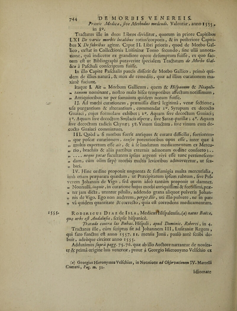 Praxis Medica ■> five Methodus medendi. Valentia?, anno 1555, in 8°. Tradatus ille in duos libros dividitur, quorum in priore Capitibus EXI De variis morbis localibus totius corporis, & in pofteriore Capiti- Eus X De febribus agitur. Caput 11. Libri prioris, quod de Morbo Gal¬ lico, exftat in Colledionis Luifininae Tomo fecundo, iine ulla annota¬ tione, qua indicetur ex grandiore opere defumptum fuiffie, ex quo face¬ tum eft ut Bihliographi putaverint fecialem Tranatum de Morbo Gal¬ lico a Pafchali confcriptum fu i fle. In illo Capite Pafchalis paucis diffierit de Morbo Gallico , primo qui¬ dem de illius natura, & mox de remediis, quas ad illius curationem ma¬ xime faciunt. Itaque I. Ait „ Morbum Gallicum, quem Hi fanum & Neapoli* m tanum nominant, noftro malo hifce temporibus affedumnotiffimum , ,» Antiquioribus ne per fomnium quidem notum fuiffie, IJ. Ad morbj curationem , praemiffis dia?ra legitima, vena? fedione, ufu purgantium & alterantium , commendat iv. Syrupum ex decodo Guaiaci, cujus formulam exhibet; i*. Aquam five decodum Guaiaci; 3 °. Aquam ilve decorum Smilacis afperae, five Sarzae-parilla?; 49. Aquam iive decoctum radicis Chynae; 5 9. Vinum fandum , five vinum eum de- codo Guaiaci commixtum, III. Quod » fi morbus fuerit antiquus & curatu difficilis, fortiorem- ,, que pofcat curationem, cenfet potentioribus opus effe , inter quae a „ multis expertum effie ait, & a fe laudatum medicamentum ex Mercu- *, rio, brachiis & aliis partibus externis admotum oidine confueto;., „ .... neque putat facultatem ipfius argenti vivi effie tunc pertimefeen- „ dam, cum olim faepe morbis multis levioribus admoveretur, ut fca- 33 biei. IV. Hinc ordine proponit unguenta & fuffiumigia multa mercurialia, imo etiam praeparata quaedam, ut Praecipitatum ipfum rubrum, five Pul¬ verem Johannis de Vigo , fed quem ideo tantum proponit ut damnet. ,, Nonnulli, inquit, in curatione hujus morbi antiquiffimi & fortiffimi,prae- 3. ter jam dida, utuntur pilulis, addendo grana aliquot pulveris Johan- 33 nis de Vigo. Ego non auderem, pergit Ille, uti illo pulvere , ne in pav- s, va quidem quantitate 6c corre.do, quia eft corrodens medicamentum, l55 5* Rodericus DiAzdelsLA, MedicusTdifpalenfis, (a) natus Baeca» qufi urbs ejl Andalufa, fcripfit hifpanice. Tratado contra las Bubas. Hifpali, apud Dominic. Roberti, in 4, Tradatus ille, cum feriptus fit ad Johannem III, Lufitanise Regem , qui fato fundus eft anno 1557, 11. menfis Junii, paulo ante feribi de¬ buit , adeoque circiter anno 1555. Adduximus fuprd pagg. 75.76. quae ab illo Audorenarrantur de novita¬ te & prima origine luis veneres, prout a Georgio Hieronymo Velfchio ex (a) Georgius Hieronymus Velfchius, in Notatione ad Qbfervationem IV. Marcelli £umani, Pag. m, $z. 'idioinatc