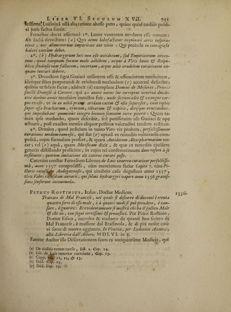 Li~ber VI. Seculum X Vil. 751 ledtione' Luifinina ulla alia ratione abelTe puto , quam quod tardius publi¬ ci juris factus fuerit. Fernelius docet affirmate i°. Luem veneream morbum effie novum : Ab India de vectum: (a) Quo nemo labefiaClatur inquinati aeris infpirti¬ tione , nec alimentorum impuritate aut vitio : Qui proinde in contagiofis haberi tantum debet. i°. (b) Hydrargyrum luis non efie antidotum , fied Empiricorum inven¬ tum ? quod t an quam fucum malo adhibent, neque d Viris bonis & Reipu- blicA fiudiofis tam fallacem, incertam , atque adeo crudelem curationem un¬ quam tentari debere. 3P. Deco£tum ligni Guaiaci utiliorem effie & efficaciotem medicinam s ideoque illius praeparandi & exhibendi methodum (c) accurate deferibit j quibus ut fidem faciat, adducit (^ exemplum Domini de Mefieres , Priorif' fancii Dionyjii a Carcere r qui 40 annos natus lue correptus venered d.uode¬ cies duobus annis incafsum inun&us fuit, unde fic cum adeo £3 exangue cor¬ pus evafit, vt in eo nihil pratmr aridam cutim (d ofia fuperefiet, cum tophis fuper ojfa brachiorum , crurum, tibiarum A capitis , dirifque cruciatibus, qui impediebant quominus integro biennio fomnum inire poterit : Quem ta¬ men ipfe methodo , quam deferibit, fed potiffimiim ufu Guaiaci de ope seftuarii v poft exadtos menfes aliquot priftinae valetudini tandem reflituir. 4P. Demum, quod judicium in tanto Viro vix probem, perfieFtiJJimum curationis modum eum efie, qui fiat (e) opiata ex remediis vulnerariis com- polita, cujus formulam profert, & quam Antidotum Alexipharmacam vo¬ cat •, vel (e) aqua , quam Mirificam dicit , & quae ex remediis ejufdem generis diftillando prolicitur, in cujus rei confirmationem duos refiert d fi refiitutosquorum imitatione ait eat er os curari pofie„• Carrerum conftat Fernelium Librum de Luis veneret curationeperfieclifji- md, anno 15 57 compofuilTe , cum mentionem faciat Capite 7. titmPi- Clons cujufdam Andegavenfis, qui cinabrio cafu deguftato anno 1557» tum Fabri cujufdam aurarii, qui fiolius hydrar gyri vapore anno 155 Ggravifi- fima fienfierunt incommoda. Petrus Rostinius, Italus, Dodtor Medicus. Trattato di Mal Francefe , nel quale fi dificorre di ducenti e trenta quattro fiorti di ejfo male , e d quanti modifi puo prendere, e cau- fare , eguarire: Et evidentamente fi mofird chi ha ilgallico Male C3 chi no , con fiegni certijfimi pronofiici. Per Petro Roftinio Dottor Fifico , raccolto &c tradotto da quanti han feritto di Mal Francefe, e maffime dal Braffiavola, & di piii molte cofe vi Cono di nuovo aggiunte. InVinetia, per Lodovico AvanAy alia Libreria dall’Alboro. M D L V I. in 8. Fatetur Auctor ille Differtationem fuam ex antiquioribus Medicis , qui (a) De abditis rerum caufis , Lib. z. Cap. 14. (b) Lib. de Luis veneres curatione, Cap. ijy (e) Capp. 10, 11, ii, & 13, (<*) Ibid. Cap. i?.. (e) Ibid. Capi ■ \ ¥