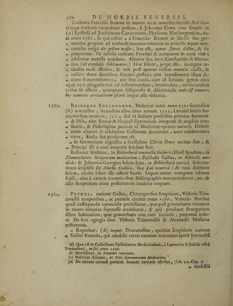 Tractatus Francilci Ramei* in manus meas nondum incidit; Sed doc- tiinam Audtoris vix probare poflum , fi Johannes Crato vera feripfit in (a) Epiftola ad Joachimum Camerarium, Phyficum Noribergenfem, da¬ ta anno 1561 , in qua refert ,» a Franci ico Renner in libello fuo ger- » manico proponi ad nodos & tumores venereos in articulis aquas mer¬ as curiales vulgo die gelben rvajfer, hoc eft, aquas flavas didtas, & fc „ praeparatas: Fit in fu fio radicum Pyrethri & aromatum in aqua vitae ; „ adduntur metalla quaedam. Alumen &c. item Cantharides &■ Mercu- „ rius (ut conjicio Sublimatus.) Hoc folent, pergit Ille, inungere ar- « ticulos male affedtos, & exit polt apertas veficas materia crafia, <$c „ utiliter datur deco&um Guaiaci poltea; ante inundtionem illam fa- „ ciunt fomentationes: „ nec iiue causa, cum id lotionis genus cum aqua vere phagedaenica ad inflammandam , erodendam , exulcerandam cutim fit efficax , quanqnam diifipandis & difeutiendis nodis & tumor i - bos vencreis articulorum plane impar efie videatur. Reinerus Solenander, Buderica? natus anno 1511 fecundum (b) nonnullos , fecundum alios circa annum 1 s z 5, Lovanii’lireris hu¬ manioribus incubuit, (c) „ fed in Italiam profedtus primum Bononiae » &Pifis, tum Roma’ de Neapoli feptennium integrum & amplius con- » fumfit, Sc Philolophire perinde ut Medicinae operam navavit. Deinde „ annis aliquot in celebribus Galliarum Academiis , inter celeberrimos M viros , ftudia fua profecntus elf. I11 Germaniam regreflus a Guillelmo Clivia’ Duce accitus fuit , Principi illi a cura corporis fideliter fuit. Referunt Simlerus , in Bibliotheca contrabla Geflneri\ Ifrael Spachius , in JVomenclatorc Scriptorum medicorum *, Palchalis Gallus, in Biblioth. me¬ dica; & johannes Georgius Schenckius, in Bibliotheca i at rica Solenan- drum fcripfifle De AI orbo Gallico, five Lue venerea : At vero dubitant iidem, utrum Liber ille editus fuerit. Liquet autem nunquam editum fuifle, ciima careris recenticribus Bibliographis non recenfeatur, nec ab ullo Scriptorum aetate pofteriorum laudetur unquam. Petrus» natione Gallus, Chirurgus five Empiricus, Vidforis Trin- cavellii temporibus , ac proinde circiter anno 1560, Venetiis florebat quali exftirpandae caruncula peritiflimus, quae poft gonorrhoeas venereas in meatu urinario fuperefle credebatur., & qua putabant ftranguriam illam habitualem, quae gonorrheeis non raro fiuccedit , perpetuo indu¬ ci. De hoc egregia funt Vidfcoris Trincavellii & Alexandri Maflariae teftimonia. „ Reperitur, (d) inquit Trineavellius , quidam Empiricus natione » Gallus Venetiis, qui candelis cereis meatum urinarium aperit fine multa (a) Qua» eft in Colle&ione Epiftolarum Medicinalium, a Laurentio Schohio editi Francofurti , in fol. anno 15; 98. (b) Mercklinus , in Lindenio renovato. (c) Melchior Adamus, in Vitis Germanorum Medicorum.' (d) De ratione curandi particul. humani corporis sffedhis, ‘\lib, 10. Cap. 9* ’ « moleftia