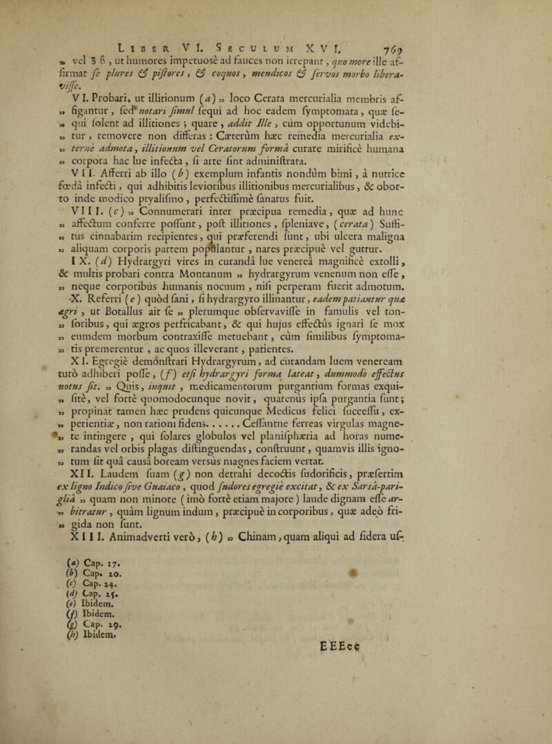 * vel 5 3 , ut humores impetuose ad fauces non irrepant, quo more }[\q af¬ firmat fe plures & piftores , & coquos, mendicos & fervas morbo libera- Viffc. VI. Probari, ut illitionum (a) ,, loco Cerata mercurialia membris af- „ figantur , fed* notari fimul fequi ad hoc eadem fymptomata, quae fe- >, qui folent ad illitiones *, quare , addit Ille , cum opportunum videbi- „ tur , removere non differas : Catterum haec remedia mercurialia ex- >, terne admota, illitionum vel Ceratorum forma curare mirifice humana » corpora hac lue infeffca, fi arte fint adminiffrata. V 11. Afferri ab illo (b) exemplum infantis nondum bimi, a nutrice foeda infedti, qui adhibitis levioribus illitionibus mercurialibus, & obor¬ to inde modico ptyalifmo , perfeftiffime fanatus fuit. VIII. {c)„ Connumerari inter praecipua remedia, quae ad hunc affe&um conferre poffunt, poft illitiones , fpleniave, (cerata) Sutfi- » tus cinnabarim recipientes, qui praeferendi fiint, ubi ulcera maligna « aliquam corporis partem populantur , nares praecipue vel guttur. IX. (d) Hydrargyri vires in curanda lue venerea magnifice extolli, & multis probari contra Montanum „ hydrargyrum venenum non effe , » neque corporibus humanis nocuum , nili perperam fuerit admotum. •X. Referri (e) quod fani, fi hydrargyro illinantur, eadem patiantur qua agri , ut Botallus ait fe „ plerumque obfervaviffe in famulis vel ton- „ foribus, qui aegros perfricabant, & qui hujus effe&ais ignari fe mox „ eumdem morbum contraxifle metuebant, cum fimilibus fymptoma- „ tis premerentur , ac quos illeverant, patientes. XI. Egregie demonftrari Hydrargyrum, ad curandam luem veneream tuto adhiberi pofle, (f) etf hydrargyri forma lateat, dummodo effectus notus fit. „ Quis, inquit , medicamentorum purgantium formas exqui- „ fite, vel forte quomodocunque novit, quatenus ipfa purgantia fiint*, ,, propinat tamen haec prudens quicunque Medicus felici fiiccelTu, ex- » perientiae, non rationi fidens.Ceflantne ferreas virgulas magne- %, te intingere , qui folares globulos vel planifphaeria ad horas numc- s, randas vel orbis plagas diftinguendas, conftruunt, quamvis illis igno- „ tum fit qua causa boream versus magnes faciem vertat. XII. Laudem fuam (g) non detrahi decodis fudorificis, praefertim ex ligno Indico five Guaiaco , quod f udor es egregie excitat, & ex Sarsd-pari- glia „ quam non minore (imo forte etiam majore) laude dignam efle^r- 95 bitratur , quam lignum indum, prsecipue in corporibus, quae adeo fri- •> gida non funt. XIII. Animadverti vero, (h) » Chinam,quam aliqui ad fidera ufi (a) Cap. 17. (b) Cap. xo. (c) Cap. z4. (d) Cap. x{. (e) Ibidem. (f) Ibidem. (/) Cap. 19, (h) Ibidem» E EEcc