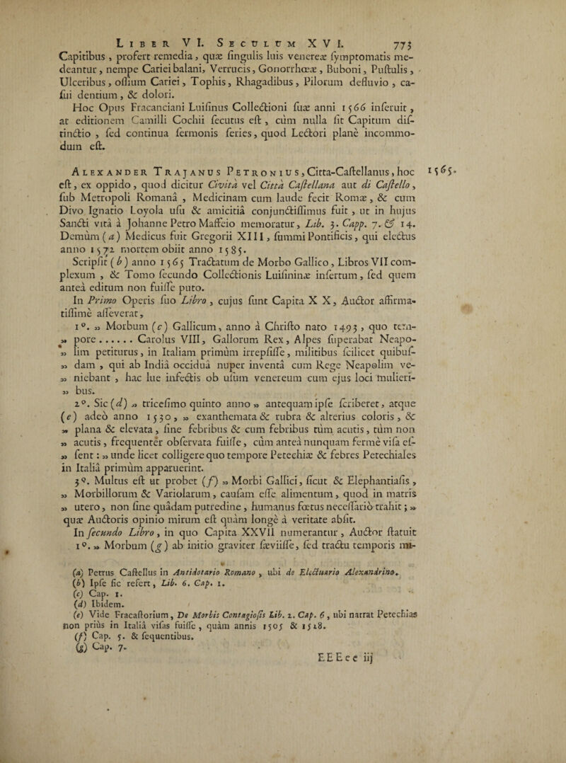 Liber VI. Sectjletm XVI. 775 Capitibus , profert remedia, qiue lingulis luis veneres fymptomatis me¬ deantur, nempe Cariei balani. Verrucis, Gonorrhoeae, Buboni, Pullulis, Ulceribus, odium Cariei, Tophis, Rhagadibus, Pilorum defluvio, ca- fui dentium, & dolori. Hoc Opus Fracanciani Luifinus Colledtioni fus anni 1566 inferuit, at editionem Camilli Cochii fecutus eft , cum nulla lit Capitum dif- tindlio , fed continua fermonis feries,quod Leclori plane incommo¬ dum eft. Alexander Trajanus P e t r o n i u s, Citta-Caftellanus , hoc 1S ^ S» eft, ex oppido, quod dicitur Civitd vel Citta Cajlellana aut di Caflello, fub Metropoli Romana , Medicinam cum laude fecit Romae, Sc cum Divo Ignatio Loyola ufu &: amicitia conjundtiflimus fuit , ut in hujus Sandli vita a Johanne Petro Maffeio memoratur, Lib. 3. Capp. 14. D cmum (a) Medicus fuit Gregorii XIII, lumini Pontificis, qui eledtus anno 1372 mortem obiit anno 1585* ScripJit ( b) anno 1565 Tradbatum de Morbo Gallico, Libros VII com¬ plexum , & Tomo fecundo Colledtionis Luifinins infertum, fed quem antea editum non fuilTe puto. In Primo Operis fuo Libro , cujus funt Capita X X, Audior affirma- tiffime aflfeverat, i°. « Morbum (c) Gallicum, anno a Chrifto nato 1495 , ftuo t£ril“ pore.Carolus VIII, Gallorum Rex, Alpes fiiperabat Neapo- „ lim petiturus, in Italiam primum irrepfifTe, militibus fcilicet quibuf- dam , qui ab India occidua nuper inventa cum Rege Neapolim ve- ,3 niebant , hac lue infectis ob uiuin venereum cum ejus loci mulieri- 33 bus. 20. Sic (d) „ tricefimo quinto anno» antequam ipfe fcriberet, atque (e) adeo anno 1530, » exanthemata & rubra Sc alterius coloris, Sc » plana Sc elevata, line febribus & cum febribus tum acutis, tum non ,3 acutis , frequenter obfervata fuifle, cum antea nunquam ferme vifa ef- » fent: 33 unde licet colligere quo tempore Peteehis Sc febres Petechiales in Italia primum apparuerint. 3.*?. Multus eft ut probet (f) „ Morbi Gallici, ficut & Elephantialis , 33 Morbillorum Sc Variolarum, caufam elfe alimentum, quod in matris 3, utero, non fine quadam putredine, humanus fcetus neceflario trahit j 3» quat Audloris opinio mirum eft quam longe a veritate abfit. In fecundo Libro, in quo Capita XXV11 numerantur. Audior ftatuic i°. >> Morbum (jj) ab initio graviter fceviifle, fed tradlu temporis mi- • I ' ! „ f. ' * w (a) Petrus Caftellus in Antidotario Romano , ubi cie Eluiuario Alexandrino. (b) Ipfe fic refert, Lib. 6. Gap. 1. (c) Cap. 1. (d) Ibidem. (e) Vide Fracaftorium, De Morbi: Contagiofis Lib. 2. Cap. 6 , ubi narrat Petechias Jion prius in Italia vifas fuifle, quam annis 150; & iji8. (f) Cap. 5. & fequcntibus. 6) CaP* 7”