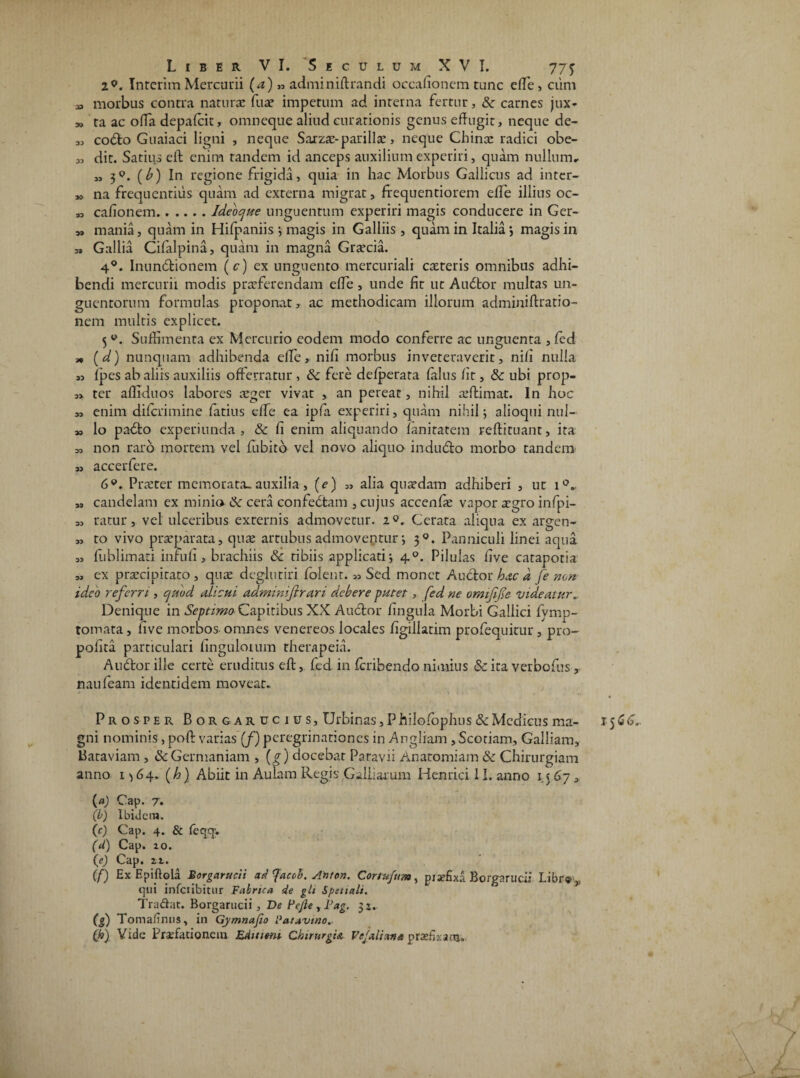 2.9. InterimMercurii (a) ,, adminiftrandi occafionem tunc ede, cum » morbus contra naturas fua? impetum ad interna fertur, &■ carnes jux* » ta ac offa depafcit, omneque aliud curationis genus effugit, neque de- „ codto Guaiaci ligni , neque Sarzas-parillae, neque Chinae radici obe- „ dit. Satius eft enim tandem id anceps auxilium experiri, quam nullum, „ 3°. (£) In regione frigida, quia in hac Morbus Gallicus ad inter- „ na frequentius quam ad externa migrat, frequentiorem effe illius oc- » caffonem.Ideocfue unguentum experiri magis conducere in Ger- „ mania, quam in Hifpaniis; magis in Galliis , quam in Italia} magisin » Gallia Cifalpina, quam in magna Graecia. 4°. Inundtionem (c) ex unguento mercuriali careris omnibus adhi¬ bendi mercurii modis praeferendam effe , unde fit ut Audtor multas un¬ guentorum formulas proponat, ac methodicam illorum adminiftratio- nem multis explicet. 5w. Suffimenta ex Mercurio eodem modo conferre ac unguenta ,fcd * (d) nunquam adhibenda elfe, nifi morbus inveteraverit, nili nulla ,3 ipes ab aliis auxiliis offerratur , Sc fere defperata falus fit, & ubi prop- ,> ter afllduos labores aeger vivat , an pereat, nihil aeftimat. In hoc enim diferimine fatius effe ea ipfa experiri, quam nihil; alioqui nui- >3 lo padto experiunda , & fi enim aliquando fanitatem reftituant, ita 30 non raro mortem vel fubitb vel novo aliquo indu&o morbo tandem 77 accerfere. 6P. Praeter memorata, auxilia, (e) „ alia quaedam adhiberi , ut i°. » candelam ex minia &: cera confetitam , cujus accenfae vapor aegro infpi- ,0 ratur, vel ulceribus externis admovetur. 2®. Cerata aliqua ex argen- „ to vivo praeparata, quae artubus admoventur; 30. Panniculi linei aqua „ fublimati inriifi, brachiis Sc tibiis applicati; 40. Pilulas five catapotia „ ex praecipitato , quas degluriri folent. 33 Sed monet Auctor hac d fe non ideo referri, epuod alicui adminifirari debere putet, fed ne omifife videatur. Denique in Septimo' Capitibus XX Auctor fingula Morbi Gallici fymp- tomata, five morbos omnes venereos locales figillatim profequitur, pro- pofita particulari fingulorum therapeia. Auctor ille certe eruditus elt, fed in feribendo nimius & ita verbofus, naufeam identidem moveat. Prosper Borgarucius, Urbinas, P hiiofophus & Medicus ma¬ gni nominis, poft varias (/) peregrinationes in AngJiam , Scoriam, Galliam, Bataviam , & Germaniam , (g) docebar Paravii Anatomiam & Chirurgiam anno 1 ^64. (h) Abiit in Aulam Regis Galbarum Henrici 11. anno 1.5 67 3 (a) Cap. 7. (0) Ibidem. (c) Cap. 4. & feqq* (U) Cap. 20. (e) Cap. 21. (f) Ex Epiftola Borgarucii ad ^acoh. Anton. Conufum, pi affixa Borgarucii Libr® ,, qui infciibitur Fabrica de gli Spetiali. Tradat. Borgarucii, De Fejle, Pag. 31.. (g) Tomafinus, in Gymnafio Patavino. (h) Vide Praefationem Edittem Chirurgia Vejalian* prxfb.-arra.