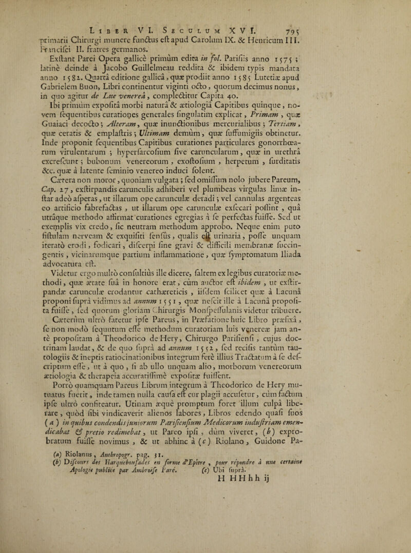 primarii Chirurgi munere fundfcus eft apud Carolum IX. Sc Hernicum III. Fr mcifci II. fratres germanos. Exftant Parei Opera gallice primum edita in fol. Pari/iis anno 1575 ; latine deinde a Jacobo Guillelmeau reddita Sc ibidem typis mandata anno 15 81. Quarta editione gallica , quae prodiit anno 1585 Lutetis apud Gabrielem Buon, Libri continentur viginti o<fto, quorum decimus nonus, in quo agitur de Lue venerea, compledbitur Capita 40. Ibi primum expolita morbi natura Sc xtiologia Capitibus quinque, no¬ vem fequentibus curationes generales fingulatim explicat, Primam , qux Guaiaci decocto', Alteram, quae inunctionibus mercurialibus ; Tertiam, qux ceratis Sc emplaftris *, Ultimam demum, qux fuffumigiis obtinetur. Inde proponit fequentibus Capitibus curationes particulares gonorrheea- rum virulentarum *, hyperfarcofium live caruncularum, qux in urethra excrefcunt; bubonum venereorum , exoftofium , herpetum , furditatis Scc. qux a latente feminio venereo induci folent. Cxrera non moror, quoniam vulgata ; fed omiftum nolo jubere Pareum, Cap. 17, exftirpandis carunculis adhiberi vel plumbeas virgulas limae in- ftar adeo afperas, ut illarum ope carunculae deradi > vel cannulas argenteas eo artificio fabrefadtas , ut illarum ope carunculae exfecari pollint , qua utraque methodo afiirmat curationes egregias 1 fe perfebtas fuifie. Sed ut exemplis vix credo, fic neutram methodum approbo. Neque enim puto fiftulam nerveam Sc exquifiti fenfus, qualis ejj urinaria, pofie unquam iterato erodi, fodicari, difeerpi fine gravi Sc difficili membranae fuccin- gentis , vicinarumque partium inflammatione, qux fymptomatum Iliada advocatura eft. Videtur ergo multo confultius ille dicere, faltem exlegibus curatoris me¬ thodi , qux state fiia in honore erat, cum auftor eft ibidem , ut exftir- pands carunculx erodantur carhxreticis , iifdem Icilicet qux a Lacuna proponi fiipra vidimus ad annum 1551, qux ne Icit ille a Lacuna propofi- ta fuifie, fed quorum gloriam Chirurgis Monfpdfulanis videtur tribuere. Cxterum ultro fatetur ipfe Pareus, in Prxfatione huic Libro prxfixa, fe non modo fequutum efte methodum curatoriam luis veneres jam an¬ te propofitam a Theodorico deHery, Chirurgo Parifienfi , cujus doc¬ trinam laudat, Sc de quo fupra ad annum 15^1, fed recifis tantum tau- tologiis Sc ineptis ratiocinationibus integrum fere illius Tra&atum a fe dcC cripcum efle, ut a quo , fi ab ullo unquam alio, morborum venereorum xtiologia Sc therapeia accurariffime expofitx fuiflent. Porro quamquam Pareus Librum integrum a Theodorico de Hery mu¬ tuatus fuerit, inde tamen nulla caufa eft cur plagii accufetur, ciim frbhiin ipfe ultro confiteatur. Urinam xque promptum foret illum culpa libe¬ rare , quod fibi vindicaverit alienos labores, Libros edendo quafi fuos (a) in ejuibus condendis juniorum Parijienfium Medicorum indufiriam emen¬ dicabat S3 pretio redimebat, ut Pareo ipfi , dum viveret, (b) expro¬ bratum fuifie novimus , Sc ut abhinc a (c) Riolano , Guidone Pa- (*) Riolanus, Antbropogr. pag. 31. (b) TDifcours des ViarqtiebonfaJes en forme d’Epitre , pour repondre d une certaine Apologi« publice par Ambroife Pare. (c) Ubi fupra. H H H h h i j