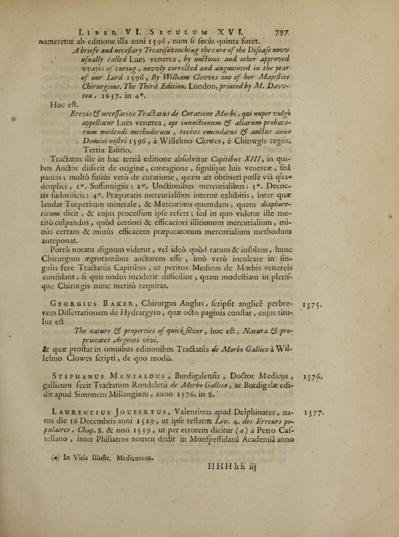 numeretur ab editione illa anni 1596, nam fi fecus quinta foret. A bnefe and necefiary Treatife touching the cure ofthe Difeafe novv ufually called Lues venerea , by unlhons and otloer approved wayes of curtng , nevvly corrected and augmented in theyear of our Lord 1596, By Wilham Clowes one of her Maje (lies Chirurgions. The Third Edition. London, printed bj Ad. Davv- ton , 1637. in 4^. Hoc eft. Brevis & neceffarius Tractatus de Curatione AI orbi, qui nuper vulgo appellatur Lues venerea , ope munitionum & aliarum probata¬ rum medendi methodorum , recens emendatus & aullus anno . Domini nofir i 1596, a Wi 11 e Imo Clowes, e Chirurgis regiis. Tertia Editio. Tradatus ille in hac tertia editione abfolvitur Capitibus XIII, in qui¬ bus Audior dillc-rit de origine, contagione , fignifque luis vencreae , fed paucis ; multo fufiiis vero de curatione , quam ait obtineri polle via qua¬ druplici , i°. Suffumigiis : ip. Unitionibus tnetxurialibus: 30. Decoc¬ tis fiudorificis : 40. Praeparatis mercurialibus interne exhibitis , inter quae laudat Turpethum minerale , & Mercurium quemdam , quem diaphore¬ ticum dicit , &: cujus procelfum ipfe refert; fed in quo videtur ille me¬ rito culpandus, quod certiori & dficaciori illitionum mercurialium, mi¬ nus certam & miniis efficacem praeparatorum mercurialium methodum anteponat. Porro notatu dignum videtur, vel ideo quod rarum 8c infbjens, hunc Chirurgum aegrotantibus auctorem efie , imo vero inculcare in fin- gulis fere Tradtatus Capiribus > ur peritos Medicos de Morbis venereis confulant, fi quis nodus inciderit difficilior , quam modeftiam in plerif- que Chirurgis nunc merito requiras. Georgius Baker, Chirurgus Anglus, fcripfit anglice perbre¬ vem Dififertationem de Hydrargyro, qure odo paginis confiat, cujus titu¬ lus efi The nature A properties of quic(filver, hoc efi , Natura & pro¬ prietates Argenti vivi. & qux proltarin omnibus editionibus Tradatus de Alorbo Gallico aWil- lelmo Clowes fcripti, de quo modo. Stephanus Manialdus , Burdigalenfis , Dodor Medicus , galliaim fecit Tradatum Rondeletii de Morbo Gallico, ac Burdigalae edi¬ dit apud Simonem Millangiwm , anno 1576. in 8« ' • \ Laurentius Jo ubertus, Valenti nus apud Delphinates > na¬ nis die 16 Decembris anni 1529, ut ipfe teftatiTE Liv. 4. des Erreurs po- pulaires , Chap. 8. & non 1539, ut per errorem dicitur (a) a Petro Cal- tellano , inter Philiatros nomen dedit in MonfpefTulana Academia anno (*) In Vitis Illuftr. Medicorum. H H H Jb h iij x$7$* 15 7 1 577*