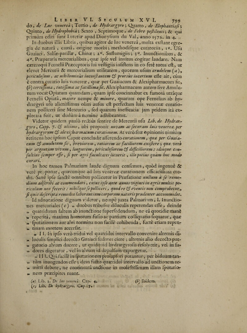 do, de Lue venered y Tertio , de Hydrargyro y Quarto , de Elephantiaji y Quinto , de Hydrophobia y Sexto , Septimoque , de Febre pefiilentiy 8c qui primum editi funt Lutetia? apud Dionyfium du Val, anno 157S. in 4. In duobus illis Libris , quibus agitur de lue venerea , multa exftant egre¬ gia dc natura , causa, origine morbi-, methodifque curatoriis, 10. Ufu Guaiaci, Salfae-parilla?, Chinae y i°. Suftumigiis 3 Inunctionibus, &c 4°. Praepararis mercurialibus, qua? ipfe vel invitus cogitur laudare. Nam caereroqui Fernelii Praeceptoris fui veftigiis infiftens in eo fere totus eft, ut elevet Mercurii 8c mercurialium utilitatem, quorum uflim crudelem (a)> penculofum , ac nihilominus inconftantem & prorsus incertum ede ait, cum e contra curatio luis venerea?, qua* per Guaiacum & Alexipharmacum fit, ('b) certijfima, tutijfima acfacillimajit. Alexipharmacum autem live Amule¬ tum vocat Opiatam quamdam , quam ipfe concinnabat ex famosa utraque Fernelii Opiata, majore nempe & minore, quarum ope Fernelius ab hy- drargyri ufu alienillimus olim aufus eft perfectam luis venerea? curatio¬ nem polliceri fine Mercurio , fed quarum inefficacia jam pridem ita ex¬ plorata fuit, ut duduma nemine adhibeantur. Videtur quidem paulo rectius fentire de Mercurii ufu Lib. de Hydrar- gyro, Capp. 7. & ultimo, ubi proponit novam acfecuram luis venerea per hydrargyrum & alexipharmacum curationem. At vero fua? topinionis nimium retinens hoc ipfnm Caput concludit afferendo curationem, qua per Guaia¬ cum & amuletum Jit, breviorem, tutiorem ac faciliorem exifiere y qua vero per argentum vivum, longiorem, periculojiorem & difficiliorem ; idebque con- fultius femper ejfe , Ji per agri facultates licuerit, illo potius quam hoc modo curari. In hoc tamen Palmarium laude dignum cenlemus, quod ingenue Sc vere proponat, quaecunque ad luis venerea? curationem eificacifiima cre¬ dit. Sane ipfe lanCte omnibus pollicetur in Praefatione nullum a Je reme¬ dium adfcnbi ac commendari, cujus ipfe ante annos viginti in agris multis pe¬ riculum non fecerit; nihilquefepolliceri, quod re & eventis non comprobetur , f quis defcripta remedia laborantium corporum naturis prudenter accommodet. Id adnotatione dignum videtur, nempe juxta Palmarium , 1. InunCtio- nes mercuriales (c ) ,, duobus tribufve diluculis repetendas elfe , deinde quatriduum lalrem ab inunCtione fuperfedendum, ne ea quotidie inane M repetita, maxima humorum fufio ac partium coiliquatio lequatur, quae „ • fputationem aut alvi tormina non facile cohibenda , forte etiam repen- „ tinam mortem accerfat. ,, I f. In ipfo vero tridui vel quatridui intervallo convenire alternis di- „ luculis fimplici decodto Guaiaci fu dor es ciere 3 alternis alio decocftopur- „ gatorio alvum ducere , ut quidquid hydrargyrofis relolveric, vel in fu- » dores digeratur , vel in alvum id depullum expurgetur. „ 111. Qui.facile in fputationem prolapfuri putantur, per biduum tan- „ tum inungendos elle y dein fa<fto quatridui intervallo ad undfcionem re- » mitti debere, ne continuata undtione in moleftilBmam illam iputatio- » nem praecipites ruant. , , (a) Lib. i. De lue veneni Cap. 4. (c; Lib. De hjdrargjro. Cap.$7,1 (ff Ibidem. .al i it*