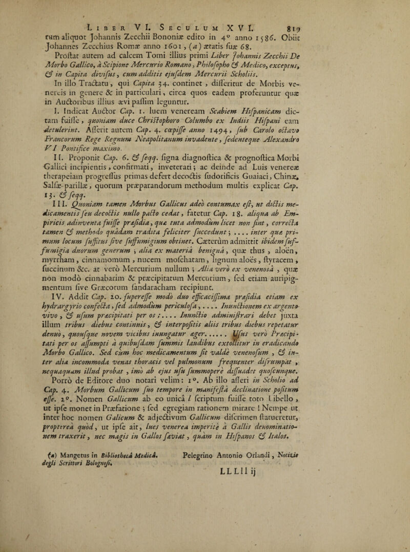 rum aliquot Johannis Zccchii Bononiae edito in 4U anno 1586. Obiit Johannes Zecchius Romae anno 1601 , (a) teratis fuae 68. Proftat autem ad calcem Tomi illius primi Liber Johannis Zecchii De Morbo Gallico, a Scipione Mercurio Romano, Fhilofopho (3 Medico, exceptus, (3 in Capita divifus, cum additis ejufdem Mercurii Scholiis. In illo Tractatu, qui Capita 34. continet , didentur de Morbis ve- nercis in genere & in particulari, circa quos eadem proferuntur qux in Auctoribus illius revi pafiim leguntur. I. Indicat AuCtor Cap. 1. luem veneream Scabiem Hifipanicam dic¬ tam fuide , quoniam duce Chrislophoro Columbo ex Indiis Hifpani eam detulerint. Aderit autem Cap. 4. coepiffe anno 14941 fub Car olo oclavo Francorum Rege Regnum Neapolitanum invadente, fiedenteque Alexandro VI Pontifice maximo. II. Proponit Cap. 6. & fieqq. figna diagnoftica & prognoftica Morbi Gallici incipientis > confirmati, inveterati; ac deinde ad Luis venereae therapeiam progreflus primas defert decoCtis Ludorificis Guaiaci, Chinae, Salfe-parillae, quorum praeparandorum methodum multis explicat Cap. 13. C5 feqq. III. Quoniam tamen AForbus Gallicus adeo contumax e fi, ut diElis me¬ dicamentis fieu decoElis nullo pallo cedat, fatetur Cap. 1 8. aliqua ab Em¬ piricis adinventa fuijfe pr&fidia, qua tuta admodum licet non fint, corrella tamen (3 methodo quadam tradita feliciter fiuccedunt; .... inter qua pri¬ mum locum fiufitus five fujfumigium obtinet. Caeterum admittit ibidem fuf- fumigia duorum generum ; alia ex materia benigna, quae thus , aloen, myrrham, cinnamomum > nucem mofchatam, lignum aloes, ftyracem , fuccinum &c. at vero Mercurium nullum ; Alia vero ex venenosa , qure non modo cinnabarim & praecipitatum Mercurium, fed etiam auripig¬ mentum five Graecorum landaracham recipiunt. IV. Addit Cap. zo. fiuperejfe modo duo ejficacifiima prafidia etiam ex hydrargyrio confiella, fed admodum periculofa,.... InunlUonem ex argento- vivo, 13 ufium pracipitati per os;.... InunUio adminifirari debet juxta illum tribus diebus continuis, & interpofitis aliis tribus diebus repetatur denuo, quoufique novem vicibus inungatur ager. L//io~ vero Pracipi - tati per os ajfumpti d quibufidam Jummis laudibus extollitur in eradicando Morbo Gallico. Sed cum hoc medicamentum fit valde venenofium , 13 in¬ ter alia incommoda venas thoracis vel pulmonum frequenter difrumpat , nequaquam illud probat , imo ab ejus ufiu fiummopere diffuadet quoficunque. Porro de Editore duo notari velim: 1 °. Ab illo aderi in Scholio ad Cap. 4. Morbum Gallicum fiuo tempore in manifefid declinatione pofitum ejfe. i°. Nomen Gallicum ab eo unica / fcriprum fuide toto Libello, ut ipfe monet in Praefatione ; fed egregiam rationem mirare ! Nempe ut inter hoc nomen Galicum tk adjeCtivum Gallicum difcrimen datucretur, proptcred quod, ut ipfe ait, lues venerea imperite d Gallis denominatio¬ nem traxerit, nec magis in Gallos faviat, quam in Hifipanos (3 Italos. (a) Mangetus in Bibliotheca Medica. degit Scrittori Bolognfi. Pelegrino Antonio Orlanui, Notitie