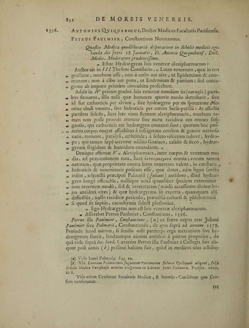 i^6. Antonius (Vui qjj eboeu F,Do&or Medicus Facultatis Parifienfis. Petrus Paulmier, Conftantinus Normannus. Qfiaftio Medica quodlibetarid difputatione in Scholis medicis agi¬ tanda die Jovis ig Januarii, D. Antonio Ouiqueboeuf, Docl. Medie. Moderatore prudentijjimo. „ Eftne Hydrargyrus luis veneres alexipharmacum ? Audior ait in III Thefeos Corollario, „ Luem veneream , qua? in nos „ gradatur, morbum ede, non a coelo aut aere , ut Epidemium &z com- » munem i non a cibo aut potu, ut Endemium & patrium *, fed conta- „ gione ab impuro primum concubitu profedtum. Addit in IV primos gradus luis veneres nondum us(carnofts) parti- „ bus firmatos, illis tolli qua? humores quovis modo deturbant, five „ id fiat catharticis per alvum , five hydrargyro per os fputatione ,*fe- „ mine ebuli vomitu, five hidroticis per cutem Sarfa-parilla : At afFedlis „ partibus folidis, licet hsc viam fternant alexipharmacis, morbum ta- „ men non pode prorsus atterere fine metu recidiva? eos omnes fati- M gantis, qui catharticis aut hydrargyro contenti fiunt; quorum hoc pofi- „ terius corpus onerat aftcdlibus a refrigerato cerebro & genere nervofo „ natis, tremore , paraiyfi, arthritide-, a fioluto vificerum robore, hydro- » pe qui tamen fa?pe arcentur addito Guaiaco, calido & ficco , hydrar- „ gyrum frigidum & humidum emendante. „ Denique affirmat V „ Alexipharmaca, inter corpus & venenum me- „ dia, ad praecautionem tuta, licet £vtciT$@?ay>nct omnia j eorum tamen „ naturam, qua? proprietate contra luem veneream valent, in cardiacis , „ hidroticis & veneninecis pofiram ede, qua? dotes, cum ligno fiindbo „ infint, adjunda praecipue Palmarii (Juliani) antidoto, illud hydrar- „ gyro longe efficacius, nullaque noxa quamlibet fipeciem exterminat ^ „ non recentem modo , fied &z inveteratam (modo accederint divinae hu- M jus antidoti vires) & quae hydrargyrum fit experta, quamquam alii 3, difficilius , nullo recidivae periculo, praemifsa catharfi Sc phlebotomia .a fi quod fit depilis, cacochymia fiubefl plethorica. « Ego Hydrargyrus non ed luis venereae alexipharmacum. * AderebatPetrus Paulmier, Conftantinus, 1596, Petrus ille Paulmier , Conftantinus , (a) ex fratre nepos erat Juliani Paulmier five Palmarii, Conftantiends , de quo fiupra ad annum 1578. Proinde haud mirum, fi fimilis odii particeps erga mercurium five hy¬ drargyrum fuerit, laudatorque nimius antidoti a patruo propohta?, de qua vide fiupra loc. laud. Caetenim Petrus ille Paulmier a Collegis fiuis ali¬ quot poft annis ( b) pcfiime habitus fuit, quod in medicos ufus adhibe- (a) Vici e Lauri Palmari# Pag. r;. (£) Vid. Laurum Palmariam fugantem Ventancum fulmen Cyclopum aliquot, falfo SchoU Medicet. Parijienjis nomine vulgatum in Librum Petri Palmarii. Paridis. 160*?. in 8. Vide etiam Cenfuram Facultatis Medie# , & Senatus - Confultujp quo Cen- fiura confirnaatur. ret t